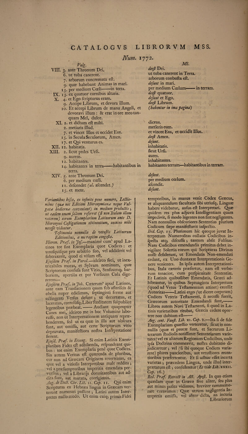 Num. 1772. Vulg. VIII. 3. ante Thronum Dei. 6. lit tuba canerent. 7. arborum concremata eft. 9. quae habebant Animas in mari. 13. per medium Cceli-in terra. IX. 13. ex quatuor cornibus altaris. X. 4. et Ego fcripturus eram. 9. Accipe Librum, et devora ilium. 10. Et accepi Librum de manu Angeli, et devoravi ilium : & erat in ore meo tan- quam Mel, dulce. XI. 1. et dklum eft mihi. 2. metiaris illud. 7. et vincet Illos et occidet Eos. 15. in SeculaSeculorum, Amen. 17. et Qui venturus es. XII. 12. habitatis. XIII. 2. ficut pedes Urfi. 9. aurem. 12. habitantes. 14. habitantes in terra-habitantibus in terra. XIV. 5. ante Thronum Dei. 6. per medium cceli. 11. defcendet (ah afcendetj 15. et mete. Variantibus hifce, ex infinito pene mrnero, Ledlio- mbus (qua nec Editioni Hieronymiana neque Vul- gata hodierna co?iveniant) in medium produdtis ; ut eadem unam faltem referret (fi non Italam illam veterem) eorum Exemplarium Latinorum ante D. Hieronymi Caftigationem obtinentium, omnino mihi necejfe videatur. Tcftimonia nonnulla de vetufiis Latinorum Editionibus, a me raptim congefta. Flier on. Prof, in Jof—maxime cum apud La¬ tinos tot fint Exemplaria quot Codices .* et unufquifque pro arbitrio fuo, vel addiderit vel fubtraxerit, quod ei vifum eft. Ejufdem Praf. in Paral.-—idcirco feci, ut inex> tricabiles moras, et Sylvam nominum, quae Scriptorum confufa funt Vitio, Senfuumq-, bar- bariem, apertius et per Verfuum Cola dige- rerem— Ejufdem Praf. in Job. Caste rum' apud Latinos, ante earn Tranftationem quam fub afterifcis & obelis nuper edidimus, feptinginti ferme aut oclingenti Verfus defunt ; ut decurtatus, et laceratus, corrofufq*, Liber foeditatem fuipublice legentibus pnebeat.-Audiant quapropter Canes mei, idcirco me in hoc Volumine labo- raffe, non ut Interpretationem antiquam reprae- henderem, fed ut ea quae in ilia aut obfcura funt, aut omifta, aut certe Scriptorum vitio depravata, manifeftiora noftra Interpretatione fierent. Ejufd. Praf in Evang. Si enim Latinis Exem- plaribus Fides eft adhibenda, refpondeant qui- bus : tot enim Exemplaria pene quot Codices. Sin autem Veritas eft quaerenda de pluribus, cur non ad Graecam Originem revertentes, ea quae vel a vitiofis Interpretibus male reddita ; vel a prsefumptoribus imperitis emendata per- verlius •, vel a Librarijs dormitantibus aut ad- dita funt, aut mutata, corrigimus. Aug. deDodl. Chr. Lib. 11. Cap. 11. Qui enim Scripturas ex Hebraea lingua in Graecam ver- terunt numerari pofilint •, Latini autem Inter- pretes nullomodo. Lt enim cuiq-, primisFidei MS. deefi Dei. ut tuba canerent in Terra, arborum conbufta eft. defunt in mari. per medium Coslum.- in terram. deefi quatuor. defunt et Ego. deefi Librum. (habentur in ima pagina) dicens. metieris eum. et vincet Eos, et occidi’t Illos. deefi Amen. defunt. inhabitatis. ficut Urfi. aures. inhabitantes. habitantes terram—habitantibus in terram. defunt. per medium ccelum. afcendit. defunt. temporibus, in manus venit Codex Graecus, et aliquantulum facultatis fibi utriufq-, Linguae habere videbatur, aufus eft Interpretari. Quae quidem res plus adjuvit Intelligentiam quam impedivit, ft modo legentes non fmtnegligentes. Nam nonnullos obfcuriores Sententias plurium Codicum faepe manifeftavit infpedtio. Ibid. Cap. 15. Plurimum hie quoque juvat In- terpretum Numerofitas collatis Codicibus in- fpe6Ia atq-, difeufla ; tantum abfit Falfitas. Nam Codicibus emendandis primitus debet in- vigilare Solertia eorum qui Scripturas Divinas nofle defiderant, ut Emendatis Non-emendati cedant, ex Uno duntaxat Interpretationis Ge- nere venientes. In ipfis autem Interpretationi- bus, Itala caeteris praefertur, nam eft verbo- rum tenacior, cum perfpicuitate Sententiae. Et Latinis quibuftibet Emendatis, Graeci ad- hibeantur, in quibus Septuaginta Interpretum (quod ad Vetus Teftamentum attinet) excellit Autoritas--Latini ergo (ut dicere coeperam) Codices Veteris Teftamenti, ft necefle fuerit, Gr^corum autoritate Emendandi funt,- Libros autem Novi Teftamenti, ft quod in La¬ tinis varietatibus titubat, Graecis cedere opor- tere non dubium eft-- Aug. cont. Faufi. Lib. xi. Cap. 2.—Ita ft de fide Exemplarium quaeftio verteretur, ficut in non- nullis (quae et pauefe funt, et Sacrarum Li- terarum ftudiofis notifiims Sententiarum varie- tates) vel ex aliarumRegionum Codicibus, unde ipfa Do6lrina commeavit, noftra dubitatio di- judicaretur •, vel (fi ibi quoque Codices varia- rent) plures paucioribus, aut vetuftiores recen- tioribus praeferrentur. Et fi adhuc effet incerta varietas *, praecedens Lingua, unde illud inter- prjetatum eft •, confuleretur (Et vide Lib. xxxii. Cap. 16.) Bed. Prof. RetraCt in Adi. Apofi. In quo etiam quaedam quae in Graeco five aliter, feu plus aut minus pofita vidimus, breviter commemo- rare curavimus: Qiite utrum negligcntia In- terpretis omifta, vel aliter di<5ta, an incuria Librariorum