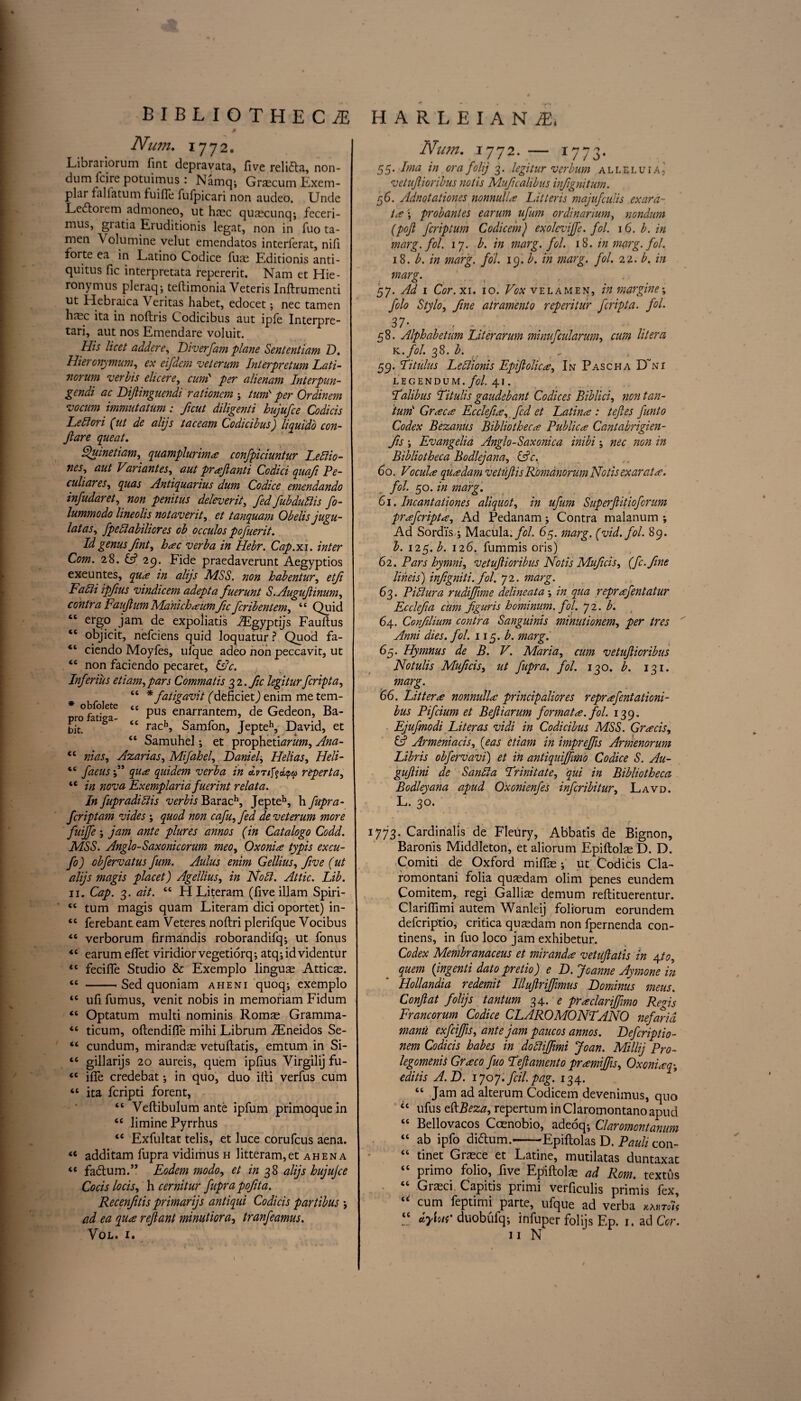 Num. 1772. Li bra riorum fint depravata, five relidla, non- dum lcire potuimus : Namq^ Grscum Exem¬ plar falfatum fuiffe fufpicari non audeo. Unde Ledtoiem admoneo, ut hasc quascunq; feceri- muSj giatia Eruditionis legat, non in fuo ta- men Volumine velut emendatos interferat, nifl forte ea in Latino Codice fuas Editionis anti- quitus fie interpretata repererit. Nam et Hie¬ ronymus pleraq; teftimonia Veteris Inftrumenti ut Hebraica Veritas habet, edocet; nec tamen hnsc ita in noftris Codicibus aut ipfe Interpre- tari, aut nos Emendare voluit. His licet adder e, Diverfam plane Sententiam D. Hieronymum, ex eifdem veterum Interpretum Lati- norum verbis elicere, cum per alienam Interpun- gendi ac Diftinguendi rationcm ; turn per Ordinem vocum immutatum: ficut diligenti hujufee Codicis Leftori (ut de alijs taceam Codicibus) liquido con- Jlare queat. Q,)umetiam, quamplurim# confpiciuntur Leblio- nes, aut Variant es, aut pr#fanti Codici quafi Pe¬ culiar es^ quas Antiquarius dum Codice emendando infudaret, non penitus deleverit, fed fubdublis fo- lummodo lineolis not aver it, et tanquam Obelis jugu- latas, fpeblabiliores ob occulos pofuerit. Id genus fint, hate verba in Hebr. Cap.xi. inter Com. 28. G? 29. Fide praedaverunt Aegyptios exeuntes, qua in alijs MSS. non habentur, etji Fa Hi ipfius vindicem adept a fuerunt S .Augufinum, contra Faujlum Manich#um fic feribentem, 44 Quid “ ergo jam de expoliatis Algyptijs Fauftus “ objicit, nefeiens quid Joquatur ? Quod fa- “ ciendo Moyfes, ufque adeo non peccavit, ut “ non faciendo pecaret, &c. Inferius etiam, pars Commatis 2,1. fic legitur feripta, “ * fatigavit (deficiet) enim me tem- °f o e|e <c pus enarrantem, de Gedeon, Ba- bit. 3 lg “ rach» Samfon, Jepteh, David, et <l Samuhel; et prophetiarum, Ana- 44 mas, Azarias, Mifahel, Danielj Helias, Heli- 44 faeus f qu# quidem verba in dvrifyatpa reperta, 44 in nova Exemplaria fuerint relata. In fupradiblis verbis Barach, Jepteh, h fupra- feriptam vides ; quod non cafu, fed de veterum more fuiffe \ jam ante plures annos (in Catalogo Codd. MSS. Anglo-Saxonicorum meo, Oxonia typis excu- fo) obfervatus fum. Aulus enim Gellius, five (ut alijs magis placet) Agellius, in Noli. Attic. Lib. 11. Cap. 3. ait. 44 H Literam (five illam Spiri- 44 turn magis quam Literam dici oportet) in- 44 ferebanteam Veteres noftri plerifque Vocibus 44 verborum firmandis roborandifq; ut fonus 44 earumeftet viridiorvegetiorq; atq-,idvidentur 44 fecifle Studio & Exemplo linguse Atticae. 44 -- Sed quoniam aheni quoq; exemplo 44 ufi fumus, venit nobis in memoriam Fidum 44 Optatum multi nominis Romas Gramma- 44 ticum, oftendifie mihi Librum iEneidos Se- 44 cundum, mirandas vetuftatis, emtum in Si- 44 gillarijs 20 aureis, quern ipfius Virgilij fu- 44 ifle credebat; in quo, duo ilti verfus cum 44 ita feripti forent, 44 Veftibulum ante ipfum primoque in 44 limine Pyrrhus 44 Exfultat telis, et luce corufcus aena. 44 additam fupra vidimus h litteram,et ahena 44 fadtum.” Eodem modo, et in 38 alijs hujujee Cocis locis, h cernitur fuprapofita. Recenfitis primarijs antiqui Codicis partibus •, ad ea qua ref ant minutiora, tranfeamus. VOL. I. Num. 1772. — 1773. 55. Ima in ora folij 3. legitur verbum alleluia, vetufioribus notis Mufcalibns infignitum. 56. Adnotationes nonnull# Litteris majufeulis exara- t# \ probantes earum ufum ordinarium, nondum (pojl feriptum Codicem) exolcvijfe. fol. 16. b. in marg. fol. 17. b. in marg. fol. 18. in marg. fol. 18. b. in marg. fol. 19. b. in marg. fol. 22. b. in marg. 57. Ad 1 Cor. xi. 10. Vox velamen, in margine; folo Stylo, fine atrament0 reperitur feripta. fol. 37- - . ... . 58. Alphabetum Liter arum minufcularum, cum lit era x.fol. 38. b. ,r , _ 59. Titiilus Leffionis Epiflolic#, In Pascha D'ni LEGENDUM. fol. 41 . Lalibus Titulis gaudebant Codices Biblici, non tan- turrit Greece Ecclefi#, fed et Latina: tefies funto Codex Bezanus Bibliotheca Public# Cantabrigien- fis j Evangelia Anglo-Saxonica inibi nec non in Bibliotheca Bodlejana, &c. 6 o. Vo cut# qu#dam vetuft is Romanorum Notis exarat#. fol. 50 .in marg. 61. Incantationes aliquot, in ufum Superftitioforum pr#fcript#, Ad Pedanam; Contra malanum ; Ad Sordi's ; Macula, fol. 65. marg. (vid.fol. 89. b. \iy.b. 126. fummis oris) 62. Pars hymni, vetufioribus Notis Muficis, (fc.fine lineis) infigniti. fol. 72. marg. 63. Pi blur a rudifftme deline at a ; in qua repr #fentatur Ecclefia dim figuris hominum. fol. 72. b. 64. Confilium contra Sanguinis minutionem, per tres Anni dies. fol. 11 y.b. marg. 65. Hymnus de B. V. Maria, cum vetufioribus Notulis Muficis, ut fupra. fol. 130. b. 131. marg. 66. Litter# nonnull# principaliores reprafentationi- bus Pifcium et Befiarum format#, fol. 139. Ejufmodi Literas vidi in Codicibus MSS. Gr#cis, & Armeniacis, (eas ctiam in impreffts Armenorum Libris obfervavi) et in anti quifimo Co dice S. Au- gufini de Sanbla Lrinitate, qui in Bibliotheca Bodleyana apud Oxonienfes inferibitur, Lavd. L. 30. 1773. Cardinalis de Fleury, Abbatis de Bignon, Baronis Middleton, et aliorum Epiftolas D. D. Comiti de Oxford miflfas ; ut Codicis Cla- romontani folia quasdam olim penes eundem Comitem, regi Galliae demum reftituerentur. Clariflimi autem Wanleij folrorum eorundem deferiptio, critica quasdam non fpernenda con- tinens, in fuo loco jam exhibetur. Codex Membranaceus et mirand# vetiiflatis in 4to, quern {ingenti dato pretio) e D. Jeanne Aymone in Hollandia redemit Illuflrijfmus Dominus meus. Confat folijs tantum 34. e pr#clariffmo Reds Francorum Codice CLAROMONTANO nefarid manu exfeiffs, ante jam paucos annos. Deferiptio - nem Codicis habes in dobliffimi Joan. Millij Pro- legomenis Gr#co fuo Left ament 0 pramiffs, Oxoni#q; editis A.D. 1707. fcil. pag. 134. 44 Jam ad alterum Codicem devenimus, quo 44 ufus eftBeza, repertum inClaromontanoapud 44 Bellovacos Coenobio, adeoq-, Claromontanum 44 ab ipfo diftum.--Epiftolas D. Pauli con- 44 tinet Grasce et Latine, mutilatas duntaxat 44 primo folio, five Epiftolas ad Rom. textus 44 Graeci Capitis primi verficulis primis fex, “ cum feptimi parte, ufque ad verba *c dytaf' duobulqj infuper folijs Ep. 1. ad Cor. n N #