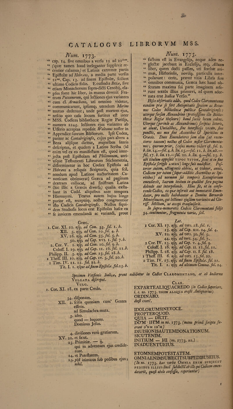 CATALOGVS Num. 1773. 44 cap. 14. five omnibus a verfu 12 ad 22dum. 44 (quae tamen haud ineleganter fupplevit re- 44 centior calamus,) et Latinis extreme partis 44 Epiftolae ad Hebraos, a media parte verfus 44 2imi. Cap. 13. ad finem Epiftolae, fcilicet “ ultimo Codicis folio. E cuftodia Beza, five “ etiam Monachorum fupra-di6ti Cenobij, ela- “ pfus forte hie liber, in manus devenit Fra- “ trum Puteanorum, qui ledtiones ejus variantes « cum cl. Armachano, uti omnino videtur, 44 communicarunt, ipfumq; utendum Morino 44 mutuo dederunt; unde poft mortem ejus, 44 nefcio quo cafu locum fortitus eft inter 44 MSS. Codices bibliothecas Regias Parifijs, 44 numero 2245. ledtiones ejus variantes ab 44 Ufferio acceptas repofuit Walt onus nofter in 44 Appendice fuorum Bibliorum. Ipfe Codex, 44 pariter ac Cantabrigienfis, cujus pars altera a 44 Beza alijfque dicitur, majoribus literis 44 deferiptus, et quidem a Latino Scriba (id 44 enim vel ex eo manifeftum eft, quod inter- 44 jedta poft Epiftolam ad Philemonem, utri- 44 ufque Teftamenti Librorum Stichometria, 41 difterminetur in hoc Codice Epiftola ad 44 Hebraos a reliquis Scripturis, quia fcil. 44 nondum apud Latinos audloritatem Ca- 44 nonicam obtinuerat) Grasca ad paginam 44 dextram collocat, ad liniftram Latina 44 (hie illic a Graecis diverfaj qualia exfta- 44 bant in Codd. aliquibus ante tempora 44 Hieronymi. Textus autem hujus longe 44 purior eft, receptoq; noftro congruentior 44 ifto Codicis Cantabrigienfis. Nullus fiqui- 44 dem Studiofis locus erat Epiftolas hafee ex 44 fe invicem emendandi ac variandi, prout Graec. 1. Cor. XI. 22. ufa, ad Com. 33. fol. 1. b. XII. 5. ufa ad Com. 10. fol 4. b. XV. 26. ufa ad Com. 35. fol. 5. b. 50. ufa ad Cap. xvi. 1 . fol. •j.b. 2. Cor. V. 1. ufa ad Com. 10. fol. 9. b. Coloff. I. 19. ufa ad Cap. 11. 16. fol. n.b. Philipp. II. 3. ufa, ad Com. 13-fol. t8.b* 1 Theft. III. 10. ufa, ad Cap. iv. 5. fol. 20. b. 2 Tim. IV. 21. 22. fol. 22. b. Tit. I. 1. ufque ad finem Epift ola. fol. 23. b. Specimen Verfionis Italica, prout Yulgata diferepat. VULG. 1. Cor. XI. 18. ex parte Credo. 34. difponam. XII. 2. feitis quoniam cum' Gentes effetis. ad Simulachra muta. 3. ideo. quod — loquens. Dominus Jefus. 4. divifiones vero gratiarum. XV. 22. et ficut. 23. Primitias. — ij. . qui in adventum ejus credide- runt. 24. et Poteftatem. 25. pojl inimicos fub pedibus ejus; nihil. librorvm mss. Num. 1773. 44 fadtum eft in Evangelijs, neque adeo ne- 44 gledtae jacebant in Ecclefijs, atq; Abiuum 44 liber, quern dodi paffim, uti ferebat ani- 44 mils, Hiftoriolis, novifq; particulis inter- 44 polarunt: certe, praster vitia Libris fere 44 omnibus communia, Grteca hsec haud ob- 44 feuram maxima fui parte imaginem refe- 44 runt textus illius primasvi, ad quern ador- 44 nata erat Italica Verfio.” Hifce obfervatis addo, quod Codex Claromontanus eandem pr*e fe fert Antiquitatis fpeciem ac Beza- ■nus Codex bibliotheca publica Cantabrigienfis: uterque forfan Alexandrino (preticfffmo illo Biblio¬ theca Regia thefauro) haud facile locum cedens. Uterque (perinde ac Alexandrinus) feriptus litteris, ut aiunt, Uncialibus, fine interftieijs vocum, fine punftis, nec non fine Accentibus & Spiritibus in Gracis. Duos Emendatores jam olim (ut recen- tiores taceam) nablus ejl Codex nofter Claromonta¬ nus-, quorum prior, (cujus manus videre eft. fol. 2. b.lin. 14.—fol.\.b. lin. 15.—fol. 12. b. lin.ult.— fol. 17. b. lin. 12.—fol. 20. b. lin. 9.—fol. 23. b. ubi titulum appofuit tipoc titon, ficut et in fine Epiftola fcripftt amhn) longe fuit modeftior. Poft terior autem, odlingentis abhinc, ut videtur, annis, Codicem per totum (fuper-additis Accentibus ac Spi¬ ritibus) ad normam fui temporis Exemplarium emendavit, Sacrum textum in qualibet fere pagina delendo aut interpolando. Hinc fit, ut in confe- rendo Codice, ea qua inferuit aut immutavit Emen- dator, pro nullis habebantur a Domino Bernardo Montefaucon, fa lettiones ejufdem variantes ad Cla- riff. Millium, ut accepi tranfmiferit. In fupra-memoratis Codicis Claromontani folijs 34. continentur, fragment a varia, fcil. Lat. 1 Cor. XI. 17. ufa; ad vers. 28. fol. 1. 13. ufa, ad Cap. xii. 24. fol. 4. XV. 22. ufa, ad vers. 30. fol. 5. 44. ufa, ad vers. 54. fol. 7. 2 Cor. IV. 15. ufa, ad Cap. v. 4.fol. 9. Coloff. I. 16. ufp, ad Cap. 11. 12. fol. 11. Philipp. I. 28. ufa ad Cap. 11. 8. fol. 18. 1 Theft III. 6. ufa ad vers. 13. fol. 20. 2 Tim. IV. 17. ufa, ad finem Epiftola. fol. 22. Tit. I. 1; ufa, ad ultimum Comma, fol. 24. exhibetur in Codice Claromontano, et ab hodierna Clar. EXP ARTE ALIQUACREDO (in Codice fupericre, i. e. no. 1773. vocem aliqua erafit Antiquarius) ORDINABO. deeft cum'. IDOLORUMSINEV OCE. PROPTERQUOD. QUIA — DICIT. DCTM * IETM in no. (manu primd feripta fu- erunt d’nm ih~mJ diuisionisautemdonationum. SICUTENIM. INITIUM — HI (no. 1773. hi.) INADUENTUEIUS. ETOMNEMPOTESTATEM. 0MNiA.ENiMsuBiEciTsuBPEDiBusEius. (In no. 1773. hac verba Omnia enim subjecit pedibus illius lined fub dull a ab illo qui Codicem emen- daveritj quafi cbelo confojfa, reperiuntur) 1 1