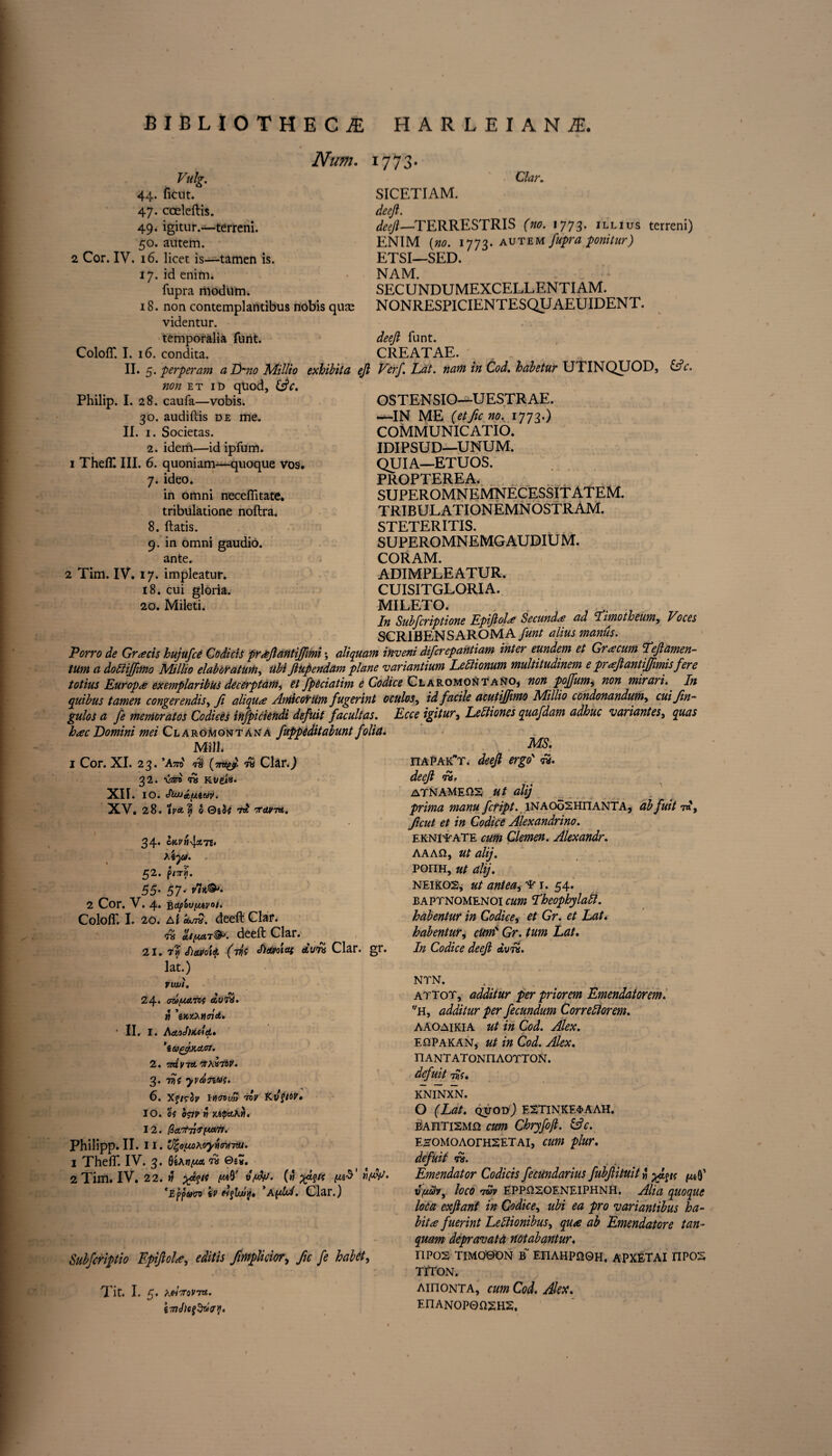 Num. Vulg. 44. ficnt. 47. coeleftis. 49. igitur.—terreni. 50. autem. 2 Cor. IV. 16. licet is—tamen is. 17. id enim. fupra modum. 18. non contemplantibus nobis quje videntur. temporalia funt. ColofT. I. 16. condita. 1 773- Clar. SICETIAM. deefi. deefi—'TERRESTRIS (no. 1773. illius terreni) ENIM [no. 1773. autem fupra ponitur) ETSI—SED. NAM. SECUNDUMEXCELLENTIAM. NONRESPICIENTESQUAEUIDENT. deefi funt. CREATAE. II. 5. perperam a Lmo Millio exhibit a ejl Verf. Lat. nam in Cod. habetur UTINQUOD, &c. id quod, ific. OSTENSIO—UESTRAE. —IN ME (etficno. 1773.) COMMUNICATED. IDIPSUD—UNUM. QUIA—ETUOS. PROPTEREA, SUPEROMNEMNECESSITATEM. TRIBULATIONEMNOSTRAM. STETERITIS. SUPEROMNEMG AUDIU M. CORAM. ADIMPLEATUR. CUISITGLORIA. MILETO. , : f ^ In Subfcriptione EpifiolSecund<£ ad climotheum, Voces SCRIBENSAROMA funt alius manus. Porro de Gratis hujufcC CodidS pr&fiantijfimi \ aliquant inveni difcrepantiam inter eundem et Gracum 'Teflamen- tum a doEiiffimo Millio elaboratum, ubi fiupendam plane variantium Lebtionum multitudinem e prafiantiffimisfere totius Europe exemplaribus decerptam, et fpeciatim e Codice Claromontano, non poffum, non mirari. In quibus tamen conger endis^ ft aliqute Aniicoirum fugerint oculos, id facile acutijjimo Millio condonandum^ cuifin- gulos a fe mentor at os Codices infpiciendi defuit facultas. Ecce igitur, Lebliones quafdam adhuc variant es, quas hac Domini mei Claromontana fuppeditabunt folia. Mill* 1 Cor. XI. 23. ’Asto f$ (otty? fit Clar.J 32. vstb fa Kt/eia. XII. 10. chuj&ntav. XV. 28. 1 van 0 QiU 75? voirm. non et Philip. I. 28. caufa—vobis. 30. audiftis de me. II. 1. Societas. 2. idem—id ipfum. 1 ThefT III. 6. quoniam—quoque vos. 7. ideo. in omni necefiitate. tribulatione noftra. 8. ftatis. 9. in omni gaudio. ante. 2 Tim. IV. 17. impleatur. 18. cui gloria. 20. Mileti. 34* cMvn-lcnz. Xiyi. 52. p/7T«. 55- 57- 2 Cor. V. 4. -ftiif'ouijutvot. ColofT. I. 20. eojjQ. deeft Clar. chyutt@p. deeft Clar. 21. 7m Sieutotq. (v{s hdtvoutt dura Clar. gr. MS. ITAPAKT. deefi ergo fa. deefi fa, ATNAMEQS ut alij prima manu fctipt. iNAOoSHiiANTA, abfuit 7«, ficut et in Codice Alexandrino. ekntfate cum Clemen. Alexandr. AAAQ, ut alij. ponH, ut alij. neikos, ut antea, 1. 54. baptnomenoi cum Pheophylabl. habentur in Codice, et Gr. et Lat. habentur, cum Gr. turn Lat. In Codice deefi dvfs. lat.) VWJt. 24* cmfML70f eivfa. « ’wxXntnd. • II, I. AetoJiicdd. ’iugjxctcrt. 2. 'niy-rd'/ixartv. 3. fiis yvdnas. 6. Xj/r3p IWitqim viv 10. OS o&r it JupetAW. 12. /3a,tfv<rtM7r. Philipp. II. 11. V^ouoXoyttvuru. 1 ThefT. IV. 3. QtxtifMi fa ®i*. 2 Tim. IV. 22. uAf vfdfJ. (» yjpts 'Eppam \v *Afdot. Clar.) Subfcriptio Epifiol*, editis fimplicior, fie fe habet, Tit. I. 5. A«VoV75£. NTN. attot, additur per priorem Emendatorem. f/H, additur per fecundum Correlatorem. AAOaikia ut in Cod. Alex. EDPakan, ut in Cod. Alex. nANTATONnAOTTON. defuit 7Us. KNINXN. O (Lat. qvod) E2TlNICE$AAH. BAnTiSMQ cum Chryfoft. (Ac. EHOMOAorHSETAi, cum plur. defuit fa. Emendator Codicis fecundarius fubfiituitw yd^ts ^ loco 7m EPPriSOENElPHNH. Alia quoque loca exfianf in Codice, ubi ea pro variantibus ha¬ bit* fuerint Lettionibus, quae ab Emendatore tan- quam depravatd notabantur. ripos timoson b~ EriAHpneH. apxetai npos TITON. AinoNTA, cum Cod. Alex. EnANOP0Q2HS.