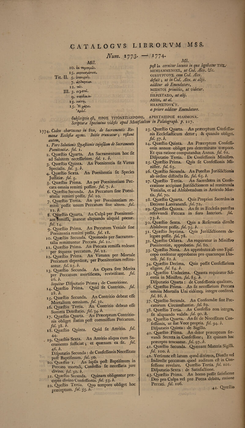 Num. 177 3- — I774- ■MIL 10. tK 7n$iwiygi. 15. (MpairfAvoif, Tit. II. 5. oIMV&V (. 7. ctjStfcfffUW'. 12. 7«V. III. 3. MS. 9' 13 15 '7rtfitsa.jV' A'hVij. 'H ;^afK. *A(djuJ. poft \k cernitur lacuna in qua legebatur THS/ MEMIAMMENOIS, 0/ CW. Alex. &C. oiKOTPrors Cod. Alex, defuit •, 0/ /» Cod, Alex, ac alijs. additur ab Emendatore, MI2HT0I primitus, videtur. TIEPI2TA20, 0/0/^'. AIITH, 0/0/. HXAPISTOTK’T. ^ additur Emendatore. ■Subfcriptio eft, EIP02 TlTONEnAHPQGH. APXETAinP02 4>IAHM0NA. Scripture Specimina videjis apud JVLontfaulcon in Palaiograph. p. 217. 1774. Codex chartaceus in Svo, de Sacramentis Ro¬ man* Eccleft<e agens. Initio truncatur ; reft ant autem, 1. Ears Solutionis Qu*ftionis cujufdam de Sacramento Poenitenti*. fol. 1. 2. Quaeftio Quarta. An Sacramentum hoc fit ad Saiutem neceflarium. fol. 1. b. 3. Quaeftio Quinta. An Poenitentia fit Virtus Specialis. fol. 3. b. •4. Quaeftio Sexta. An Poenitentia fit Species Juftitiae. fol. 5. 5. Quaeftio Prima. An per Poenitentiam Pec- cata omnia remitti poflint. fol. 7. b. 6. Quaeftio Secunda. An Peccatum fine Poeni¬ tentia remitti poflit. fol. 10. 7. Quaeftio Tertia. An per Poenitentiam re¬ mitti poflit unum Peccatum fine altero. fol, 12. b. . 8. Quaeftio Quarta. An Culpa per Poenitenti- am^emifla, maneat aliquando aliquid poenas. fol. 14. . 9. Quaeftio Prima. An Peccatum Vemale fine Poenitentia remitti poflit. fol, 18. 10. Quaeftio Secunda. Quomodo per Sacramen- talia remittuntur Peccata. fol. 21. 11. Quaeftio Prima. An Peccata remifla redeant per fequens peccatum. fol. 22. 12. Quaeftio Prima. An Virtutes per Mortale Peccatum deperditae, per Poenitentiam reftitu- antur. fol. 25. b. 13. Quaeftio Secunda. An Opera five Merita per Peccatum mortificata, revivifeant. fol, 26. b. Sequitur Difputatio Prima 5 de Contntione. 14. Quaeftio Prima. Quid fit Contritio. fol. 28. b. 15. Quaeftio Secunda. An Contritio debeat efle Mortalium omnium, fol. 32. 16. Quaeftio Tertia. An Contritio debeat efle Sumiria Deteftatio. fol. 34* b-. 17. Quaeftio Quarta. An Praeceptum Contritio- nis obliget ftatim poft commiflum Peccatum. fol. 38. b. 18. Quaeftio Quinta. Quid fit Attntio. fol. A4. 19. Quaeftio Sexta. An Attritio aliqua cum Sa¬ cramento fufficiat; et quaenam ea fit. fol. 6 fo Difputatio Secunda : de Confeflionis Neceflitate poft Baptifmum. fol. 50. 20'. Quaeftio 1. An lapfis poft Baptifmum in Peccato mortali, Confeflio fit neceflaria juie divino. fol. 50. b. 21. Quaeftio Secunda. Quinam obligentur prae- cepto divino Confeflionis. fol. 53. b. 22. Queftio Tertia. Quo tempore obliget hoc praeceptum. fol. 55. b. 23. Quaeftio Quarta. An praeceptum Confeflio- nis Ecclefiafticum detur ; & quando obliget. fol. 57. b. 24. Quaeftio Quinta. An Praeceptum Confefli- onis annus obliget pro determinato tempore. Et qua ratione computandus Annus, fol. 61. Difputatio Tertia. De Confeflionis Miniftro. 25. Quaeftio Prima. Quis fit Confeflionis Mi- nifter. fol. 63. 26. Quaeftio Secunda. An Poteftas Jurifdi&ionis ab ordine diftin&a fit. fol. 65. b. 27. Quaeftio Tertia. An Sacerdotes in Confe- cratione accipiant Jurifdi£lionem ad remittenda Venialia, et ad Abfolvendum in Articulo Mor¬ tis. fol. 70. 28. Quaeftio Quarta. Quis Proprius Sacerdos in Decreto Lateranenfi. fol. 72. 29. Quaeftio Quinta. An fit in Ecclefia poteftas refervandi Peccata in foro Interiori. fol. 73* h- 30. Quaeftio Sexta. Quis a Refervatis directe Abfolvere poflit. fol. 75. b. 31. Quaeftio Septima. Quis Jurifdi£tionem de¬ legare poflit. fol. 78. 32. Quaeftio Odftava. An requiratur in Miniftro Poenitentiae, approbatio. fol. 80. 33. Quaeftio Nona. An approbatus ab uno Epif- copo cenfeatur approbatus pro quacunque Dio- cefi. fol. Si.b. 34. Quaeftio Decima. Quis poflit Confeflarium eligere. fol. 84. b. 35. Quaeftio Undecima. Quanta requiratur Sci- entia in Miniftro. fol. 85. b. Difputatio Quarta : de Confeflionis qualitate. 36. Quaeftio Prima. An fit neceflarium Peccata omnia Mortalia Uni eidemq; integre confiteri. fol. 8 6. b. 37. Quaeftio Secunda. An Confitendae fint Pec- catorum Circumftantiae. fol. 89. 38. Quaeftio Tertia. An Confeflio non integra, fit aliquando valida. fol. 90. b. 39. Quaeftio Quarta. An fit de Neceflitate Con¬ feflionis, ut fiat Voce propria, fol. 94. b. Difputatio Quinta: de Sigillo. 40. Quaeftio Prima. An detur praeceptum fer- vandi Secreta in Confeflone; Et quinam hoc praecepto teneantur. fol. 97. b. 41. Quaeftio Secunda. Quaenam Materia Sigilli. fol. 100. b. 42. Verumne eft latum quod diximus, Direcfte vel Indiredte peccatum quod auditum eft in Con* feflione revelare. Quaeftio Tertia. fol. 102. Difputatio Sexta : de Satisfaftione. 43. Quaeftio Prima. An homo poflit fatisfacere Deo pro Culpa vel pro Poena debita, raiione Peccati. fol 106. _ 44. Quaeftio