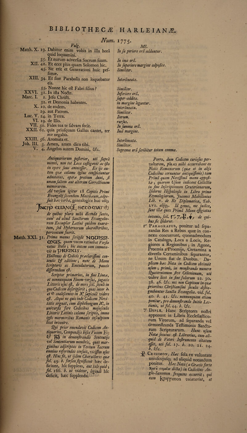 Vulg. Matth.X. 19. Dabitur enim vobis in ilia hora quid loquamini. 35. Etnurum adverfus Socrum fuam. XII. 42. Et ecce plus quam Solomon hie. 45. Sic erit et Generationi huic pef- fima?. XIII, 34. Et fine Parabolis non loquebatur eis. JL V Li/lil t / / O' MS. In fu periore ora adduntur. In ima ord. In fuperiore margine adpofita. Similiter. Interlineata. 55* Nonne hie eft Fabri filius ? XXVI. 31. In ifta Nodle. Marc. I. 1. Jefu Chrifti. 32. et Demonia habentes. X. 10. de eodem. 29. aut Patrem, Luc. V. 24. in Terra. VI. 19. de Illo. VII. 50. Fides tua te falvam fecit. XXII. 61. quia priufquam Gallus cantet, ter me negabis. XXIII. 56. Aromataet. Joh. III. 3. Amen, amen dicotibi. V. 4. Angelus autem Domini, (s?c. Similiter. Inferiore ord. Juper-addita. in margine leguntnr. interlineata. Similiter. Iterum. rurfus. In fumma ord. Ima margine. Interlineata. Similiter. Suprema ord feribitur totum comma. Antiquariorum posterior, uti fupra monui, non tot Loca cajligavit ac ijto in opere fuus anteceffor. Ex ijs au¬ tem qua calamo ipfius confpiciuntur adnotatas, opera pretium duxi, fi unam faltem aut alteram Correblionem memorarem. Ad verfum igitur 18 Capitis Primi Evangelijfecundum Matthaum^adpo- fuit hac verba, genealogice hue ufq; Jncip mAN^'iT seed cpatt? ; de quibus plura mihi dicenda funto, cum‘ ad aliud Sanllorum Evangelio- rum Exemplar La tine quidem exara- tum, fed Hybernorum charatteribus, perventum fuerit. Matth.XXI. 31. Prima manus feripfit NQU7SS7- CDUS, quam vocem retinebat Verfio vetus It ala ; hie autem earn immuta- vit in pRJOOUS. Habfenus de Codicis praclarijjimi con¬ tent is & editione; nunc de Manu Scriptoris ac Emendatorum, paucis dijferendum eft. Scriptor primarius, in fine Linea^ et nonnunquam Finem-verfus, jugatis Litteris ufus eft, de more fcil.feculi in • quo Codicem deferipferit quas inter A et G coalefcentes in N fapicule videre eft. Atqui ne quis inde Codicem Novi - tatis arguat, cum diphthongum A1, in univerfis fere Codicibus majufeulis Litteris Latinis calamo feriptis, immo ipfis marmoribus Romanis infculptum licet invenire. Qui prior emendavit Codicem An- tiquarius, Compendijs hifee Vocum ffq A US in demonftrandis Sententijs vel Sententiarum membris, quas mar- ginibus adferiptas in Tex turn Sacrum cmnino referendas cenfuit, viciffim ufus eft. Hincfit, ut ijdem Charableres qua fol. 49. b. forfanftgnificent hsec de- ficiunt, hie fuppleas, aut tale quid; fol. 166. b. ut videtur, legendi hie deficit, hxc fupplenda* Porro, dum Codicem curiofus per- volverem, plums mihi occurrebant ex Notis Romanorum (qua et in alijs Codicibus cernuntur antiquiftimis) tam Prima quam Noviftimd manu appoft- tcj? ; quarum Ufum indicant ColleSiio in fine Infcriptionum Gruterianarumy Iftdorus Hifpalenfts in Libro primo Etymologiarum, Joannes Mabillonius Lib. v. de Re Diplomatica, Fab. lvi. alijq-,. Id genus, me judice, funt ilia quas Prima Manu ejfigiatas invenio, fcil. | ^ 7> ^s de qui¬ bus fic Iftdorus. r' Paragrafus, ponitur ad fepa- randas Res a Rebus qus in con- nexu concurrunt, quemadmodum in Catalogo, Loca a Locis, Re- giones a Regionibus •, in Agone, Proemia a Proemijs, Certamina a diverfis Certaminibus feparantur, ne Unum fiat de Duobus. Du- plicem hac Nota in Codicem obtinuit ufum ; primo, in monftrando numero Quaternionum Jive Ottenionum, uti videre licet in fine foliorum 22. 30^ 38. 46. &c. nec non Capitum in qua jprioribus Chriftianifmi feculis diftin- guebantur Sanfia Evangelia. vid.fol. 40.. b. 41. Ac. nonnunquam etiam ponitur, pro demonftrando Initio Lec- tionis, ut fol. 44. b. (Ac. 7 Diple. Hanc Scriptores noftri apponunt in Libris Ecclefiaftico- rum Virorum, ad feparanda vel demonftranda Teftimonia San&a- rum Scripturarum. Hunc ufum Nota fecutus eft Librarius, cum ali- quid de Veteri Inftrumento citatum eftet, uti fol. 17. b. 20. 21. 24. b. Ac. Crisimon. Ilac fola ex voluntate uniufcujufq-, ad aliquid notandum Ponitur. Hac Nota (a Gracis forte xp/rtt s->i[ahov diuia) in Codicibus An- glo-Saxonum frequens occurrit; qui earn J^juppmon vocaverint, et