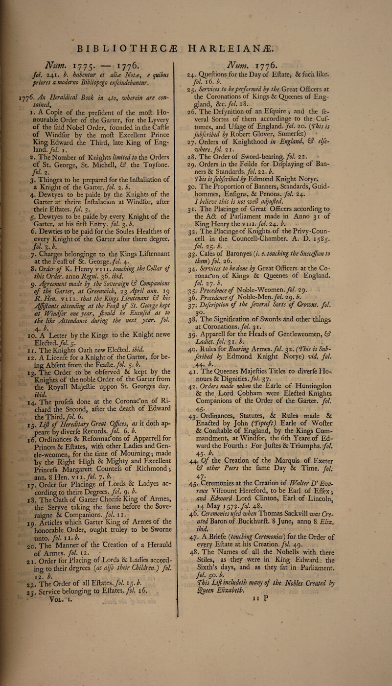 Num. 1775. — 1776. fol 241. b. habentur et alia: Not*, e quibus priores a moderno Bibliopego exfcindebantur. 7 76. An Heraldical Book in \to, wherein are con¬ tained, 1. A Copie of the prefident of the moil Ho¬ nourable Order of the Garter, for the Lyvery of the faid Nobel Order, founded intheCaftle of Windfor by the moft Excellent Prince King Edward the Third, late King of Eng¬ land. fol. 1. 2. TheNomber of Knights limited to the Orders of St. George, St. Michell, the Toyfone. fol 2. 3. Thinges to be prepared for the Inftallation of a Knight of the Garter, fol. 2. b. 4. Dewtyes to be paide by the Knights of the Garter at theire Inftalacion at Windfor, after their Eftates.fol. 3. 5. Dewtyes to be paide by every Knight of the Garter, at his firft Entry, fol. 3. b. 6. Dewties to be paid for the Soules Healthes of every Knight of the Garter after there degree. fol. 3. b. 7. Charges belonginge to the Kings Liftennant at the Feaft of St. George, fol. 4. 8-. Order of K. Henry v 111. touching the Collar of this Order, anno Regni. 36. ibid. 9. Agreement made by the Soveraign & Companions of the Garter, at Greenwich, 23 April ann. 19 R. lien. viii. that the Kings Lieutenant & his Affiants attending at the Feajl of St. George kept cit Windfor one year, fhould be Excufed as to the like Attendance during the next year. fol. 4. b. 10. A Letter by the Kinge to the Knight newe Elected./<?/. 5. 11. The Knights Oath new Elected. ibid. 12. A Licenfe for a Knight of the Garter, for be¬ ing Abfent from the Feafte./b/. 5. b. 13. The Order to be obferved & kept by the Knights of the noble Order of the Garter from the Roy all Majeftie uppon St. Georges day. ibid. 14. The profefs done at the Coronacon of Ri¬ chard the Second, after the death of Edward the Third./b/. 6. 15. Lift of Hereditary Great Offices, as it doth ap- peare by diverfe Records, fol. 6. b. 16. Ordinances & Reformacbns of Apparrell for Princes & Eftates, with other Ladies and Gen- tle-weomen, for the time of Mourning; made by the Right High & Mighty and Excellent Princefs Margarett Countefs of Richmond; ann. 8 Hen. vxi. fol. 7. b. 17. Order for Placinge of Lords & Ladyes ac¬ cording to theire Degrees, fol. 9. b. 18. The Oath of Garter Cheeife King of Armes, the Seryve taking the fame before the Sove- raigne & Companions, fol. 11. 19. Articles which Garter King of Armes of the honorable Order, ought truley to be Sworne unto. fol. 11. b. 20. The Manner of the Creation of a Herauld of Armes. fol. 12. 21. Order for Placing of Lords Sc Ladies accord¬ ing to their degrees (as alfo their Children.) fol. 12. b. 22. The Order of all Eftates. fol. 15. b. 23. Service belonging to Eftates. fol 16. Num. 1776. 24. Queftions for the Day of Eftate, & fuch like. fol. 16. b. 25. Services to be performed by the Great Officers at the Coronations of Kings Sc Queenes of Eng- gland, See. fol. 18. 26. The Defynition of an Efquire ; and the fe- veral Sortes of them accordinge to the Cuf- tomes, and Ufage of England, fol. 20. (This is fubferibed by Robert Glover, Somerfet) 27. Orders of Knighthood in England, (A elfe- where, fol 21. 28. The Order of Sword-bearing, fol 22. 29. Orders in the Feilde for Difplaying of Ban¬ ners & Standards, fol. 22. b. This is fubferibed by Edmond Knight Norye. 30. The Proportion of Banners, Standards, Guid- hommes, Enfigns, Sc Penons. fol. 24. I believe this is not well adjujled. 31. The Placinge of Great Officers according to the A6t of Parliament made in Anno 31 of King Henry the v 111. fol. 24. b. 32. The Placinge of Knights of the Privy-Coun¬ cell in the Councell-Chamber. A. D. 1585. fol 25. b. 33. Cafes of Baronyes (i. e. touching the Succeffion to them) fol. 26. 34. Services to be done by Great Officers at the Co- ronac~on of Kings & Queenes of England. fol 2 7. £. 35. Precedence of Noble-Weomen. fol 29. 36. Precedence of Noble-Men. fol. 29. b. 37; Defcription of the feveral Sorts of Crowns, fol 3°‘ . . - 38. The Signification of Swords and other things at Coronations./*?/. 31. 39. Apparell for the Heads of Gentleweomen, G? Ladies, fol 31. b. 40. Rules iov Bearing Armes. fol 32. (This is Sub- feribed by Edmond Knight Norye) vid. fol . 44. b,t . , 41. The Queenes Majefties Titles to diverfe Ho-i nours Sc Dignities, fol. 37. 42. Orders made when the Earle of Huntingdon & the Lord Cobham were Ele&ed Knights Companions of the Order of the Garter, fol. 4 S' % . 43. Ordinances, Statutes, & Rules made & Enadled by John (Tiptoft) Earle of Wofter & Conftable of England, by the Kings Com¬ mandment, at Windfor, the 6th Yeare of Ed¬ ward the Fourth : For Julies & Triumphs, fol 45. b. • 44. Of the Creation of the Marquis of Exeter £2? other Peers the fame Day & Time. fol. 4 7- 45. Ceremonies at the Creation of Walter TP Eve- reux Vifcount Plereford, to be Earl of Efiex *, and Edward Lord Clinton, Earl of Lincoln, 14 May itfz.fol. 48, 46. Ceremonies ufed when Thomas Sackvill was Cre¬ ated Baron of Buckhurft. 8 June* anno 8 Eliz. ibid. f ■ 47. A Briefe (touching Ceremonies) for the Order of every Eftate at his Creation, fol. 49. 48. The Names of all the Nobells with there Stiles, as they were in King Edward the Sixth’s days, and as they fat in Parliament. fol 50. b. This Lift includeth many of the Nobles Created by Queen Elizabeth.