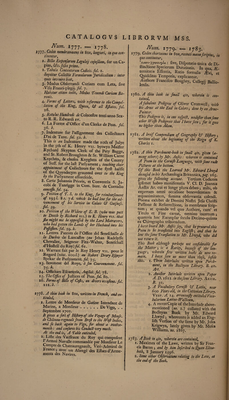 Num. 1777. — 1778. i777* membranaceus in 8vo, longicri, in quo con- tinentur, 1. Billa Expenfarum Leguleij cujufdam, fur un Ca¬ pias, r. folio primo. 2. Tabula Content or um Codicis. fol. 2. Sequitur Collediio Formularum Juridicalium : inter quas invenire licet, 3. Modus Obfervandi Curiam cum Leta, five Vifu Franci-plegij./c/. 7. Habetur etiam inibi, 2Ba- ronis. 4. Forms of Letters, with reference to the Compel- <?/ the King, Queen, & all EJlates. fol. 26. 5. Rotulus Hundredi de Coleceftre tend anno Sex¬ to R. R. Edwardi iv. 6. La Forme d* Office d’un Clerke de Peas. fol. 36. b. J 7. Indenture fur l’affignement des Colle&ours D^ni de Taxe. fol. 52. b. This is an Indenture made the 10th of Julye in the 5th of K. Henry vii. bytwyn Maifter Rychard Skypton Clerk of the Pety Bago-e, and Sr. Robert Broughton & Sr. William Came Knychtts, & chofen Knyghtts of the County of SufF. for the laffc Parly ament; touching their appointment of Colledtours for the fyrft halffe of the Quyndecym graunted over to the King by the Parly ament afforefeide. 8. Carta Johannis Prioris, et Conventus S. Ja¬ cobi de Tanrigge in Com. Surr. de Corrodio concejfo.fol. 54. 9’ Eetition of T. S. to the King, for reimburfement of 193/. 8 s. yd. which he had lent for the ad¬ vancement of his Service in Calais &? Guifnefs. fol. 59* 10. Petition of the Widow of E. B. (who was putt to Death by Richard in.) to K. Henry vii. that jhe might not be oppreffed by the Lord Matravers, who had gotten the Lands of her Husband into his Poffeffion. fol. 59. b. 11. Lettres Patents de 1’Office del Senefchalle de la Duchee de Lancaftre (au Jehan Radclyffe Chevalier, Seigneur Fitz-Walter, Senefchall d’Hoftell du Roy) fol. 61. 12. Warrant fait par le Roy Henry vii. pour le Regard (vizt. 100 /.) au Robert Drury Efquyer Spekar de Parlyament. fol. 75. 13. Serement del Roye, a fon Couronnement. fol. 75. b.' 14. Officium Efcaetoris, Anglice.fol. 78. 15. The Office of Juftices of Peas .fol. So. 16. Forms of Bills of Cofts, on divers occafons. fol. 112. b. 1778. A thin book in Svo, written in French, and en¬ titled, 1. Lettre de Monfieur de Gatine Intendant de Marine, a Monfieur ...... De Vigo, . . Septembre 1702. It gives a fort of Hijlory of the Voyage of Monfr. de Chdteau-regnault from Brejl to the Wefl Indies, and fo back again to Vigo, for about a twelve- month : and cenfures his Conduct very much. At the end is, A Table entituled, 2. ^Lifte des Vaiffeaux du Roy qui compofent 1 Armee Navalle commandee par Monfieur Le Compte de Chateauregnault, Vice-Admiral de Prance ; avec un Abrege des Eftatsd’Arme- ments des Navires. Num. 1779. — *783. 1779. Codex chartaceus in Svo, re cent i manufcriptus, in quo continetur, 'Aimo-xvvoKoyU : five, Difputatio Unica de Di- Ihn&ione Specierum Durations. In qua IE ternitatis Effentia, Ratio formalis JEvi, et Quidditas Temporis, explicantur. Authore Francifco Boughey, Collegij Ballio- lenfis. 178°- A thin book in fmall 4,to, wherein is con- tained, A fabulous Pedigree of Oliver Cromwell; with his Arms at the End in Colors; done by an Arms- Painter. This Pedigree is, in one refpett, modejier thanfome other Welfh Pedigrees that I have feen ; for it goes no higher than Adam. 1781. A breif Compendium of Geography & Hijlory ; written about the beginning of the Reign of K. Charles 1. 1782. A thin Parchment-book in fmall epto, given (a~ mong others) by Mr. Anjlis: wherein is contained A Poem in the Cornifh Language, with fome rude Piliures at the bottom. Of this Book the Learned Mr. Edward Lhwyd deceafed in his Archasologia Britannica,^. 265. gives the following account. Tertium Codicem ipfemet habeo munificentia V. Cl. D. Joannis Anftis Ar. cui et longe plura debeo; mihi, ob expertam omni occafione benevolentiam & aequanimitatem, fumma obfervantia colendi. Poema exhibet de Domini Noftri Jefu Chrifti Paffione & Refurreifione, in membrana fcrip- tum ; at quando vel quo Authore, cum' et Titulo et Fine careat, omnino incertum; quamvis hoc Exemplar feculo Decimo-quinto ex Chirographo tribuendum. I have heard Mr. Anjlis fay, that he procured this Poem to be tranflated into Englifh; and that he lent the fame Tranjlation to Mr. Lhwyd, who did not return it. This Book although perhaps not confiderable for the Matter ; is a Rarity, becaufe of the lan¬ guage ; wherein few written books do now re¬ main. I have feen no more than thefe, befide this. 1. Three Interludes written upon Parch¬ ment, in the Bodleyan Library. B. 40. Art. 2. Another Interlude written upon Paper A. D. 1611 . in thefame Library. Arch. B. 31. 3. A Vocabulary Cornifh & Latin, near 60 o Tears old, in the Cottonian Library. Vesp. A. 14. erroneoujly entituledVoca- bularium Latino-Wallicum. 4. A recent Copie of the Interlude above- mentioned (no. 2.) collated with the Bodleyan Book by Mr. Edward Lhwyd ; whereunto is added an Eng- liffi Verfion of the fame by Mr. John Keigwyn, lately given by Mr. Moles Williams, no. 1867. 1783. A Book in \to, wherein are contained, 1. Maximes of the Lawe, written by Sir Fran¬ cis Bacon ; and by him Infcribed to Queen Eliza¬ beth, 8 January 1596. 2. Some other Obfervctfions relating to the Law, at the end of the Book.