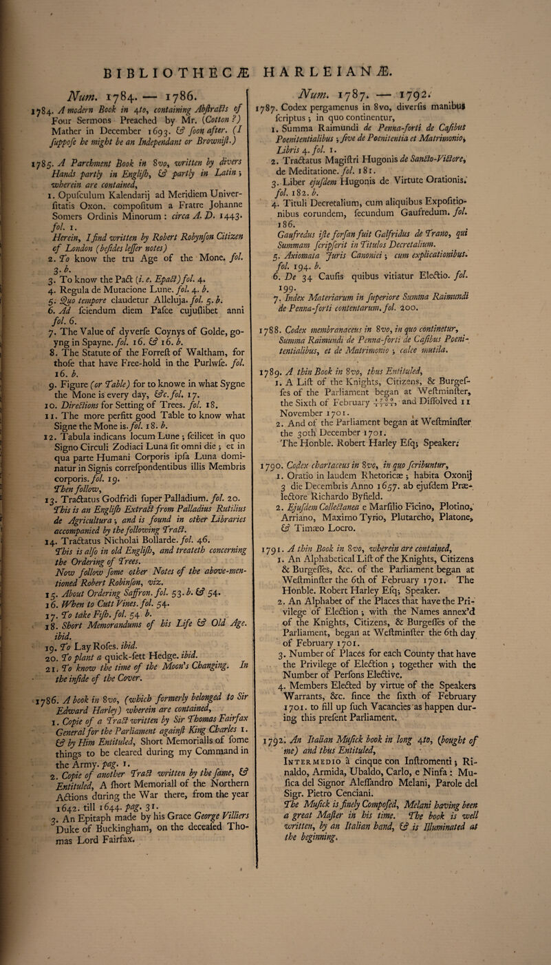 Num. 1784. — 1786. l>j84. A modern Book in 4to, containing Abf rails of Four Sermons Preached by Mr. (Cotton ?) Mather in December 1693. Cf foon after. (I fuppofe he might be an Independant or Brownijt.) 1785. A Parchment Book in 8vo, written by divers Hands partly in Englifh, Cf partly in Latin j wherein are contained, 1. .Opufculum Kalendarij ad Meridiem Univer- fitatis Oxon. compofitum a Fratre Johanne Somers Ordinis Minorum : circa A. JD. 1443* fol. 1. Herein, I find written by Robert Robynfon Citizen cf London (befdes leffer notes) 2. To know the tru Age of the Mone. fol. 3* 3. To know the Padt {i. e. Epall) fol. 4. 4. Regula de Mutacione Lune. fol. 4. b. 5. Quo tempore claudetur Alleluja. fol. $.b. 6. Ad fciendum diem Pafce cujufiibet anni fol. 6. 7. The Value of dyverfe Coynys of Golde, go- yng in Spayne. fol. 16. Cf 16. b. 8. The Statute of the Forreft of Waltham, for thofe that have Free-hold in the Purlwfe. fol. 16. b. 9. Figure (or Table) for to knowe in what Sygne the Mone is every day, &c.fol. 17. 10. Lire Elions for Setting of Trees, fol. 18. 11. The more perfitt good Table to know what Signe the Mone is .fol. 18. b. 12. Tabula indicans locum Lune ; fcilicet in quo Signo Circuli Zodiaci Luna fit omni die ; et in qua parte Humani Corporis ipfa Luna domi¬ nate in Signis correfpondentibus illis Membris corporis .fol. 19. • Then follow, 13. Tradtatus Godfridi fuper Palladium, fol. 20. This is an Englifh Extrall from Palladius Rutilius de Agriculturaand is found in other Libraries accompanied by the following Trail. 14. Tradtatus Nicholai Bollarde.fol. 46. This is alfo in old Englifh, and treateth concerning the Ordering of Trees. Now follow fomc other Notes of the above-men¬ tioned Robert Robinfon, viz. 15. About Ordering Saffron, fol. 53 .b.If 54. 16. When to Cutt Vines, fol. 54. 1 y. To take Fifh. fol. 54 b. 18. Short Memorandums of his Life Cf Old Age. ibid. 19. To LayRofes. ibid. 20. To plant a quick-fett Pledge, ibid. 21. To know the time of the Moon's Changing. In the injide of the Cover. 1786. A book in 8vo, (which formerly belonged to Sir Edward Harley) wherein are contained, 1. Copie of a Trail written by Sir Thomas Fairfax General for the Parliament againfi King Charles 1. & by Him Entituled, Short Memorialls of fome things to be cleared during my Command in the Army. pag. 1. 2. Copie of another Trail written by the fame, Cf 'Entituled, A fhort Memoriall of the Northern Adtions during the War there, from the year 1642. till 1644. pag. 31. 3. An PLpitaph made by his Grace George Villiers Duke of Buckingham, on the decealed Tho¬ mas Lord Fairfax. Num. 1787* — 1792; 1787. Codex pergamenus in 8vo, diverfis manibu* fcriptus *, in quo continentur, 1. Summa Raimundi de Penna-forti de Cafibus Poenitentialibus five de Poenitentia et Matrimonio, Libris 4. fol. 1. 2. Tradtatus Magiftri Hugonis de Santto-Viltore, de Meditatione. fol. 18 r. 3. Liber ejufdem Hugonis de Virtute Orationis. fol. 182. b. 4. Tituli Decretalium, cum aliquibus Expofitio- nibus eorundem, fecundum Gaufredum. fol. 186. Gaufredus ijle for fan fuit Galfridus de Trano, qui Summam fcripferit in Titulos Lecretalium. 5. Axiomata fur is Canonici; cum explicationibus. fol. 194. b. 6. De 34 Caufis quibus vitiatur Eledtio. fol. 199. 7. Index Materiarum in fuperiore Summa Raimundi de Penna-forti contentarum. fol. 200. 1788. Codex membranaceus in 8vo, in quo continetur, Summa Raimundi de Penna-forti de Cafibus Poeni- tentialibus, et de Matrimonio j calce mutila. 1789. A thin Book in 8vo, thus Entituled, 1. A Lift of the Knights, Citizens, & Burgef- fes of the Parliament began at Weftminfter, the Sixth of February and Diffolved 11 November 1701. , 2. And of the Parliament began at Weftminfter the 30th December 1701. The Honble. Robert Harley Efq*, Speaker; 1790. Codex chartaceus in 8 vo, in quo fcribuntur, 1. Oratio in laudem R hetoricae ; habita Oxonij 3 die Decembris Anno 1657. ab ejufdem Pras- ledtore Richardo Byfield. 2. Ejufdem Colie Hanea e Marfilio Ficino, P loti no, Arriano, Maximo Tyrio, Plutarcho, Platone, Cf Timteo Locro. 1791. A thin Book in 8 vo, wherein are contained, 1. An Alphabetical Lift of the Knights, Citizens & Burgefies, &c. of the Parliament began at Weftminfter the 6th of February 1701. The Honble. Robert Harley Efq*, Speaker. 2. An Alphabet of the Places that have the Pri¬ vilege of Election ; with the Names annex’d of the Knights, Citizens, & Burgefies of the Parliament, began at Weftminfter the 6th day of February 1701. 3. Number of Places for each County that have the Privilege of Election ; together with the Number of Perfons Eledtive. 4. Members Eledted by virtue of the Speakers Warrants, &c. fince the fixth of February 1701. to fill up fuch Vacancies as happen dur¬ ing this prefent Parliament. 1792; An Italian Mufick book in long 4/0, (bought of me) and thus Entituled, Inter me Dio a cinque con Inftromenti 5 Ri- naldo, Armida, Ubaldo, Carlo, e Ninfa : Mu- fica del Signor Alefifandro Melani, Parole del Sigr. Pietro Cenciani. The Mufick is finely Compofed, Melani having been a great Mafier in his time. The book is well written, by an Italian hand, Cf is Illuminated at the beginning. »