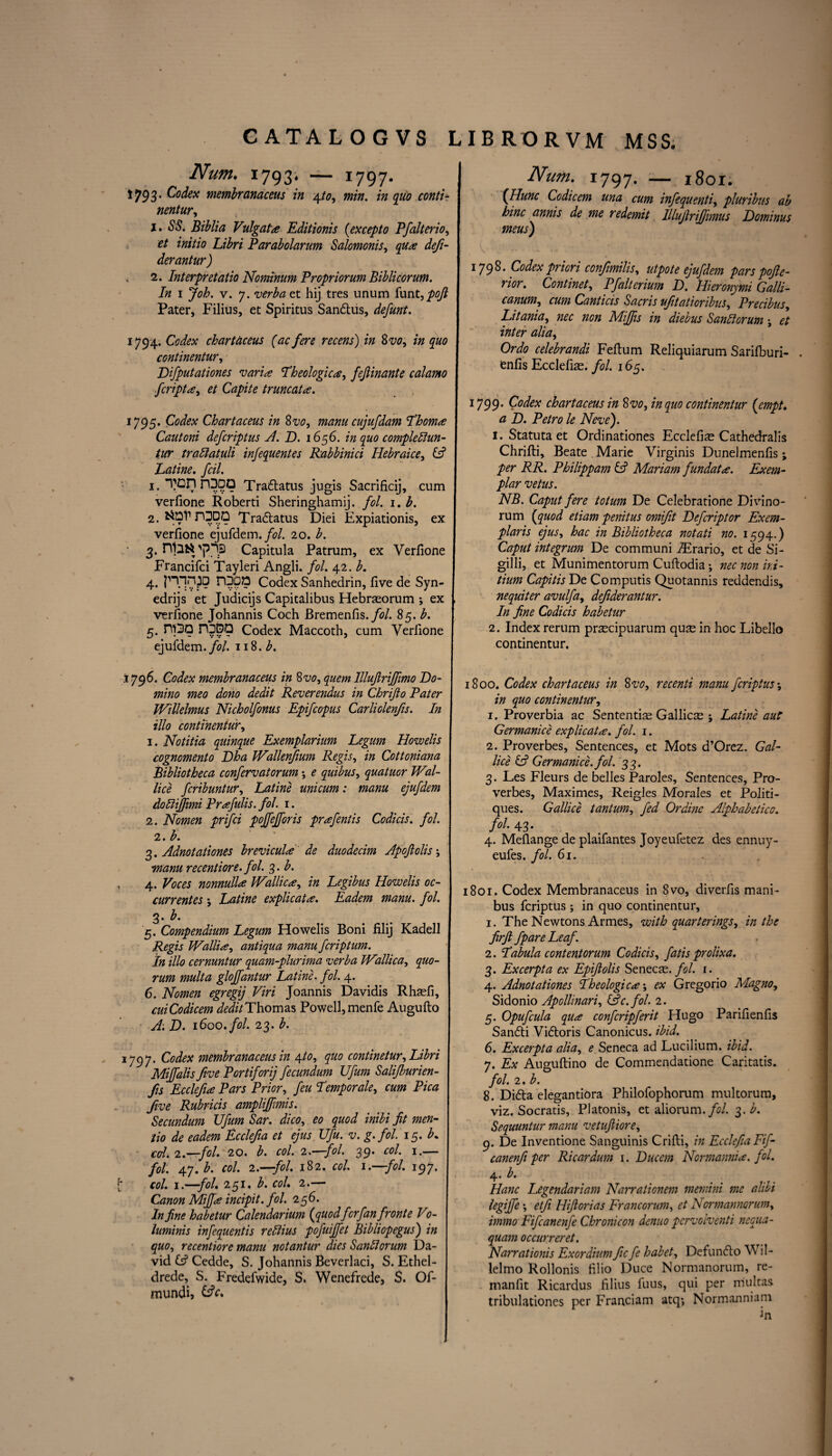 Num. 1793. — 1797. 1793. Codex membranaceus in \to, min. quo conti- nentur, 1. 6$. Biblia Vulgate Editionis {ex cep to Pfalterio, Xi£ri Parabolarum Salomonis, dejt- derantur) 2. Interpretatio Nominum Propriorum Biblicorum. In 1 v. 7. et hij tres unum funt, pojl Pater, Filius, et Spiritus Sandtus, defunt. 1794. Codex chartaceus (ac fere recens) in Svo, in quo continentur, Difputationes varis Theologies, fejlinante calamo feripts, et Capite truncats. 1795. Codex Chartaceus in Svo, manu cujufdam Thoms Cautoni deferiptus A. D. 1656. in quo compledlun- twr trattatuli infequentes Rabbinici Hebraice, (A Latine. foil. 1. TOnnDDQ Tradtatus jugis Sacrificij, cum verfione Roberti Sheringhamij. fol. 1. b. 2. fctol’DDDO Tradtatus Diei Expiationis, ex verfione ejufdem. fol. 20. b. 3. niafci'jJ'TS Capitula Patrum, ex Verfione Francifci Tayleri Angli. fol. 42. b. 4. P^]n.30 fDOZ? Codex Sanhedrin, five de Syn- edrijs et Judicijs Capitalibus Hebraeorum ; ex verfione Johannis Coch Bremenfis. fol. 85. b. 5. ni3Q rODQ Codex Maccoth, cum Verfione ejufdem. fol iiS.b. 1796. Codex membranaceus in 8 vo, quern lllujlriffmo Do¬ mino meo dono dedit Reverendus in Chrifto Pater Willelmus Nicholfonus Epifcopus Carliolenfis. In 1 illo continentur, 1. Notitia quinque Exemplarium Legum Howelis cognomento Dha JVallenfium Regis, in Cottoniana Bibliotheca confervatorum e quibus, quatuor JVal- lice feribuntur, Latine unicum: manu ejufdem doliiffmi Prsfulis. fol. 1. j 2. Nomen prifei pojfejforis prsfentis Codicis. fol. j 2. b. \ 3. Adnotationes breviculs de duodecim Apofiolis; | manu recentiore. fol. 3. b. 4. Voces nonnulls JVallics, in Legibus Howelis oc- currentes j Latine explicats. Eadem manu. fol. 3. b. 5. Compendium Legum Howelis Boni filij Kadell Regis JVallis, antiqua manu feriptum. In illo cernuntur quam-plurima verba iVallica, quo¬ rum multa glojfantur Latine. fol. 4. 6. Nomen egregij Viri Joannis Davidis Rhaefi, cuiCodicem Thomas Powell, menfe Augufto A: D. 1600. fol. 23. b. 1797. Codex membranaceus in \to, quo continetur, Libri Miffalis five Portiforij fecundum Ufitm Salifburien- fis Ecclefis Pars Prior, feu Temporale, raw P/Vtf five Rubricis ampliffimis. Secundum Ufum Sar. dico, fit men- tio de eadem Ecclefa et ejus Ufu. v. g. fol. 15. A col. 2.—fol. 20. b. col. 2.—-fol. 39. col. 1.— fol. 47. A col. 2.—fol. 182. £*/. 1 .—fol. 197. m/. i.—fol. 251 .b. col. 2.— Canon Miffs incipit. fol. 256. p/zi? habetur Calendarium (quod for fan front e V0- luminis infequentis reftius pofuijfet Bibliopegus) quo, recentiore manu notantur dies Sanliorum Da¬ vid £? Cedde, S. Johannis Beverlaci, S. Ethel- drede, S. Fredefwide, S. Wenefrede, S. Of- mundi, &c. Num. 1797. — 1801. (Hunc Codicem una cum infequenti, pluribus ab bine annis de me redemit Illufirijfimus Dominus meus) 1798* Codex priori confimilis, utpote ejufdem pars pofie- rior. Continet, Pfalterium D. Hieronymi Galli- canum, cum Canticis Sacris ufitatioribus, Precibus, Litania, nec non Miffs in diebus Sanltorum j et inter alia, Ordo celebrandi Fefium Reliquiarum Sarifburi- enfis Ecclefias. fol. 165. 1799* Codex chart aceus in 8 vo, in quo continentur {empt. a D. Petro le Neve). 1. Statutaet Ordinationes Ecclefiae Cathedralis Chrifti, Beate Marie Virginis Dunelmenfis; per RR. Philippam (A Mariam fundats. Exem¬ plar vetus. NB. Caput fere totum De Celebratione Divino- rum (quod etiam penitus omifit Defcriptor Exem- plaris ejus, hac in Bibliotheca notati no. 1594.) Caput integrum De com muni TErario, et de Si- gilli, et Munimentorum Cuftodia *, nec non hi- tium Capitis De Computis Quotannis reddendis, nequiter avulfa, defiderantur. In fine Codicis habetur 2. Index rerum praecipuarum quae in hoc Libello continentur. 1800. Codex chart aceus in Svo, recenti manu feriptus; in quo continentur, 1. Proverbia ac Sententis Gallicse ; Latine aut Germanics explicats. fol. 1. 2. Proverbes, Sentences, et Mots d’Orez. Gal- lice (A Germanice.fol. 33. 3. Les Fleurs de belles Paroles, Sentences, Pro¬ verbes, Maximes, Reigles Morales et Politi- ques. G allice tantum, fed Or dine Alphabetico. fol. 43. 4. Mefiange de plaifantes Joyeufetez des ennuy- eufes. fol. 61. 1801. Codex Membranaceus in Svo, diverfis mani- bus feriptus ; in quo continentur, 1. The Newtons Armes, with quarterings, in the firft fpare Leaf. 2. Tabula content or um Codicis, fatis prolixa. 3. Excerpta ex Epiftolis Senecse. fol. 1. 4. Adnotationes Theologies', ex Gregorio Magno, Sidonio Apollinari, (Ac. fol. 2. 5. Opufcula qus confcripferit Hugo Parifienfis Sandti Vidtoris Canonicus. ibid. 6. Excerpta alia, e Seneca ad Luc ilium, ibid. 7. Ex Auguftino de Commendatione Caritatis. fol. 2. b. 8. Didta elegantiora Philofophorum multorum, viz. Socratis, Platonis, et aliorum. fol. 3. b. Sequuntur manu vetuftiore, 9. De Inventione Sanguinis Crifti, in Ecclefa Fif- canenfi per Ricardum 1. Ducem Normannis. fol. 4. b. Hanc Legendariam Narrationem memini me alibi legijfe \ etfi Hifiorias Francorum, et Normannorum, immo Fifcanenfe Chronicon denuo pcrvolventi nequa- quam occurreret. Narrationis Exordium fie fe habet, Defundto Wil- lelmo Rollonis filio Duce Normanorum, re- manfit Ricardus filius fuus, qui per m'ultas tribulationes per Franciam atq*, Normanniam