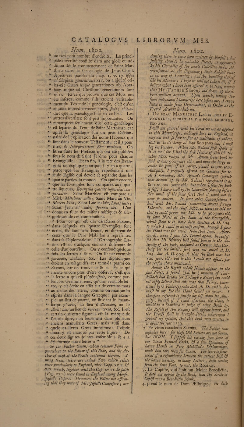 Num. 1802. ** un tres petit nombre d’endroits. La princi- 44 pale diverfite confide dans une glofe 011 ad- “ dition des le commencement de Saint Mat- 44 thieu dans la Genealogie de Jefus-Chrift. Apres ces paroles du chap. 1. v. 17. ufque 44 ad Chrijlum generationes xiv. on a ajoute cel- 44 les-ci: Omnes itaque generationes ab Abra- 44 ham ufque ad Chriftum generationes funt 44 xl 11. Et ce qui prouve que ces Mots ont 44 ete inferez, comme s’ils etoient veritable- 44 ment du Texte de la genealogie, c’eft qu’on 44 adjoute immediatement apres, jrnit; ceft-a- 44 dire que la genealogie finit en ce lieu. Les 44 autres di-verfitez font pen importantes. On 44 remarquera feulement que cette genealogie 44 eft feparee du Texte de Saint Matthieu : car 44 apres la genealogie fuit un petit Di£tion- 44 naire de l’explication des noms Hebreux qui 44 font dans le nouveau Teftament -, et il a pour 44 litre, de Interpretations Ebr. nominum. On 44 lit en fuite les Prefaces qui ont ete publiees 44 fous le nom de Saint Jerome pour chaque 46 Evangelifte. Et en fin, a la tete des Evan- 44 giles on explique pourquoi il y en a quatre y 44 parce que les Evangiles reprefentent une 44 feule Eglife qui devoit fe repandre dans les 44 quatre parties du monde. On ajoute encore, 44 que les Evangiles font comparez aux qua- 44 tre liqueurs, Evangelia quatuor liquoribus com- 44 par ant ur. Saint Matthieu eft compare au 44 Miel, Matthaus melli ■, Saint Marc au Vin, 44 Marcus Vino y Saint Luc au lait, Lucas ladii; 44 Saint Jean al’ huile, Joannes oleo. L’on 44 donne en fuite des raifons miftiques & alle- 44 goriques de ces compa-raifons. 44 Pour ce qui eft des carafleres Saxons, | 44 dans lefquels ces quatre Evangiles font 44 ecrits, its font tres beaux, et different de 44 ceux que le Pere Mabillon a reprefentez 44 dans fa Diplomatique. L’Orthographe La- 44 tine eft en quelques endroits differente de 1 *4 celle d’aujourd’hui. On y eonfond quelque 44 fois les lettres 0 & u. On lit par exemple I 44 parabula, diabulus, &c. Les diphtongues 44 etoient en ufage des ces tems-la parmi ces I 44 Saxons, car on trouve m & e. Et ce qui I 44 merite encore plus d’etre obferve, c’eft que j 44 la lettre h qui eft plutot efprit, comme par- I 44 lent les Grammairiens, qu’une veritable Jet- 1 44 tre, y eft ecrite en effet fur de certains mots j 44 au deffus des lettres, comme on marque les 44 efprits dans la langue Grecque : par exem- 44 pie au lieu de phares, on lit dans le manu- J 44 fcript p* ares, au lieu d’Abraham, on lit j 4,4 Abra am, aulieu de horrea, ¥orrea, &c. Ileft 44 certain que cette figure i- eft la marque de 44 Tefprit apre, non feulement dans plufieurs I 44 anciens manufcrits Grecs, mais aufli dans 44 quelques livres Grecs imprimez : 1’efprit 44 doux y eft marque par cette figure -r De 44 ces deux figures jointes enfemble H & H a I 44 ete formee notre lettre h.” So far Father Simon, whom common Fame re- I porteth to be the Editor of this Book, and the Au- I thor of mofi of the Trails contained therein. A- I mong them, there are indeed Two which relate more particularly to England, vizt. Capp. xvji. (A xix. which, together with this Cap. xvm.he faith {Pag. 270.) were found in England among Monfr. Juftel’s Papers. However, the Editor not affirm¬ ing that they were of Mr. Juft el's Compofurenor Num. 1802. denying them to have been written by himfelf; but judging them to be valuable Pieces, as appeareth by his Char abler of the whole Colic tlion in his Ad¬ vertisement at the Beginning^; their Sub jell bcin? in his way of Learning ; and the handling thereof like his Manner: I hope he will not take it ill, if / believe what 1 have been affured to be true, namely that He (Father Simon; did draw up the a- bove-written account. Upon which, having the fame individual Manufcript here before me, I crave leave to make 'fame Obfervations, in Order as the French Account leadeth me. 1. Un beau Manuscrit Latin d-es iv E- V AN GILES, ESCRIT IL Y A POUR LEMOINS 800 ANS. I will not quarrel with his Term beau as applied to this Manufcript, although here in England, it may not look fo fair or fine as multitudes of others. But as to its being at leaf 800years old, I mufi beg his Pardon. When Mr. Tolandfirjt ppake of it to me {for I had the fir ft Notice of this & the other MSS. bought of Mr. Aymon from him) he faid it was goo years old: and upon the large ac¬ count he gave of its rarity, joined to goo years Antiquity, / prefently offered 20 Guineas for it. As I remember, Mr. Ay mo As Catalogue (which was drawn up by Mr. Taland) reprefented it as 800 or 900 years old : but when T.faw the book it felf, I knew well by the Char abler {having before feen much of the fame fort) that it could not be near fo antient. In fame other Conventions I had with Mr. Poland (concerning divers foreign Libraries, and the chief MSS. in them) he told me that he could prove this MS. to be goo years old, by fome Notes at the Ends of the Evangelifts, which Jhew it to have been written A. D. 805. to which I could in no wife confent, becaufe I faw the Hand was far newer than that time. After¬ wards, when I faw Mr. Toland again, he confef- fed that his Memory had failed him as to the An¬ tiquity of the book, inafmuch as Cor mac Mac Car- thaig {or the Smith's fon) was not killed A. D. 805. but A. D. 905. fo that the Book was but 800 years old: but to this I could not aftent, for the reafon above mentioned. Among the Reguli whofe Names appear in the faid Notes, I found [fol, 60.) mention of Tair- delbach hua Briain {or Tirlough 0 Brian) but could not eaftly believe that this was that Prince, {men¬ tioned by 0 Flaherty) who-died A. D. 1086. be¬ caufe in my Eie the Hand feemed yet newer. I therefore rcfolved to fatisfie my felf about its Anti¬ quity becaufe if I coidd afcertain the Date, it would be a Standard to judge of other Books by. The Refill of this Enquiry will appear lower, and the Proofs fhall be brought forth, whereupon I ground my opinion, that this book was written in or about the year 1139. 2. En vieux cara&eres Saxons. The Father was miftaken here : for thefe Old Letters are not Saxon, but IRISH. I fuppofe his having feen fome of our Saxon Printed Books, & a few Specimens of Saxon Hands in Pere Alabilion's Diplomatique, made him take them for Saxon. For there is fomc- what of a refemblance between the antient Irifh & the Saxon writing, in many Letters y both coming from the fame Font, to wit, the Roman. 3. Le Copifte, qui etoit un Moine Benediftin, It doth not appear by the Book, that the Scribe or Copijl was a Benediftin Monk. 4. prend le nom de Dom iElbrigte. He doth #
