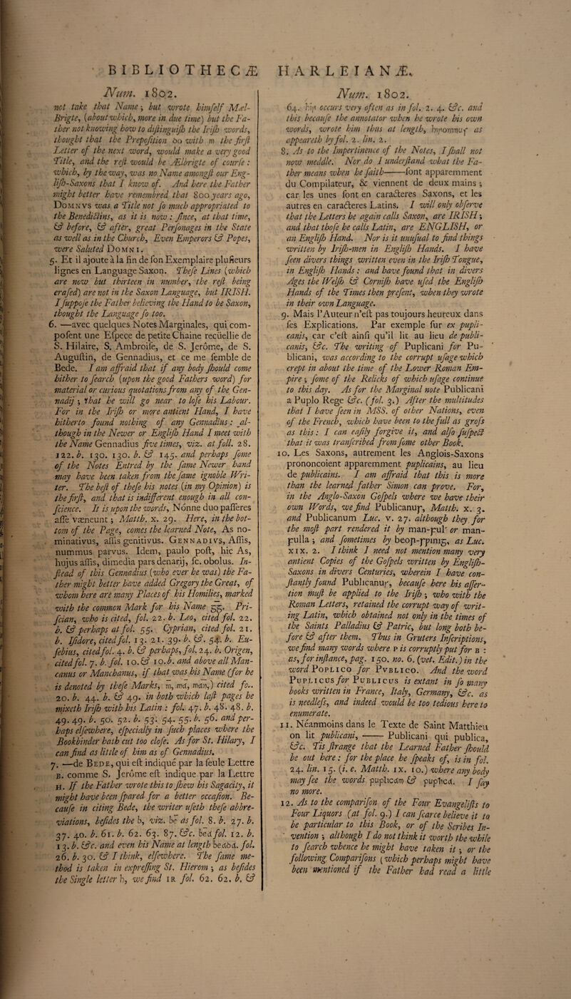 Num. 1802. net take that Name but wrote himfelf MA- Brigte, [about which, more in due time) but the Fa¬ ther not knowing how to difiinguifh the Irijh words, thought that the Prepofttion 60 with m the firfi Fetter of the next word, would make a very good Ft tie, and the rejt would be Allbrigte of courfe : which, by the way, was no Name amongfl ourEng- lijh-Saxons that I knew of. And here the Father might better have remembred that 800 years ago, Domnvs was a Title not fo much appropriated to the Benediblins, as it is now : Jtnce, at that time, (ft before, (ft after, great Perfonages in the State as well as in the Church, Even Emperors (ft Popes, were Saluted Domni. 5. Et il ajoute a la fin de Ton Exemplaire plufieurs lignes en Language Saxon. Thefe Lines [which are now but thirteen in number, the reft being era fed) are not in the Saxon Language, but IRISH. I fuppGje the Father believing the Hand to be Saxon, thought the Language fo too. 6. —avec quelques Notes Marginales, qui com- pofent line Efpece de petite Chaine recuellie de S. Hilaire, S. Ambroile, de S. Jerome, de S. Auguflin, de Gennadius, et ce me femble de Bede. I am affraid that if any body fhould come hither to fearch [upon the good Fathers word) for material or curious quotations from any of the Gen¬ nadiy *, 'that he will go near to lofe his Labour. For in the Irijh or more antient Hand, I have hitherto found nothing of any Gennadius: al¬ though in the Newer or Englifh Hand I meet with the Name Gennadius five times, viz. at foil. 28. 322. b. 130. 130. b. (ft 145. and perhaps fome of the Notes Entred by the fame Newer hand may have been taken from the fame ignoble Wri¬ ter. The beft of thefe his notes [in my Opinion) is the firft, and that is indifferent enough in all con¬ fidence. It is upon the words, Nonne duo pafTeres affie vasneunt; Matth. x. 29. Here, in the bot¬ tom of the Page, comes the learned Note, As no- minativus, affis genitivus. Gennadivs, Affis, nummus parvus. Idem, paulo poll, hie As, hujus affis, dimedia pars denarij, fc. obolus. In- fiead of this Gennadius [who ever he was) the Fa¬ ther might better have added Gregory the Great, of whom here are many Places of his Homilies, marked with the common Mark for his Name 55. Pri- feian, who is cited, fol. 22. b. Leo, cited fol. 22. h. (ft perhaps at fol. 55. Cyprian, cited fol. 21. b. Ifidore, cited fol. 13. 21. 39- b. (ft. 54. b. Eu- febius, cited fol. 4. b. (ft perhaps, fol. 24. b. Origen, cited fol. 7. b. fol. 1 o.(ft lo.b. and above all Man- canus or Manchanus, if that was his Name (for he is denoted by thefe Marks, m, rod, mv,) cited fov. 20. b. 44. b. (ft 49. in both which laft pages he mixeth Irifh with his Latin : fol. 47. b. 4&* 48. b. 49. 49. b. 50. 52. b. 53 : 54. 55. b. 56. and per¬ haps clfewhere, efpecially in fuch places where the Bookbinder hath cut too clofe. As for St. Hilary, I can find as little of him as of Gennadius. 7. —de Bede, qui eft indique par la feule Lettre B. comme S. Jerome eft indique par la Lettre h . If the Father wrote this to fhew his Sagacity, it might have been fpared for a better occafion. Be- caufe in citing Bede, the writer ufeth thefe abbre¬ viations, lefides the b, viz. be as fol. 8 .b. 27. b. 37. 40. b. 61. b. 62. 63. 87. (ftc. bed fol. 12. b. 13. b. (ftc. and even his Name at length beddd. fol. 26. b. 30. (ft I think, elfewherc. The fame me¬ thod is taken in expreffing St. Hierom •, as befides the Single letter h, we find ir fol. 62. 62. b. (ft Nurn. 1802. 64. hijt occurs very often as in fol. 2. 4. (ftc. and this becaufe the annotator when he wrote his own words, wrote him thus at length, hiponvvuf as appeareth by fol. 2. tin. 2. 8. As to the Impertinence of the Notes, Ifhall not now meddle. Nor do 1 underfiand what the Fa¬ ther means when he faith-font apparemment du Compilateur, & viennent de deux mains ; car les lines font en caradteres Saxons, et les autres en caradleres Latins. I will only obferve that the Letters he again calls Saxon, are IRISH; and that thofe he calls Latin, are ENGLISH, or an Englifij Hand. Nor is it unufual to find things written by lrifio-men in Englifij Hands. I have feen divers things written even in the Irijh Tongue, in Englifh Hands : and have found that in divers Ages the Welfih (ft Cornifio have ufed the Englifh Hands of the Times then prefent, when they wrote in their own Language. 9. Mais l’Auteur n’eft pas toujours heureux dans fes Explications. Par exemple fur ex pupli- canis, car e’eft ainfi qu’il lit au lieu de publi- canis, (ftc. The writing of Puplicani for Pu- blicani, was according to the corrupt ufage which crept in about the time of the Lower Roman Em¬ pire fome of the Relicks of which ufage continue to this day. As for the Marginal note Publicani a Puplo Rege (ftc. (fol. 3.) After the multitudes that I have feen in MSS. of other Nations, even of the French, which have been to the full as grefs as this: I can eafily forgive it, and. alfo fufpehl that it was tranferibed from fome other Book. 10. Les Saxons, autrement les Anglois-Saxons prononcoient apparemment puplicains, au lieu de publicains. I am affraid that this is more than the learned father Simon can prove. For, in the Anglo-Saxon Gofpels where we have their own Words, we find Publicanup, Matth. x. 3. and Publicanum Luc. v. 27. although they for the moft part rendered it by man-pub or man- pulla ; and fometimes by beop-ppinig, as Luc* xix. 2. I think I need not mention many very antient Copies of the Gofpels written by Englifh- Saxons in divers Centuries, wherein I have con- ftantly found Publicanu/q becaufe here his offer- tion muft be applied to the Irijh who with the Roman Letters, retained the corrupt way of writ¬ ing Latin, which obtained not only in the times of the Saints Palladius (ft Patric, but long both be¬ fore (ft after them. Thus in Grulers Infcriptions, we find many words where p is corruptly put for b : as, for infiance, pag. 150. no. 6. (vet. Edit.) in the wordPoPLico for Pvblico. And the word Puplicus for Publicus is extant in fo many books written in France, Italy, Germany, (ftc. as is needlefs, and indeed would be too tedious here to enumerate. 11. Neamnoins dans le Texte de Saint Matthieu on lit publicani, - Publicani qui publics, (ftc. Tis firange that the Learned Father fhould be out here: for the place he fpeaks of, is in fol. 24* In. 13* [f‘ Matth. ix. 10.) where any t?Gdy may fee the words puphcrtm (ft puplicct. / fay no more. 12. As to the comparifon of the Four Evangelifts to Four Liquors (at fol. 9.) / can fcarce believe it to, be particular to this Book, or of the Scribes In¬ vention •, although I do not think it worth the while to fearch whence he might have taken it; or the f allowing Comparifons (which perhaps might have been mentioned if the Father had read a little