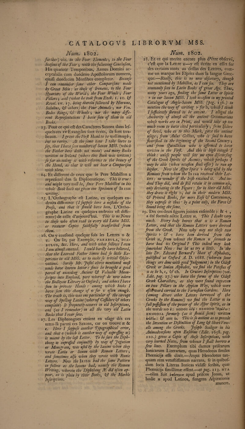 CATALOGVS LIBRORVM MSS. Num. 1802. farther) viz. to the Four Elements \ to the Four Seafons of the Tear •, with the following Conclufion, His quatuor Temporibus, Annns Domini ac- ceptabilis cum duodeno Apoftolorum numero, quafi duodecim Menfibus completur. Becaufe I can remember feme other Comparifons made by Great Men: 'as thofe of Irenaus, to the Four Quarters of the World •, the Four Winds; Four Pillars •, and (what he took from Ezek. 1. 10. & Revel, iv. 17. being therein followed by Flier ome, Sedulius, CF others) the Four Animals •, nor Ven. Bedes Rings, & Wheels •, nor the many diffe¬ rent Reprefentations I have feen of them in old Books. 13. Pour ce qui eft des Caradteres Saxons dans lef- quelsces iv Evangiles font ecrits, ils font tres- beaux. I grant the Fir ft Hand to be well enough; but no rarity. At the fame time I take leave to fay, that I have feen numbers of Saxon MSS. (which the Father here doth not mean) and many Books written in Ireland {where this Book was written) J'o far exceeding it with reference to the beauty of the Hand, as that it will not bear a Comparifon with them. 14. Et different de ceux que le Pere Mabillon a reprefente dan fa Diplomatique. This is true: and might very well be, fince Pere Mabillon in his whole Book hath not given one Specimen of Ip„ish writing. 1 15. L’Orthographe eft Latine, en quelques en- droits differente (I fuppofe here a miftake of the Prefs, and that it fhould have been, L’Ortho¬ graphe Latine en quelques endroits eft diffe¬ rente) de celle d’aujourd’hui. This is no News to thofe who often read in every old Latin MSS. or recenter Copies faithfully tranferibed from them. 16. On y confond quelque fois les Lettres o & u. On lit, par Exemple, parabula, dia- bulus, &c. Here, and with what follows I own I am almoft amazed. I could hardly have believed, that the Learned Father Simon had fo little Ex- perience in old MSS. as to make fo trivial Obfer- vations. Surely Mr. Juftel above mentioned muft 7ieeds have known better: fince he brought a good parcel of exceeding Antient (A, Valuable Manu- feripts into England, part whereof do now adorn the Bodleyan Library at Oxford and others I have feen in private Hands : among which books I have feen this change of o for u often enough. The truth is, this was one particular of the corrupt way of Spelling Latine (whereof Caffidoreift others complain) It frequently occurrs in old Infcriptions, and (as I remember) in all the very old Latin Books that I ever faw. 17. Les Diphtongues etoient en ufage des ces tems-la parmi ces Saxons, car on trouve as & e. Here I fuppofe another Typographical error, and that e (which is another way of expreffing as) is meant by the laft Letter. To be fure the Diph¬ thong as exprefjed conjunfily by way of Jugation or Monogram, was ufed by the Saxons when they wrote Latin or Saxon with Roman Letters; and fometimes alfo when they wrote with Runic Letters. Now the Irish had the fame Pattern to follow as the Saxons had, namely the Roman Writing, wherein the Diphthong IE did often ap¬ pear, as is plain by their Books, & the Marble Infcriptions. Num. 1802. 18. Et ce qui merite encore plus d’etre obferve, e’eft que la Lettre h—y eft ecrite en effet fur des certains mots au deffus des Lettres, com- me on marque les Efprits dans la langue Grec- que.—Really, this is no new difeovery, though not mentioned by Mabillon, as I can fee. They are commonly feen in Latin Books of great Age. Thus, many years ago, finding the fame Letter or Spirit b in our Saxon MSS. I took occafion in my printed Catalogue of Anglo-Saxon MSS. (pag. 156.J to mention the way of writing H for h, which I think Ifujficiently jhewed to be antient. I alleged the Authority of almoft all the antient Grammarians , whofe works are in Print, and would take up too much room to have cited particularly ; from Ifidore of Sevil, who as to this Mark, gave the antient ufage; from Aulus Gellius, who is faid to have flourifhed in the beginning of the Second Century ; and from LftuinUilian who is affirmed to have written in the Firft. And this is high enough I think : unlefs people will fett me upon difeourfing of the Greek Spirits iF Accents •, which perhaps 1 may be able {when occafion fhall offer) to run up higher. Now the Afper Spirit 1- being ufed by the Romans from whom the Irish received their Let¬ ters : no wonder if the Irifh retained it. And in¬ deed They did, and do ftill retain it in common ufe, only deviating in the Figure : for in their old MSS. they draw it right 1-, but in their modern MSS. & Printed Books, for more Eafe & Conveniency, they exprefs it thus * by a point only, the Force & Sound being the fame. 19. Des ces deux figures jointes enfemble p & 4 , a ete formee notre Lettre h. This Idouht very much. Every body knows that h is a Roman Letter, and that the Roman Letters were derived from the Greek. Now why may not thefe two Spirits l- £5? 4 have been derived from the Greek h, from whence the Roman h feemeth to have had its Original ? This indeed may look fomewhat New : but let us try a little. In 'the late Dr. Edward Bernard's Sheet of Alphabets, publifhed at Oxford A. D. 1688. (wherein fome things are done with good Judgement) in the Oldeft Greek or Ionian Alphabet, we find the Poteftas of h to be h, c, & ch. In Gruters Infcriptions {vet. Edit. pag. 27.) we have the forms of the Oldeft Greek Characters, as they were found engraven on two Pillars in the Appian Way, which were afterward carried to the Farnejian Gardens. Here (among divers other Letters borrowed of the Greeks by the Romans) we find the Letter h in fullpojfeffon of the power of the Afper Spirit, as in the words ho J: hod 01 o</y : herodo 'Hf : enhodia formerly (as it fhould feem) written ivolia: IF hoi 01. This is fo antient as to precede the Invention or DiftinCiion of Long & Short Vow- ells among the Greeks. Jofeph Scaliger in his Animadverfions upon Eufebius {Edit. 1658. pag. 110J gives a Copie of thefe Infcriptions, with very learned Notes, from whence I Jhall borrow a few lines. Exemplum tibi damns prifearum Ionicarum Literarum, quas Herodotus fimiles Phoenicijs effe dixit.—Atqui Herodotus tan- quam rem vetuftiftimam narrans, fe in quibuf- dam locis Literas Ionicas vidiffe feribit, quas Phoenicijs fimillimas eftent.—et pag. 113. hta —olim fuit Wkth^ov apud prifeos Jonas, ut hodie h apud Latinos, fungens Afpirationis munere. #