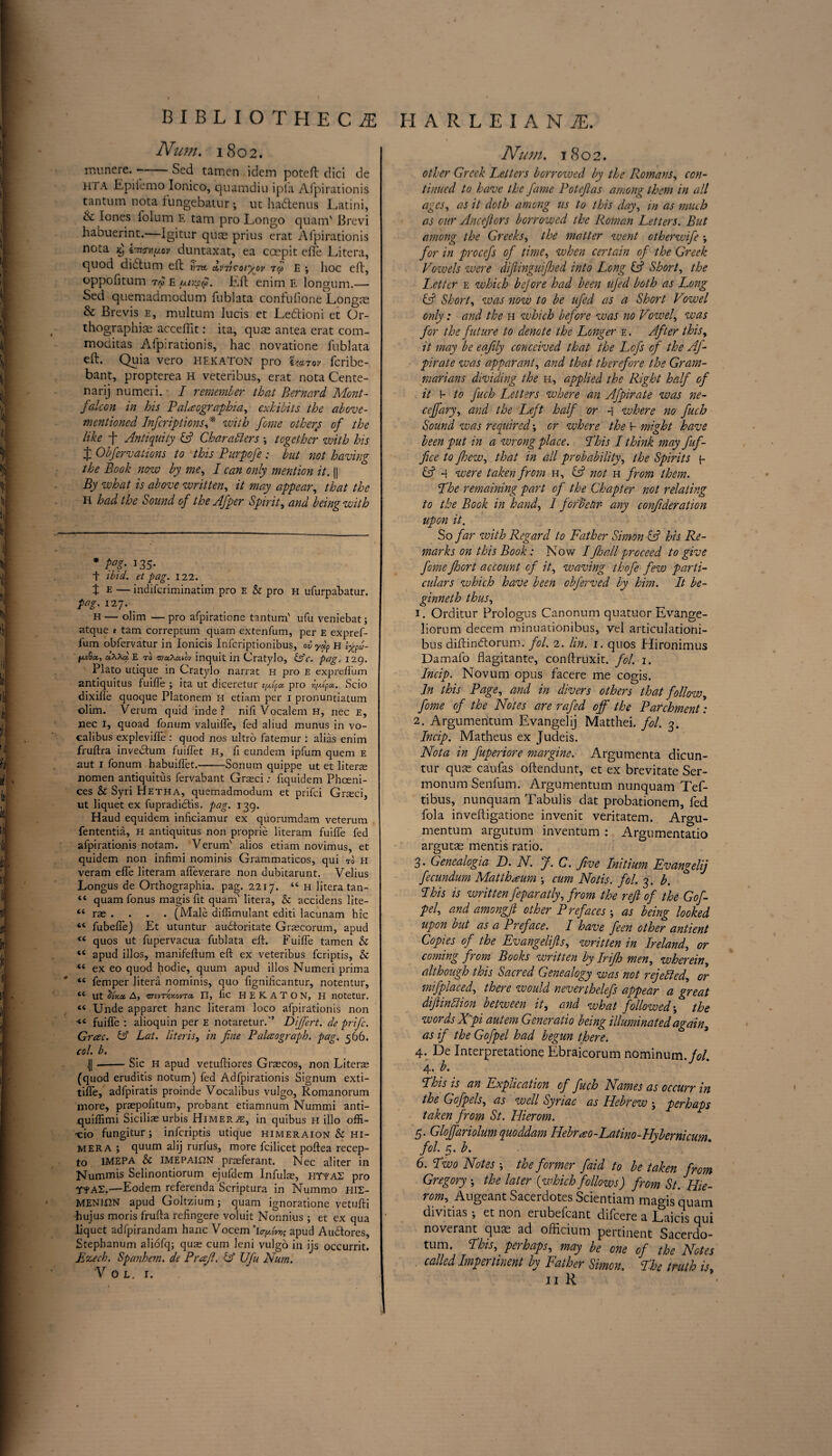 Num. 1802. muncre. —■ Scd tamen idem poteft dici de hta Epiiemo Ionico, quamdiu ipla Afpirationis tantum nota fungebatur; ut hadtenus Latini, & Jones folum E tam pro Longo quam' Brevi habuerint.—Igitur quae prius erat Aipirationis nota x) i~nTn^ov duntaxat, ea coepit elfe Litera, quod didtum eft -m irnroiyov tco e ; hoc eft, oppofitum trc £ (xtrscp. lift enim E longum.— Sed quemadmodum fublata confufione Longre & Brevis e, multum Jucis et Ledtioni et Or¬ thographic accelfit: ita, quae antea erat com- moditas Aipirationis, hac novatione fublata eft. Quia vero HEKATON pro Uztov fcribe- bant, propterea H veteribus, erat nota Cente- narij numeri. • I remember that Bernard Mont- falcon in his PaHographia, exhibits the above- mentioned Infer ip t ions * * with fome others of the like ft Antiquity & Characters •, together with his ft Obfervations to this Purpofe : but not having the Book now by me, I can only mention it. || By what is above written, it may appear, that the H had the Sound of the Afper Spirit, and being with * M- 135- t ibid, et pag. 122. t E — indiferiminatim pro e & pro h ufurpabatur. pag. 127. H— olim —pro afpiratione tantum' ufu veniebat; atque t tam correptum quam extenfum, per E expref- ium obfervatur in lonicis Infcriptionibus, ovyap H Igf- fxsQx, d\Xa E to 'na.Xcaov inquit in Cratylo, &c. pag, 129. Plato utique in Cratylo narrat h pro e exprelfum antiquitus fuifTe ; ita ut diceretur pro p/p. Scio dixifle quoque Platonem H etiam per 1 pronuntiatum olim. Verum quid inde ? nili Vocalem H, nec E, nee I, quoad fonum valuilfe, fed aliud munus in vo- calibus explevilfe : quod nos ultro fatemur : alias enim fruftra invedtum fuiffet H, fi eundem ipfum quern e aut I fonum habuiffet.-Sonum quippe ut et literae nomen antiquitus fervabant Graeci: ftquidem Phceni- ces & Syri Hetha, quemadmodum et prifei Graeci, ut liquet ex fupradidtis. pag. 139. Haud equidem inficiamur ex quorumdam veterum fententia, H antiquitus non proprie literam fuilfe fed afpirationis notam. Verum' alios etiam novimus, et quidem non infimi nominis Grammaticos, qui to h veram elfe literam alfeverare non dubitarunt. Velius Longus de Orthographia. pag. 2217. “ h litera tan- “ quam fonus magis fit quam' litera, & accidens lite- “ rae . . . . (Male diffimulant editi lacunam hie <c fubeiTe) Et utuntur audtoritate Graecorum, apud “ quos ut fupervacua fublata eft. Fuilfe tamen &: <c apud illos, manifeftum eft ex veteribus feriptis, & “ ex eo quod hodie, quum apud illos Numeri prima *c femper litera nominis, quo fignilicantur, notentur, <e ut cdxx A, 'BnvTYiv.ovra, FT, fic HEKATON, H notetur. “ Unde apparet hanc literam loco afpirationis non fuilfe : alioquin per e notareturf’ Dijfert. de prife. Guec. & Lat. Uteris, in fine Palatograph, pag. 566. col. b. 4| --Sic h apud vetuftiores Graecos, non Literae (quod eruditis notum) fed Adfpirationis Signuin exti- tilfe, adfpiratis proinde Vocalibus vulgo, Romanorum more, praepofitum, probant etiamnum Nummi anti- quiflimi Siciliae urbis Himer.^:, in quibus h illo offi- -cio fungitur; inferiptis utique himeraion & hi- mera ; quum alij rurfus, more fcilicet poftea recep- to IMEPA & IMEPAifiN praeferant. Nec aliter in Nummis Selinontiorum ejufdem Infulae, EIYTAS pro r*AT.—Eodem referenda Scriptura in Nummo HIS- MENII2N apud Goltzium; quam ignoratione vetufti hujus moris frufta refingere voluit Nonnius ; et ex qua liquet adfpirandam hanc Vocem 'icr^gwjs apud Audtores, Stephanum aliofq; quae cum leni vulgo in ijs occurrit. Jizech. Span hem. de Profit. & Ufu Num. V O L. I. Num. 1802. other Greek Letters borrowed by the Romans, con¬ tinued to have the fame Potefias among them in all ages, as it doth among us to this day, in as much as our Ancefiors borrowed the Roman Letters. But among the Greeks, the matter went otherwife ; for in procefs of time, when certain of the Greek Vowels were diftinguifhed into Long & Short, the Letter e which bejore had been ufed both as Long iA Short, was now to be ufed as a Short Vowel only: and the h which before was no Vowel, was for the future to denote the Longer e . After this, it may be eafily conceived that the Lofs of the Af- pirate was apparant, and that therefore the Gram¬ marians dividing the h, applied the Right half of it 1- to fitch Letters where an Afpirate was ne¬ tt eff ary, and the Left half or q where no fitch Sound was required or where the l- might have been put in a wrong place. Phis I think may faf- fice to fhew, that in all probability, the Spirits p & q were taken from h, not h from them. Phe remaining part of the Chapter not relating to the Book in hand, / ford ear any confideration upon it. So far with Regard to Father Simon & his Re¬ marks on this Book: Now /fihallproceed to give fome fhort account of it, waving thofe few parti¬ culars which have been obferved by him. It be- ginneth thus, 1. Orditur Prologus Canonum quatuor Evange- liorum decern minuationibus, vel articulationi- bus diftindtorum. fol. 2. lin. 1. quos Hironimus Damafo flagitante, conftruxit. fol. 1. Incip. Novum opus facere me cogis. In this Page, and in divers others that follow, fome of the Notes are rafed off the Parchment: 2. Argumeritum Evangelij Matthei. fol. 3. Incip. Matheus ex Judeis. Nota in fuperiore margine. Argumenta dicun- tur que caufas oftendunt, et ex brevitate Ser- monum Senium. Argumentum nunquam Tef- tibus, nunquam Tabulis dat probationem, fed fola inveftigatione invenit veritatem. Argu¬ mentum argutum inventum : Argumentatio argute mentis ratio. 3. Genealogia L). N. J. C. Jive Initium Evangelij fecundum Matthaum \ cum Notis. fol. 3. b. Phis is written feparatly, from the reft of the Goff pel, and amongfl other Prefaces; as being looked upon but as a Preface. I have feen other antient Copies of the Evangelifts, written in Ireland, or coming from Books written by Irijh men, wherein, although this Sacred Genealogy was not rejetted, or mifplaced, there would neverthelefs appear a great diftinttion between it, and what followed; the words Xpi autem Generatio being illuminated again, as if the Gofpel had begun there. 4. De Interpretatione Ebraicorum nominum./c/. 4. b. Phis is an Explication of fuch Names as occurr in the Gofpels, as well Syriac as Hebrew j perhaps taken from St. Hierom. 5. Gloffariolum quoddam IIPrao-Latino-Hybernicum. fol. 5. b. 6. Pwo Notes ; the former faid to be taken from Gregory ; the later {which follows) from St. Hie¬ rom, Augeant Sacerdotes Scientiam magis quam divitias j et non erubefcant difeere a Laicis qui noverant quas ad officium pertinent Sacerdo- tum. Phis, perhaps, may be one of the Notes called Impertinent by Father Simon. Phe truth is,