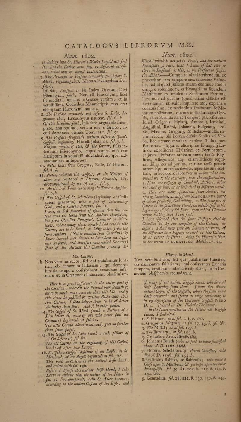 Num. 1802. in looking into St. Hierom's Works I coiild not find it: But the Father doth fay, on different occafi- ons, what may be almoft tantamount. 7. Phe Prologue or Preface commonly 'put before S. Mark, beginning thus, Marcus Evangelifta Dei. fob 6. 0/ this, Erafmus in his Index Operum Divi Hieronymi, faith, Non eft Hieronymi, licet fit erudita •, apparet e Graeco verfam ; et in vetuftiffimis Codicibus Manufcriptis non erat afleriptum Hieronymi nomen. 8. Phe Preface commonly put before S. Luke, be¬ ginning thus, Lucas Syrus natione. fob 6. b. Of this Erafmus faith, ipfa fatis arguit ab Inter- prete, non optimo, verfam effe e Graeco •, fi- cuti docuimus plenius Tom. 111. fol. 51. 9. Phe Preface frequently written before S. John's Gofpell, beginning. Hie eft Johannes, fob 7. b. Erafmus writes of this, the former, falfo in- feribitur Hieronymo, cujus nomen non erat afleriptum in vetuftiffimis Codicibus, quemad- modum nec in fuperiore. 10. Notes taken from Gregory, Bede, & Hierom. fob 8. b. 11. Notes, wherein the Gofpels, or the Writers of them are compared to Liquors, Elements, &c. abovementioned. by me (§ 12.) fob 9. 12 .An old Irifh Poem concerning the Pwelve Apcflles. fob 9,b. 13. Phe Gofpel of St. Matthew (beginning at Crifti autem generatio) with a fort of Interlineary Glofs, and a Catena Pairum. fob 10. I was, at firft fomewhat of opinion that this ca¬ tena was not taken from the Authors themfelves, but from Claudius Presbyter's Comment on Mat¬ thew, where many places which I had read in this Catena, are to be found, as being taken from the fame Authors (Not to mention that Claudius is by divers learned men deemed to have been an Irifh- man by birth, and therefore was -called Scot vs) Part of the Account this Claudius gives of his MS. Catena. „b*Nonvere lunaticos, fed qui putabantur luna- tici, ob demonum fallaciam ; qui demones lunaria tempora obferbabant creaturam infa- jmare ut in Creatorem inducerent blasfemiam. Here is a great difference in the latter part of the Citation wherein the Printed book feemeth to me to be much more accurate than this MS. and if this Print be jufified by written Books older than this Catena, I pall believe them to be of better Authority than this. And fo in other places. 14. Phe Gofpel of St. Mark (with a Pitture of a Lion before it, made by one who never faw the Creature) beginneth at fol. 61. Phe little Catena above-mentioned, goes no farther than feven pages. 1$. Phe Gofpel of St. Luke (with a rude picture of an Ox before it) fol. 87. Phe old Catena at the beginning of this Gofpel, breaks of after two Leaves. 16. St. Johps Gofpel (deftitute of an Eagle, as St. Matthew's of an Angel) beginneth at fol. 128. Phis hath no Catena in the antient Irip hand; and endeth with fol. 156. Before I difmifs this antient Irip Hand, I take Leave to cbferve that the writer of the Notes in fol. 7. Hu* antepenult, calls St. Luke Lucdvuf, according to the antient Cufiom of the Irip j and Num. 1802. Work (which is not yet in Print, and the written Exemplars fo rare, that I know of but two or three in England) is this, in his Preface to Juflus the Abbat.-Cumq*, ad aliud feribendum, ex pnecedenti jam tempore mea teneretur Volun¬ tas, ad id quod jufferas meam continue ftudui dirigere voluntatem, et Evangelium fecundum Matthasum ex opufeulis Sanftorum Patrum ; licet non ad purum (quod etiam difficile eft fieri) tamen ut valui inquirere atq-, explanare conatus fum, ex traftatibus Do&orum & Ma- jorum noftrorum, qui nos in ftudio hujus Ope¬ ns, ficut Scientia ita et Tempore praecefferunt: Id eft, Origenis, Hylarij, Ambrofij, Ieronimi, Auguftini, Rufini, Johannis, Fulgentij, Leo- nis, Maximi, Gregorij, & Bedae.—multis eti¬ am in locis, ubi horum defuit Senfus vel Ver¬ ba, hoc utcunque valuit, explere ftuduit mea Paupertas.—legat et alios ipfius Evangelij La¬ tinos expofltores Hylarium et Fortunatum ; et juxta Hyftoriae ordinem omnis fenlus Phy- ftcos, Allegoricos, atq; etiam Ethicos requi- rat diligenter ad purum, et tunc noffe poterit utrum Ego otiofe an devote, fuperflue an necef- farie, in hoc opere laboraverim.—but what con¬ vinced me to the contrarie, was the confederations, 1. Here are paffages of Claudius's Authors, either not cited by him, or at leaf cited in different words. 2. Here are many Quotations from Authors not ufed by Claudius, namely from Mancha n us (more cf whom prefontly, God willing) 3- Phe fame fort of Catena in the fame Older Hand, ext endeth itfelf to the beginnings of Marc & Luke, upon which Claudius wrote nothing that I can find. I have obferved that the fame Paffages. cited by Claudius A by the compiler of this Catena, do differ : I fioall now give one Inftance of many, of the difference in a Paffage as cited in this Catena, & as extant in Print being St. Hierom's Note on the words et lunaticos, Matth. iv. 24. Hieron. in Matth. Non vere lunaticos, fed qui putabantur Lunatici, ob daemonum fallaciam ; qui obfervantes Lunaria tempora, creaturam infamare cupiebant, ut in Cre¬ atorem blafphemiae redundarent. of many of our antient Englp Saxons who derived their Learning from them. I have feen divers antient Copies of the Gofpells, where the fame name hath occurred: andfpeken at large concerning it in my defer ip t ion of the Cottonian Gofpels Nero D. 4. Printed in Dr. Hickes's Phefaurus. In the Notes written in the Newer & Englp Hand, I find cited, 1. S. Hierom. as at fol. i.i.b. ffc. 2. Gregorius Magnus^ as fol. 27. 45. b. 96. &V. 3. Phe Miffal; as at fol. 137. b. 4. Phe Breviary ; at fob 103. b. 5. Capitulare Arrovafienfe. ibid. 6. Johannes Beleth (who is faid to have flouriped about A. D. 1162.) ibid. 7. Hiftoria Scholaftica of Petrus Ccmefior, who died A. D. 1198. fob 153. b. 8. Galfridus Babion, or Babienfis; who made a Glofs upon S. Matthew, & perhaps upon the ether Evangelifts. fob 39. 81. 105. b. 115. b. 124. b. 154. ific. 9. Gennadius. fob 28, 122. b. 130. 130.^. 145*