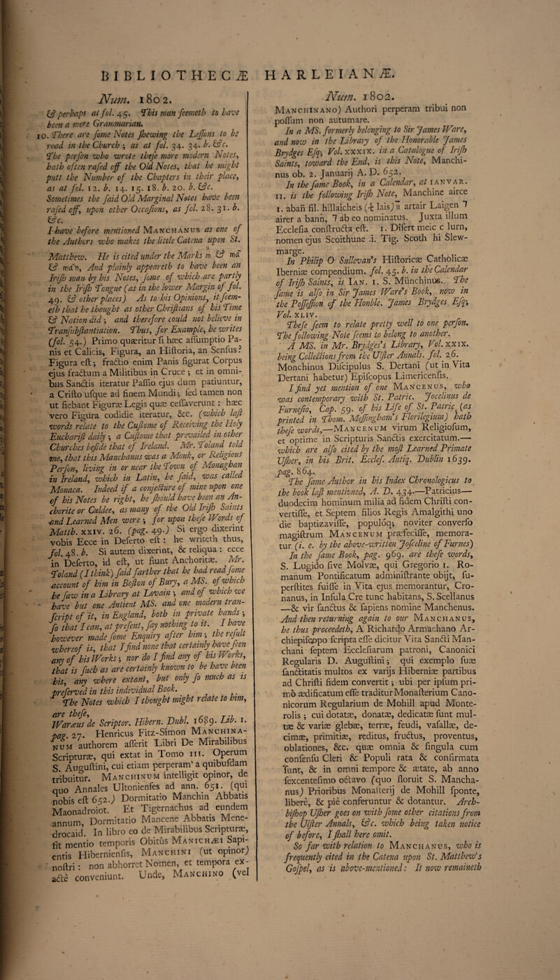 Num. 1802. & perhaps at fol. 45. ’This man feemeth to have been a mere Grammarian. 10. There are fome Notes fhewing the Lejfons to be read in the Church ; as at fol. 34. 34. b. &c. The pcrfon who wrote thefe more modern Notes, hath often rafed off the Old Notes, that he might putt the Number of the Chapters in their place, as at fol. 12. b. 14. 15. 18. b. 20. b. (Ac. Sometimes the faid Old Marginal Notes have been rafed off-, upon other Occafions, as fol. 28.31. b. (Ac. I have before mentioned Manchanus as one of the Authors who makes the little Catena upon St. 0 Matthew. He is cited under the Marks m (A rnd (A mcfn, And plainly appeareth to have been an Irijh man by his Notes, fane of which are partly in the Irifh Tongue (as in the lower Margin of fol. 49. & other places) As to his Opinions y it feem¬ eth that he thought as other Chrifiians of his Time (A Nation did and therefore could not believe in Tranfubjlantiation. Thus, for Example, he writes (fol. 54.) Pi imo quaeritur fi haec aftumptio Fa¬ nis et Calicis, Figura, an Hiftoria, an Scnfus ? Figura eft; fradio enim Panis figurat Corpus ejus fradum a Militibus in Cruce ; et in. omni¬ bus Sandis iteratur Paflio ejus dum patiuntur, a Crifto ufque ad finem Mundi *, fed tamen non ut fiebant Figura Legis qus ceflaverunt: hsc vero Figura codidie iteratur, &c. (which lafi words relate to the Cuflome of Receiving the Hoy Eucharijl daily -, a Cufiome that prevailed in other Churches befide that of Ireland. Mr. :i ‘oland told me, that this Manchanus was a Monk, or Religious P erf on, living in or near the Town of Monaghan in Ireland, which in Latin, he faid, was called Monaca. Indeed if a conjecture of mine upon one cf his Notes be right, he Jhould have been an An¬ chorite or Culdee, as many of the Old Irifh Saints and Learned Men were for upon thefe Words of Matth. xxiv. 26. (pag. 49•) Si ergo dixeiint vobis Ecce in Deferto eft : he writeth thus, fol. 48. b. Si autem dixerint, & reliqua : ecce in Deferto, id eft, ut fiunt Anehorira. M?. Toland (I think) faid farther that he had read fome account of him in Bofion of Bury, a MS. of which he faw in a Library at Lovain \ and of which we - have but one Antient MS. and one modern tran- fcript of it, in England, both in private hands ; fo that I can, at prefent, fay nothing to it. I have however made fome Enquiry after him-, therefult whereof is, that Ifind none that certainly have feen any of his Worksnor do I find any of his Wonts, that is fuch as are certainly known to be have been his, any where extant, but only fo much as is •preferved in this individual Book. The Notes which I thought might relate to him, &V& thefe. Wardens de Scriptor. Hibern. Dubl. 1689. Lib. 1. taz. 27. Henricus Fitz-Simon Manchina- „um authorem afferit Uibri De Mirabihbus Scripture, qui extat in Tomo hi. Operum S. Auguftini, cui etiam perperam' a quibuldam tribuitur. Manchinum intelligit opinor, de quo Annales Ultonienfes ad ann. 651. (qui nobis eft 652.) Dormitatio Manchin Abbatis Maonadroiot. Et Tigernachus ad eundem annum, Dormitatio Mancene Abbatis Mene- drocaid In libro eo de Mirabihbus Scripture, fit mentio temporis Obitus Manichzei Sapi- entis Hibernienfis, Manchini (ut opinorj noftri • non abhorret Nomen, et tempera ex- a£te conveniunt. Unde, Manchino (vel Num. 1802. Manciiinano) Authori perperam tribui non poflum non autumare. In a MS. formerly belonging to Sir James Ware, and now in the Library of the Honorable James Brydges Efq\ Vol. xxxix. in a Catalogue of Irifh Saints, toward the End, is this Note, Manchi- nus ob. 2. Januarij A. D. 652. In the fame Book, in a Calendar, at ianvar. 11. is the following Irifh Note, Manchine aiice 1. aban fil. hillaicheis (F laisj) n artair Laigen 1 airer a bann, 1 ab eo nominatus. Juxta ilium Ecclefia conftrufla eft. 1. Difert meic c lurn, nomen ejus Scoithune .i. Tig. Scoth hi Slew- marSe* . . ,. In Philip O Sullevan’s Fliftoricas Catholicae Iberniae compendium, fol. 45. b. in the Calendar of Irifh Saints, is Ian. i. S. Miinchinus. The fame is alfo in Sir James Ware?s Book, now in the Poffeffion of the Honble. James Brydges Efqg> Vol. XLIV. Thefe feem to relate pretty well to one pcrfon. The following Note fieems to belong to another. A MS. in Mr. Brydges’s Library, Vol. xxix. being Collections from the Ulfier Annals, fol. 26.. Monchinus Difcipulus S. Dertani futin\ita Dertani habetur) Epifcopus Limericenfis. I find yet mention of one Mancenus, who was contemporary with St. Patric. Jocelinus de Furnefio, Cap. 59. of his Life of St. Patric (as printed in Thom. Meffingham s Florilegium) hath thefe words,—Mancenum virum Religiofum, et optime in Scripturis San&is exercitatum.— which are alfo cited by the mofi Learned Primate \Jfiner, in his Brit. Ecclef. Antiq. Lublin 1639. pag. 864. The fame Author in his Index Chronologicus to the book lafi mentioned, A. D. 434.—Patricius— duodecim hominum milia ad {idem Chrifti con- vertifle, et Septem filios Regis Amalgithi uno die baptizavifle, populoq; noviter converfo magiftrum Mancenum prafecifle, memora- tur (i. e. by the above-written Jofceline of Fumes) In the fame Book, pag. 969. are thefe words, S. Lugido five Molvas, qui Gregorio 1. Ro- manum Pontificatum adminiftrante obijt, fu- perftites fuifte in Vita ejus memorantur, Cro- nanus, in Infula Cre tunc habitans, S. Scellanus _& vir fandtus & fapiens nomine Manchenus. And then returning again to our Manchanus, he thus proceedeth, A Richardo Armachano Ar- chiepifqopo feriptaefte dicitur Vita Sandli Man- chani feptem Ecclefiarum patroni, Canonici Regularis D. Auguftini; qui exemplo ftue fanditatis multos ex varijs Hibernise partibus ad Chrifti fidem convertit; ubi per ipfum pri- mo sedificatum efle traditurMonafterium Cano- nicorum Regularium de Mohill apud Monte- rolis •, cui dotatas, donatse, dedicate funt mul- te & varire glebte, terra, feudi, vafallas, de- cimae, primitiae, reditus, frudus, proventus, oblationes, &c. qute omnia & fingula cum confenfu Cleri & Populi rata & confirmata font, & in omni tempore & state, ab anno fexcenteftmo odavo (quo floruit S. Mancha- nusj Prioribus Monaiterij de Mohill fponte, libere, & pie conferuntur & dotantur. Arch- bifhop Ufher goes on with fome other citations from the Ulfier Annals, (Ac. which being taken notice of before, I jhall here omit. So far with relation to Manchanus, who is frequently cited in the Catena upon St. Matthew's G of pel, as is above-mentioned: It now remaineth