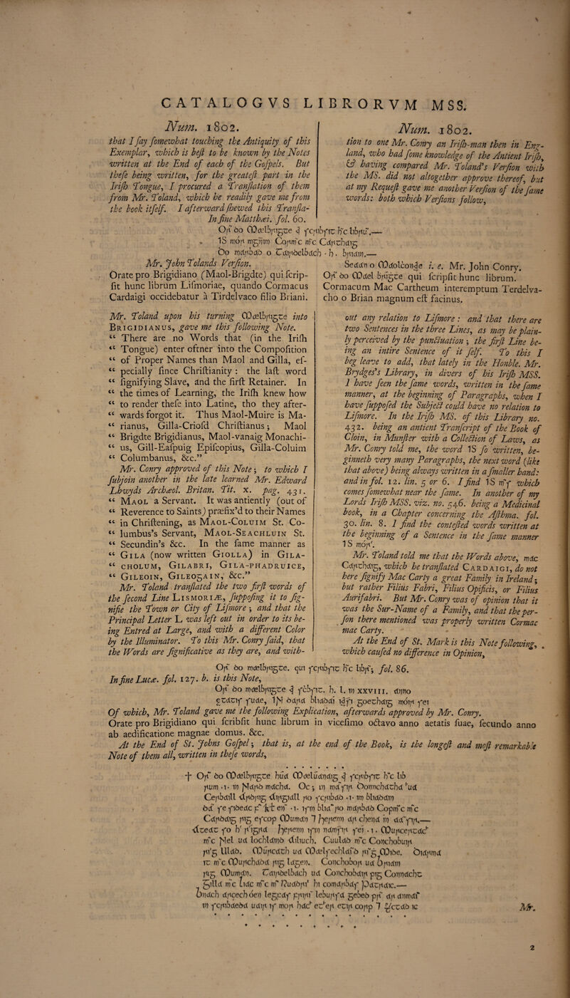 CAT ALOGVS LIBRORVM MSS. Num. 1802. lion to one Mr. Conry an Irifh-man then in Eng¬ land, who had fome knowledge of the Antient Irifh, & having compared Mr. Poland’s Verfion with the MS. did not altogether approve thereof', but at my Requeft gave me another Verfion of the fame words: both which Verfions follow, Num. 1802. that I fay fomewhat touching the Antiquity of this Exemplar, which is beft to be known by the Notes written at the End of each of the Gofpels. But thefe being written, for the greateft part in the Irifh 'Tongue, I procured a Tranjlation of them from Mr. Toland, which he readily gave me from the bock itfelf. I afterward /hewed this Tranfla- In fine Matthai. fol. 60. Of bo CDdftbpigse 4 ycpibytc b~c hbnu.— • IS mop mgnim Cojtnfc me Cdprbdig' bo mdjibdo o Cdipoelbdcb • h ■ bpidin.— Mr. John Tolands Verfion. Seddn o GOdolconpe /. e. Mr. John Conry. Orate pro Brigidiano ('Maol-Brigdte) quiferip- Of bo CO del bpigee qui feripfit hunc librum fit hunc librum Lifmoriae, quando Cormacus Cormacum Mac Cartheum interemptum Terdelva Cardaigi occidebatur a Tirdelvaco filio Briani. cho o Brian magnum eft facinus. Mr. Toland upon his turning COdelbpigce into B r 1 g 1 d 1 a n u s, gave me this following Note. “ There are no Words that (in the Irifh <c Tongue) enter eftner into the Compofition “ of Proper Names than Maol and Gilla, ef- <c pecially fince Chriftianity : the laft word “ fignifying Slave, and the firft Retainer. In “ the times of Learning, the Irifh knew how 41 to render thefe into Latine, tho they after- “ wards forgot it. Thus Maol-Muire is Ma- “ rianus, Gilla-Criofd Chriftianus; Maol “ Brigdte Brigidianus, Maol-vanaig Monachi- tc us, Gill-Eafpuig Epifcopius, Gilla-Coluim “ Columbanus, &c.” Mr. Conry approved of this Note; to which I fubjoin another in the late learned Mr. Edward Lhwyds Archaol. Britan. Tit. x. pag. 431. “ Maol a Servant. It was antiently (out of “ Reverence to Saints) prefix’d to their Names “ in Chriftening, as Maol-Coluim St. Co- “ lumbus’s Servant, Maol-Seachluijst St. “ Secundin’s &c. In the fame manner as “ Gila (now written Giolla) in Gila- tc cholum, Gilabri, Gi l a-phadruice, “ GlLEOIN, GlLEOgAIN, &c.” Mr. Toland tranflated the two firft words of the fecond Line Lismori^e, fuppofing it to fig- nifie the Town or City of Lifmore , and that the Principal Letter L was left out in order to its be¬ ing Entred at Large, and with a different Color by the Illuminator. To this Mr. Conry faid, that the Words are fignifeative as they are, and with¬ out any relation to Lifmore : and that there are two Sentences in the three Lines, as may be plain¬ ly perceived by the pundluation the firfi Line be¬ ing an intire Sentence of it felf. To this I beg leave to add, that lately in the Honble. Mr. Brydges’s Library, in divers of his Irifh MSS. 1 have feen the fame words, written in the fame manner, at the beginning of Paragraphs, when I have fuppofed the Subjell could have no relation to Lifmore. In the Irifh MS. of this Library no. 432. being an antient Tranfcript of the Book of Cloin, in Munfler with a Colledlion of Laws, as Mr. Conry told me, the word IS fo written, be- ginneth very many Paragraphs, the next word (like that above) being always written in a fmailer hand: and in fol. 12. I in. 5 or 6. I find IS nfy which comes fomewhat near the fame. In another of my Lords Irifh MSS. viz. no. 546. being a Medicinal book, in a Chapter concerning the Afihma. fol. 30. lin.' 8. 1 find the contefled words written at the beginning of a Sentence in the fame manner 1 S roof. Mr. Toland told me that the Words above, mdc Cdpcbdig, which he tranflated Cardaigi, do not here fignifiy Mac Carty a great Family in Ireland; but rather Filius Fabri, Filius Opificis, or Filius Aurif abri. But Mr. Conry was of opinion that it was the Sur-Name of a Family, and that the per- fon there mentioned was properly written Cor mac mac Carty. At the End of St. Mark is this Note following, which caufed no difference in Opinion, Of bo mdelbpigce. cjui fcfbpv Be hbf; fol. 86. In fine Luca. fol. 127. b. is this Note, 0|i 60 mdelbpigce 4 ycbyic. h. 1. in xxviii. dnno f Zdzly yude, IjM 6dpd blidbdi wyi goeebdig moip yei Of which, Mr. Toland gave me the following Explication, afterwards approved by Mr. Conry. Orate pro Brigidiano qui feribfit hunc librum in viceftmo odtavo anno aetatis fuae, fecundo anno ab aedificatione magnae domus. &c. At the End of St. Johns Gofipel; that is, at the end of the Book, is the longejl and mofl remarkable Note of them all, written in thefe words, -j- Of bo COdelbpigue bud CDdetudndig ycpibyic Fc lib pum -i- in fldjib mdebd. Oc •, in md~yip bonnebdebd hud Cejtbdill 4p6pig -dipgidll po ycpibdo - im blid6din bd ye yi6edc p* hi en~ -i. iym bluCyo mdfxbdb Coptrfc nfc Cdp6dig pig eycop CDumdn 1 Jqejienv djt cherid in dd'yi/1_ ■dzedz yo hf p'igpd J^epenn iyin ndmfip yei . 1. CQupcepcdP nfc flel ud locbldin6 -tbliucb. CuutdO nfc Concbobuip pi'g llld6. COupcdtb ud COdelyecbtdfo pfg 0^)i6e. bid/tmd k nfc COupcbdod yig Idgen. Concbobop ud 6pidin pig COumdn. Cdipbelbdcb ud Concbobdip pig Conndcbc ylld nfc tide m~c nf Cudbjf bi comdpbdy pdcpdic.— bvdeh dpcecboen legedy ppipf lebupyd gebe6pp“ d]\dmd\‘ in yepibdedd udi;t 1 y mop bdch echep ecip copp 7 $tczdb ic Mr. 2