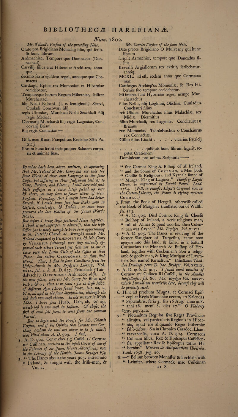Num. 1802. Mr. Poland's Verfion of the preceding Note. Orate pro Brigidiano Monachij filio, qui fcrib- fit hunc librum Ardmachiae, Tempore quo Domnacus (Don- nachad) Carvilij filius erat Hiberniae Archi-rex, anno- que decimo fexto ejufdem regni, annoque quo Cor- macus Cardaigi, Epifco-rex Momoniae et Hiberniae occidebatur. Temporeque horum Regum Hiberniae, fcilicet Murchertaci filij Nielli Balochi (i. e. lentiginofij Scaevi, Cuuladi Concovari filij regis Ultoniae, Murchadi Nielli Seachladi filij regis Mediae, Diermatij Murchardi filij regis Lageniae, Con- covarij Briani filij regis Connatiae —— Gilla mac Ruari Praepofitus Ecclefiae Sdi. Pa- tricij librum hunc fcribi fecit propter Salutem corpo¬ ris et animae fuae. By what hath been above written, it appearing that Mr. Toland & Mr. Conry did not take the fame Words of their gwu Language in the fame Senfe, but differing in their Judgement both as to Lime, Perfons, and Places ; I will here add fuch little paffages as I have lately picked up here & there, as may feem to favor either of their Verfions. Premifing, that 1 might have had better Succefs, if 1 could have feen fome Books now in Oxford, Cambridge, £2? Dublin ; or even have procured the late Edition of Sir James Wire's Works. But before I bring thefe fcattered Notes together, I think it not improper to advertife, that the Irijh Office (as is likely enough to have been appertaining to St. Patricks Church at Armagh) which Mr. Poland tranjlated by Propositus, £2? Mr. Conry by Vi car 1 us (although here they mutually ap¬ proved each others Perms) yet feem not to me to have been the Latin Title of the Office at that Place: but rather. Oeconomus, or fome fuch Word. Thus, I find in fome Collections from the Ulfter-Annals in Mr. Brydges's Library, Vol. XXIX. fol. 1. b. A. D. 837. Feirdalach ('Tair- dalvach?,) Oeconomus Ardmaccie obijt. In the next place, whereas Mr. Conry for filius ufed . both u & o that is no faidt: for in Irijh MSS. of different Ages I have found foudm, hud, ud, u, fc? o, all ufed in the fame Signification, although the laft doth now moft obtain. In like manner in Wdfh MSS. I have feen Huab, Uab, ab, £*f ap, which lafl is now moft in fajhion. Of thefe, the firft of each fett feems to come from one common Parent. But to begin with the Proofs for Mr. Polands Verfion, and of his Opinion that Cormac mac Car- thaig (whom he will not allow to be fo called) was killed about A. D. 909* ^ find, j A. D. 900. Cormcclooh righ Caflel. 1. Cormac mc Cuilinan. written in the infide Cover of one of the Volumes of Sir James Wares Adv erf aria, now in the library of the Honble. James Brydges Efq\ 2. 44 The Danes about the yeare 905: entredinto “ Ireland, & fought with the Irilh-men, & Vol 1. Mr. Conries Verfion of the fame Note. Date preces Brigidiano O Mulveany qui hunc librum fcripfit Armachiae, tempore quo Doncadus fi¬ lius Kervalli Argiallorum rex extitit, fcribebatur. annoq*, MCXL. id eft, eodem anno quo Cormacus mac Carthegus Archiep~us Momoniae, & Rex Hi¬ berniae fuo tempore occidebatur. Hi interea funt Hyberniae reges, nempe Mur- chertachus filius Neilli, filij Loghlini, Olichiae. Cuuladius • Conchauri filius rex Ulidiae. Murchadus filius Malachiae, rex Midiae. Diermitius filius Murchadi, rex Lageniae. Conchaurus u Brianus rex Momoniae. Toirdelvachus o Conchaurus rex Connadiae. Gillus filius Liachi .... vicarius Patricij i . . . . quifquis hunc librum legerit, re- petet Orationem Dominicam pro anima Scriptoris- “ flue Carmot King & Bifhop of all Ireland, 44 and the Sonne of Cuke man, a Man both “ Godlie & Religious; and Kyrnalt fonne of tfe Murgan King of Lagines.” Humfrey Lloyds Chron. as augmented by David Powel. Lond. 1584. (NB. in Humfr. Lloyd's Original now in the Cotton-Library, the Name is rightly written CormacJ 3. From the Book of Hergeft, otherwife called the Book of Margan ; tranflated out of Wallh. fol. 113. “ A. D. 905. Died Cormoc King & Cheefe “ Buifhop of Ireland, a verie religious man, cc full of Aimes & good woorks. then Culen- 44 nan was flayne.” MS. Brydges. Vol. xlvii. 4. 44 A. D. 905. The Danes in reviving of the former Slaughter of Turgefius, came now agayne into this land, & killed in a battaill Cormachus the Monarch & Bufhop of Ere- land, togither with Cockeman’s Son a religi- oufe & godly man, & King Murigan of Laym- fters Son named Kirnaltun.” ColleClanea Phad- dtfi Doulingi, penes D. Jac. Brydges. Vol. xxxix. 5. A. D. 906. & 907. I found much mention of Cormac mc Culinen Ri Cafiell, in the Annales Inisfallenfes. fol. 86. MS. Brydges Vol. xxxvi. which I would not tranfcribe here, becaufe they will be prefently cited. 6. Hinc ad proelium Mugna, et Cormaci Epif- 44 copi et Regis Momoniae necem, 17 Kalendas 44 Septembris, feria 3, feu 16 Aug. anno 908. 44 anni 28. menf. 8. dies 27.” O Flaherty Ogyg. pug. 422. 7. 44 Notandum Regulos five Reges Provincial 44 alicujus, vel particularis Regionis in Hiber- 44 nia, apud eos aliquando Reges Hiberniae 44 falfo didos. Sin in Chronico Caradoci Lhan- 44 carvanenfis, circa A. D. 905. Cormacus 44 Culinani filius, Rex & Epifcopus Caflelien- 44 fis, appellatur Rex & Epifcopus totius Hi- 44 berniae.” Waraus de Antiquitatibus Hibernia. Lond. 1658. pag. 20. 8. —“ Bellum betweenMonnfter & Lechlain with 44 Leinfter, where Cormack mac Cuilennan ■— * ii S /