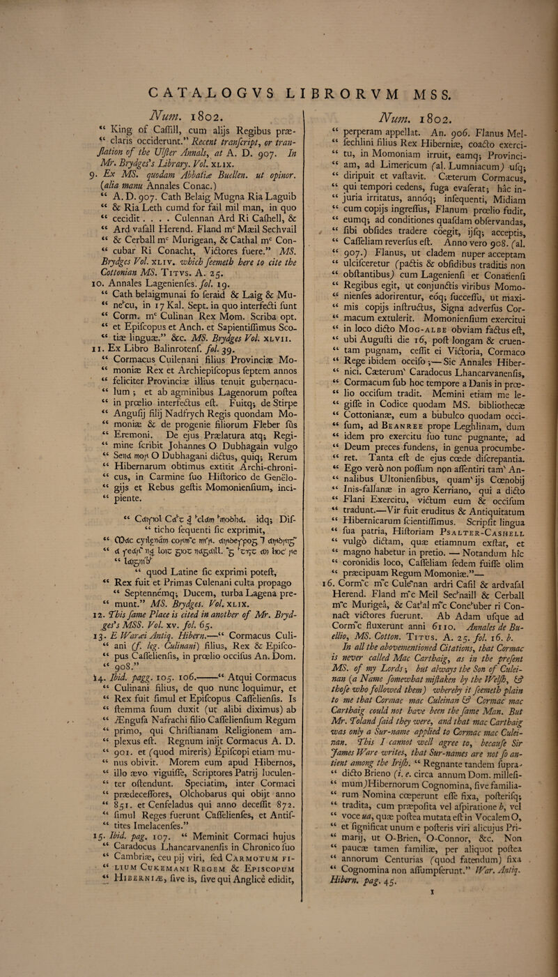 M S S. CATALOGVS LIBRORVM Num. 1802. “ King of CafliH, cum alijs Regibus prae- *6 claris occiderunt.” Recent tranfcript, /nz;z- Jlation of the lifter Annals, at A. D. 907. In Mr. Brydges's Library. Vol. xlix. 9. Ex MS. quodam Abb ati a Buellen. ut opinor. {alia mam Annales Conac.) “ A. D. 907. Cath Belaig Mugna Ria Laguib <c & Ria Leth cumd for fail mil man, in quo “ cecidit.... Culennan Ard Ri Cafhell, & 44 Ard vafall Herend. Fland mc Maeil Sechvail 44 & Cerball mc Murigean, & Cathal mc Con- 44 cubar Ri Conacht, Vidores fuere.” MS. Brydgcs Vol. xliv.. which feemetb here to cite the Cottonian MS. Titvs. A. 25. 10. Annales Lagenienfes. fol. 19. 66 Cath belaigmunai fo feraid & Laig & Mu- “ nehcu, in 17 Kal. Sept, in quo interfedi funt cc Corm. mc Culinan Rex Mom. Scriba opt. “ et Epifcopus et Anch. et Sapientiflimus Sco- “ tiae linguae.” &c. MS. Brydges Vol. xlvii. 11. Ex Libro Balinrotenf. fol. 39. “ Cormacus Cuilenani filius Provinciae Mo- “ moniae Rex et Archiepifcopus feptem annos “ feliciter Provincise illius tenuit gubernacu- “ lum ; et ab agminibus Lagenorum poftea “ in proelio interfedus eft. Fuitq; de Stirpe <c Anguftj filij Nadfrych Regis quondam Mo- <c monias & de progenie filiorum Fleber fus “ Eremoni. De ejus Praelatura atq; Regi- 44 mine fcribit Johannes O Dubhagain vulgo 44 Send woji O Dubhagani didus, quiq; Rerum 64 Hibernarum obtimus extitit Archi-chroni- 44 cus, in Carmine fuo Hiftorico de Genelo- 44 gijs et Rebus geftis Momonienfium, inci- 44 piente. 44 Cdipot CAz ^ 'cldm hwobhd. idq; Dif- 44 ticho fequenti ftc exprimit, 44 CDdc cyilpttdin cojtnfc rm'p. dijt&efpog 1 44 <t fedf 114 loic 5100 nctgdill. *g ctn hoc' pe 44 Ictigvn'K 44 quod Latine fic exprimi poteft, 44 Rex fuit et Primas Culenani culta propago 44 Septennemq; Ducem, turba Lagena pre- 44 munt.” MS. Brydges. Vol. xlix. 12. This fame Place is cited in another of Mr. Bryd¬ ges's MSS. Vol. xv. fol. 65. 13. £ War A Antiq. Hibern.—44 Cormacus Culi- 44 ani (f. kg. Culinani) filius, Rex & Epifco- 44 pus Caflelienfis, in proelio occifus An. Dorn. 4< 908.” *4. Ibid. pagg. 105. 106.-44 Atqui Cormacus 44 Culinani filius, de quo nunc loquimur, et 44 Rex fuit fimul et Epifcopus Caflelienfis. Is 44 ftemma fuum duxit (ut alibi diximus) ab 44 iEngufa Nafrachi filio Caflelienfium Regum 44 primo, qui Chriftianam Religionem am- 44 plexus eft. Regnum inijt Cormacus A. D. 44 901. et (quod mireris) Epifcopi etiam mu- 44 nus obivit. Morem eum apud Hibernos, 44 illo revo viguifie, Scriptores Patrij lu-culen- 44 ter oftendunt. Speciatim, inter Cormaci 44 prasdecefiores, Olchobarus qui obijt anno 44 851. et Cenfeladus qui anno deceflit 872. 44 fimul Reges fuerunt Caflelienfes, et Antif- “ tites Imelacenfes.” 15. Ibid, pag. 107. 44 Meminit Cormaci hujus 44 Caradocus Lhancarvanenfis in Chronicofuo 44 Cambriae, ceu pij viri, fed Carmotum fi- 44 LIUM CuKEMANI ReOEM & EpISCOPUM 44 Hibernia, five is, five qui Anglice edidit. Num. 1802. 44 perperam appellat. An. 906. Fianus Mel- 44 fechlini filius Rex Hibernian, coadlo exerci- 44 tu, in Momoniam irruit, eamq; Provinci- 44 am, ad Limericum (aj. Lumniacum j ufq; 44 diripuit et vaftavit, Caeterum Cormacus, 44 qui tempori cedens, fuga evaferat; hac in- 44 juria irritatus, annoq-, infequenti, Midiam 44 cum copijs ingrefliis, Flanum prcelio fudit, 44 eumq; ad conditiones quafdam obfervandas, 44 fibi obfides tradere coegit, ijfq- acceptis, 44 Cafleliam reverfus eft. Anno vero 908. (al. 44 907.) Fianus, ut cladem nuper acceptam 44 ulcifceretur (padis & obfidibus traditis non 44 obftantibusj cum Lagenienfi et Conat-ienfi 44 Regibus egit, ut conjundis viribus Momo- 44 nienfes adorirentur, eoq; fucceflu, ut maxi- 44 mis copijs inftrudus, Signa adverfus Cor- 44 macum extulerit. Momonienfium exercitui 44 in loco dido Mog-albe obviam fadus eft, 44 ubi Augufti die 16, poft longam & cruen- 44 tarn pugnam, ceflit ei Vidoria, Cormaco 44 Rege ibidem occilo Sic Annales Hiber- 44 nici. Caeterum' Caradocus Lhancarvanenfis, 44 Cormacum fub hoc tempore a Danis in prce- 44 lio occifum tradit. Memini etiam me le- 44 gifle in Codice quodam MS. bibliotheca 44 Cottonianae, eum a bubulco quodam occi- 44 fum, ad Be anree prope Leghlinam, dum 44 idem pro exercitu fuo tunc pugnante, ad 44 Deum preces fundens, in genua procumbe- 44 ret. Tanta eft de ejus coede difcrepantia. 44 Ego vero non pofllim non aflentiri tarn' An- 44 nalibus Ultonienfibus, quam' ijs Coenobij 44 Inis-fallanae in agro Kerriano, qui a dido 44 Flani Exercitu, vidum eum & occifum 44 tradunt.—Vir fuit eruditus & Antiquitatum 44 Hibernicarum fcientiftimus. Scripfit lingua 44 fua patria, Hiftoriam Psalter-Cashell 44 vulgo didam, quae etiamnum exftat, et 44 magno habetur in pretio. — Notandum hie 44 coronidis loco, Cafleliam fedem fuifle olim 44 praecipuam Regum Momoniae.”— 16. Corirfc me Culennan ardri Cafil & ardvafal Herend. Fland m c Meil Sednaill & Cerball rrfc Murigea, & Caftal rnc Conduber ri Con- nad vidores fuerunt. Ab Adam ufque ad CormTc fluxerunt anni 6110. Annales de Bu- ellio, MS. Cotton. Titus. A. 25. fol. 16. b. In all the abovementioned Citations, that Cor mac is never called Mac Carthaig, as in the prefent MS. of my Lords; but always the Son of Culei- nan (a Name fomewhat mijlaken by the Welfh, & thofe who followed them) whereby it feemeth plain to me that Cormac mac Culeinan II Ccrmac mac Carthaig could not have been the fame Man. But Mr. Toland faid they were, and that mac Carthaig was only a Sur-name applied to Cormac mac Culei¬ nan. This I cannot well agree to, becaufe Sir James Ware writes, that Sur-names are not fo an- tient among the Irijh. 44 Regnante tandem fupra- 44 dido Brieno (i. e. circa annum Dom. millefi- 44 mumjHibernorum Cognomina, fivefamilia- 44 rum Nomina cceperunt efle fixa, pofterifq; 44 tradita, cum praepofita vel afpiratione h, vel 44 voce ua, quae poftea mutata eft in Vocalem O, 44 et fignificat unum e pofteris viri alicujus Pri- 44 marij, ut O-Brien, O-Connor, &c. Non 44 paucas tamen familiae, per aliquot poftea 44 annorum Centurias (quod fatendum) fixa “ Cognomina non afiumpferunt.” War. Antiq. Hibern. pag. 45. 1