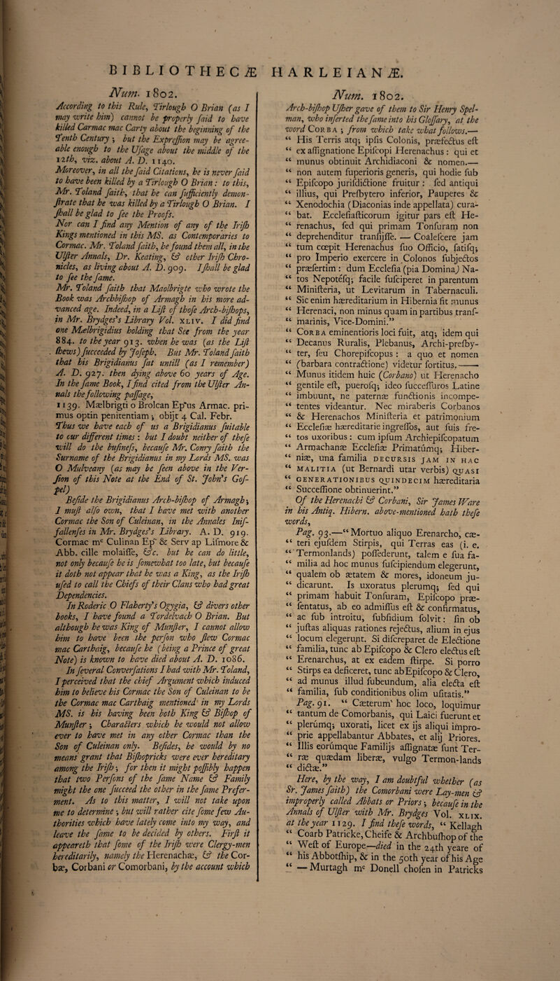 Nam> 1802. According to this Rule, Tirlough O Brian (as I may write him) cannot be properly faid to have killed Carmac mac Carty about the beginning of the Tenth Century ; but the Expreffion may be agree¬ able enough to the Ufage about the middle of the 12th, viz. about A. D. 1140. Moreover, in all the faid Citations, he is never faid to have been killed by a Tirlough 0 Brian: to this, Mr. Toland faith, that he can fufficiently demon- fir ate that he was killed by a Tirlough O Brian. I Jhall be glad to fee the Proofs. Nor can I find any Mention of any of the Trifh Kings mentioned in this MS. as Contemporaries to Cormac. Mr. Toland faith, he found them all, in the Ulfier Annals, Dr. Keating, & ether Irifh Chro¬ nicles, as living about A. D. 909. I Jhall be glad to fee the fame. Mr. Toland faith that Maolbrigte who wrote the Book was Archbifhop of Armagh in his more ad¬ vanced age. Indeed, in a Lift of thofe Arch-bifhops, \ in Mr. Brydges's Library Vol. xliv. I did find one Malbrigidius holding that See from the year 8 84* to the year 913. when he was (as the Lift (hews)fuccccded by Jofeph. But Mr. Toland faith that his Brigidianus fat untill (as I remember) A- D. 927. then dying above 60 years of Age. In the fame Book, Ifind cited from the Ulfier An¬ nals the following pajfage, 1139. Mtelbrigti o Brolcan Epus Armac. pri¬ mus optin penitentiam ; obijt 4 Cal. Febr. Thus we have each of us a Brigidianus fuitable to cur different times : but I doubt neither of thefe will do the bufinefs, becaufe Mr. Conry faith the Surname of the Brigidianus in my Lords MS. was O Mulveany (as may be feen above in the Ver- fion of this Note at the End of St. John's Gofi- Befide the Brigidianus Arch-bifhop of Armagh ; 1 mufi alfo own, that I have met with another Cormac the Son of Culeinan, in the Annales Inif- fallenfes in Mr. Brydges's Library. A. D. 919. Cormac mc Culinan Ep~ & Serv ap Lifmore & Abb. cille molaifie, (Ac. but he can do little, not only becaufe he is fomewhat too late, but becaufe it doth not appear that he was a King, as the Irifh ufed to call the Chiefs of their Clans who had great Dependencies. In Roderic O Flaherty's Ogygia, (A divers other looks, I have found a Tordelvach O Brian. But although he was King of Munfier, I cannot allow him to have been the perfon who flew Cormac mac Carthaig, becaufe he (being a Prince of great Note) is known to have died about A. D. 1086. In feveral Converfaticns I had with Mr. Toland, I perceived that the chief Argument which induced him to believe his Cormac the Son of Culeinan to be the Cormac mac Carthaig mentioned in my Lords MS. is his having been both King (A Bifhop of Munfier; Characters which he would not allow ever to have met in any other Cormac than the Son of Culeinan only. Befides, he would by no means grant that Bijhopricks were ever hereditary among the Irifh ; for then it might poffibly happen that two Perfons of the fame Name (A Family might the one fucceed the other in the fame Prefer¬ ment. As to this matter, 1 will not take upon me to determine ; but will rather cite fome few Au¬ thorities which have lately come into my way, and leave the fame to be decided by others. Firfi it appeareth that fome of the Irifh were Clergy-men hereditarily, namely the Herenachte, (A the Cor- ba?, Corbani or Comorbani, by the account which Nam. 1802. Arch-bijhop Ufher gave of them to Sir Henry Spel- man, who inferted the fame into his Glojfary, at the word Core a ; from which take what follows.— “ His Terris atq; ipfis Colonis, prasfedus eft “ ex aflignatione Epifcopi Herenachus: qui et “ munus obtinuit Archidiaconi & nomen.— ££ non autem fuperioris generis, qui hodie Tub “ Epifcopo jurifdidione fruitur : fed antiqui “ illius, qui Prefbytero inferior, Pauperes & ££ Xenodochia (Diaconias inde appellata) cura- “ bat. Ecclefiafticorum igitur pars eft He- “ renachus, fed qui primam Tonfuram non “ deprehenditur tranfijfle. —- Coalefeere jam “ turn coepit Herenachus fuo Officio, fatifq; “ pro Imperio exercere in Colonos fubjedos “ prasfertim : dum Ecclefia (pia Domina) Na- “ tos Nepotefq; facile fufeiperet in parentum “ Minifteria, ut Levitarum in Tabernaculi. “ Sic enirn haereditarium in Hibernia fit munus “ Herenaci, non minus quam in partibus tranf- ££ marinis, Vice-Domini.” “ Corba eminentioris loci fuit, atq; idem qui “ Decanus Ruralis, Plebanus, Archi-prefby- “ ter, feu Chorepifcopus : a quo et nomen “ fbarbara contradione) videtur fortitus.-- “ Munus itidem huic (Corbano) ut Herenacho *e gentile eft, puerofq; ideo fucceffuros Latine “ imbuunt, ne paternas fundionis incompe- “ tentes videantur. Nec miraberis Corbanos “ & Herenachos Minifteria et patrimqnium “ Ecclefiae hasreditarie ingrelfos, aut fuis fre- “ tos uxoribus: cum ipfum Archiepifcopatum “ Armachanas Ecclefias Primatumq; Hiber- <£ ni^, una familia decursis jam in hac <c malitia (ut Bernardi utar verbis) quasi ct generationibus quindecim hmreditaria <£ Succeffione obtinuerint.” Of the Herenachi (A Corbani, Sir James Ware in his Antiq. Hibern. above-mentioned hath thefe words, Pag. 93.—6t Mortuo aliquo Erenarcho, cse- tc teri ejufdem Stirpis, qui Terras eas (i. e. “ Termonlands) poflederunt, talem e fua fa- <c milia ad hoc munus fufeipiendum elegerunt, “ qualem ob mtatem & mores, idoneum ju- “ dicarunt. Is uxoratus plerumq; fed qui “ primam habuit Tonfuram, Epifcopo prse- “ fentatus, ab eo admiflus eft & confirmatus, “ ac fub introitu, fubfidium folvit: fin ob “ juftas aliquas rationes rejedus, alium in ejus “ locum elegerunt. Si difereparet de Eledione 4C familia, tunc ab Epifcopo & Clero eledus eft “ Erenarchus, at ex eadem ftirpe. Si porro “ Stirps ea deftceret, tunc ab Epifcopo & C'lero, “ ad munus illud fubeundum, alia eleda eft “ familia, fub conditionibus olim ufltatis.,, Pag. 91. “ Caeterum'hoc loco, loquimur <c tantum de Comorbanis, qui Laici fueruntet l£ plerumq; uxorati, licet ex ijs aliqui impro- ££ prie appellabantur Abbates, et alij Priores. “ lifts eorumque Familijs affignatse funt Ter- ££ ras quaedam liberae, vulgo Termon-lands ££ did^.,J Here, by the way, I am doubtful whether (as Sr. James faith) the Comorbani were Lay-men iA improperly called Abbats or Priors; becaufe in the Annals of Ulfier with Mr. Brydges Vol. xlix. at the year 1129. 1 thefe words, ££ Kellagh ££ Coarb Patricke,Cheife & Archbufhop of the Weft of Europe—died in the 24th yeare of his Abbotfhip, & in the 50th year of his Age “ — Murtagh mc Donell chofen in Patricks