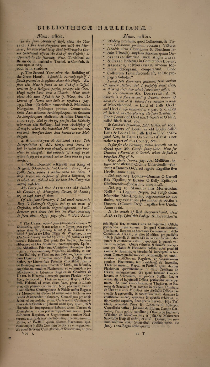 Nu?n. 1802. In the fame Annals of Boyl, about the Year 1152. I find that Vengeance met with the Mur¬ derer, his own bloud being Shed by Tirlough 0 Con¬ nor (mentioned alfo at the End of the Gofpels) as appeareth by the following Note, TordelbacH ua Briain do in narbad u Tordel. u Conchub. & went upon it raihly. adul is in tuafciurt. 3. The Second Year after the Building of the Great Houle. Ifhould be extremly rajh if I fhould pretend to be pofitive about this Houfe. But fince this Note is found at the End of a Gofpel, written by a Religious perfon, perhaps this Great Houfe might have been a Church. Now much about this time I find in Sir J. Ware, that the Church of Down was built or repaired; pag, 195. Dun—Ecclefiam hancrefixit S. Malachias Morgairus, Epifcopus - primus Connerenfis, dein Armaclianus Archiepifcopus, ac demum Archiepifcopatu abdicato, Antilles Dunenfis, anno 1137. ^nd h the by, you fee that Malachy who made this Building, had been Archbifhop of Armagh, where this individual MS. was written, and mujl therefore have been known to our MA- brigdte. 4. And in the year of our Lord 1140. This Interpretation of Mr. Conry, mujl Stand or fall by what hath been already, or will foon here¬ after be alledged. But hitherto (if I may be al¬ lowed to fay fo) it feemeth not to have been in great danger. 5. When Donchad o Kervall was King of Argiall. ((DornicbcCubd W Ceyibcdll dpbfig -dip- grctll) Here, before I meddle with the Man, I mujl prove the exijlence of fuch a Kingdom, as to which Mr. Toland told me that Mr. Conry was utterly mijlaken. Mr\ Conry faid that Airgillia did include the Counties of Monaghan, Cavan, & Louth; or, at leaf part of them. Of this fame Territory, I find much mention in Rory O Flaherty's Ogygia, but by the name of Orgiellia, which makes no great difference. I will, however putt down but this one Note concerning it from him. Ogyg. pag. 361. “ Poll Acha- * That Uriel enjoyed fome particular Privileges & Immunities, after it was taken as a County, may partly appear from the following Grant of K. Edward III. which I find in the Liber Niger de Wigmore, in the Harleyan Library marked 67. C. 4. fol. penult, in thefe words: Edwardus Dei gratia Rex Anglie, Dominus Hibernie, et Dux Aquitanie, Archiepiicopis, Epifco- pis, Abbatibus, Prioribus, Comitibus, Baronibus, Juf- ticiarijs, Vicecomitibus, Prepofitis, Miniftris, et om¬ nibus Ballivis, et Fidelibus fuis Salutem, Sciatis, quod cum Dominus Edwardus nuper Rex Anglie, Pater nofter, per Literas fuas Patentes conceffiflet Johanni de Byrmyngham nuper Gomiti de Luth, jam defundfo, cognitionem omnium Plaeitorum, et omnimodamju- rildidlionem, et Libertates Regales in Comitatu de Uriel in Hibernia ; exceptis quatuor Placitis ; vide¬ licet, de Incendio, Thefauro invento, Raptu, etFor- flall. Habend. ad totam vitam fuam, prout in Literis praedi<ftis plenius continetur: Nos, pro bono fervitio quod diledlus Confanguineus & Fidelis nofter Rogerus de Mortuo-mari Comes Marchie nobis hadlenus im- pendit & impendet in futurum, Conceffimus pro nobis & haeredibus noftris, et hac Carta noftra Confirmavi- mus eidem Comiti et Johanni uxori ejus, quod Jpli & Haeredes fui imperpetuum habeant totam Terram de Donaghmayne cum pertinentijs, etomnimodam Jurif- diflionem Regalem, et Cognitionem omnium Placi- torum, tarn (.videlicet) de Incendio, Thefauro invento, Raptu, et Forftall. quam aliofum Plaeitorum quo- rumeunque in didlo Comitatu de Uriel cmergencium. Et quod habeant Cancellariam et Seaccarium, et pro- Num. 1820. “ lethderg proclaim, quod Collaorum, & Tri- “ urn Collaorum preelium vocatur j Vidlores “ (abadlis ultra Glenrigeam & Neachum la- “ cum Ultonijs) amplam ditionem quam Or- “ gielliam dixerunt (unde Anglis Uriel “ & Oriel feribiturj in Comitatibus Louth, “ Ardmach, et Monachan, avorum Me- “ moria deferiptam, compararunt. Unde “ Collaorum Trium foecunda eft, ac late pro- “ pagataSoboles.” I could putt down more quotations from antient (A modern Authors, but I purpofely omitt them, as thinking thefe two which follow may fuffice. In the Cottonian MS. Domitian. A. 18. wherein is a fhort account of Ireland, drawn up about the time of K. Edward vi. mention is made of Mac-Mahound, as Lord of Irifli Uriel: and Uriel is alfo mentioned as a part & divifion ol Ireland in other places of the fame Treatife, as The * Countie of Uriel paieth tribute to O Nele, called Black Rent. 40 /. In Camden's Britannia, Edit. Gibfon. col. 1007. The County of Louth in old Books called Luda & Louda ? in Irifh Iriel or Uriel (Mar¬ ginal Note, in Latin UrgaliaJ if that is not rather a part of this County, &c. So far for the Territory, which proveth not to depend upon Mr. Conry's fancy alone. Now for Donchad 0 Kerval or O Carrol, whom he finds to have been King of it. War. Antiq. Hibern. pag. 204. Mellifons, in- figne Monalterium Ordinis Cillercienlis—fun- datur a Donato O-Carrol regulo Ergalliae five Urielis, anno 1142. Ibid, pag. 203. Loutha—Donatus O-Carroll Rex Ergaliae, & Edarfus O Kelly Epifcopus Clochorenfis—fundarunt, anno 1148. s Ibid. pag. 29. Mauritius alias Moriertachus Nelli filius Loghlini Nepos, fed vulgo didlus Mauritius Mac-Loghlin, cognomento ab avo dudlo, regnavit annos plus minus 9. occifus a Donato O Carroll Rege Ergalliae five Urielis, Anno 1166. In the annals of Boyl above-mentioned, about A. D. 1165.1 find this Paffage, Affide cordrocHet pria Sigilla fua, et omnia alia ad hujufmodi Officia pertinencia imperpetuum. Et quod Cancellarium, Thefaurar. Barones de Scaccario Vicecomites in di£to Comitatu de Uriel, et alios Miniftros pro predidlis Officijs faciendis & exercendis in eodem Comitatu de- putare & conftituere valeant, quociens & quando vo- luerint expedire. Qiiare volumus & firmiter praecipi- mus pro Nobis & Hasredibus noftris, quod praedi&i Comes & Johanna, et haeredes fui imperpetuum ha¬ beant Terram predi&am cum pertineneijs, 'et omni- modam Jurifdi&ionem Regalem, et Cognicionem omnium Plaeitorum, tarn (videlicet) de Incendio, Thefauro invento, Raptu, et Forftall. quam aliorum Plaeitorum quoru'meunque in diefto Comitatu de Uriel emergencium. Et quod habeant Cancel¬ lariam, et Seaccarium, et propria Sigilla fua, et omnia alia ad hujufmodi Officia pertinentia imperpe¬ tuum. Et quod Canpellarium, et Thefaurar. et Ba¬ rones de Scaccario Vice-comites in praedidlo Comitatu de Uriel et alios Miniftros, pro praedi&is Officijs fa¬ ciendis & exercendis, in eodem Comitatu deputare & conftituere valent, quociens & quando voluerint, et fibi viderint expedire, ficut praediaum eft. Hijs Tef- tibus, venerabili Patre H. Lincolnienfi Epifcopo, Cancellario noftro ; Johanne de Eltham Comite Cor- nubie, Fratre noftro cariffimo ; Olivero de Ingham ; Willelmo de Monte-acuto; et Johanne Mautravers Senefcallo Hofpicij noftri; et alijs. Datum, per ma¬ nual noftram apud Glouceftre, vicefimo-tercio die Junij, anno Regni noftri quarto. 2