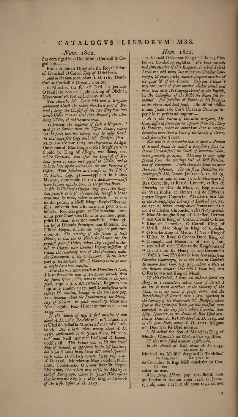 Num. 1802. &*ta cora rigad he o Donddud u Cerbaill & Or- gial laib.- From Aftide to Drogheda the Royal Eftate of Donchad O Carrol King of Uriel lieth. And in the fame book, about A.D. 1167. Dond- c’ad ua Cerbaill ri Orgiall, moritur. 6. Murchad the fon of Neil (or perhaps O NealJ the Son of Laghlin King of Olichia 5 Mufu:e/icdch nfcNel ue( locbldins -diliucb. This Ailiuch, Mr. Conry faid was a Kingdom containing almoft the whole Northern 'part of Ire¬ land ; being the Chief eft of the two Kingdoms into \which Ulfter was at that time divided ; the other being Ulidia, of which more anon. In proving the eXiftence of fuch a Kingdom, I need go no farther than the Ulfter-Annals, where {to be fire) mention thereof may be eaftly found. In that imperfedi Copy with Mr. Brydges, (Vol. XLJX.j at the year 1124. are thefe words Ardgar the Sonne of Mac Hugh o Mel Seaghlyn who Ihould be King of Ailegh, was (laine, &c. ivhich ‘Territory, foon after the Conqueft cf Ire¬ land feems to have been joyned to Ulidia, and fo to have been again united into the one Province of Ulfter. Thus Jofceline de Furnefio in the *Life of St. Patric, Cap. 31.-applicuit in finibus Ulagh, quae modo Ulidia dicitur——unlefs there be fome miftake here, in the printed Books. In Mr. O Flaherty's Ogygia, pag. 372. this King¬ dom feemeth to be plainly intended, though it be not mentioned by name, when he writeth-et non ita diu poftea, a Nielli Magni Regis Hibernise filijs, univerfa fere Ultonia manu potenti diet fubadta: Rudricia gente, ac Dalfiatachia—intra xinius pene Comitatus Dunenfis terminos, quam prifci Ulidiam dixerunt conclufis. Hinc igi- tur hujus Ditionis Principes non Ultoniae, fed Ulidiae Reges, difcriminis ergo in pofterum dicemus. The meaning of the former of thefe Words, is that the O Neals feafed upon the far greateft part of Ulfter, where they reigned in Ali- Uch or Ulagh; their Enemies keeping pojfeffion cf Ulidia the remaining part of that Province, under the Government of the O Connors. In the latter part cf the Sentence, Mr. 0 Flaherty is not fo clear as might have been expedled. As to this man Murcertach or Mauritius 0 Neal, I have Jhewed the time of his Heath already from Sir James Ware •, who, when he addeth in the fame place, atqui is (i. e. Mur cert achus) Regnum non inijt ante annum 1157. muft be underftood with referve (A caution, becaufe in the fame book pag. 211. fpeaking about the Foundation of the Monaf- tery of Newry, he faith immediatly Mauritius Mac-Loghlin Rex Hiberniae fundavit—anno 1153.- In the Annals of Boyl I find mention of him about A.D. 1165. Eochoidmi~c mi~c Duindflebi ri triad do dallad la Murc’ertac1' im c mi~c Lac1'- laind. And a little after, namely about A. D. 1167. conformable to Sr. James Ware, Murc'er- tac1’ mac Neill mac mic Ladlaind Ri Erend, occifus eft. This Prince was in his time Styled King of Ireland, as appeareth by the lajt Citation •, but is not fo called in my Lords MS. which fquareth with what O Flaherty writes, Ogyg. pag. 440. A.D. 1156. Murchertus Mag Loceluin Nielli filius, Tordelvacho O Conor fuccefiit Regno Hyberniae, &c. which may unfold the My fiery in the loft Paragraph, where Sr. James Ware ajjerts that he was not King (/'. e. thief King, or Monarch ef the Irijh) before A.D. 1157. Num. 1802. 7» Cuuald O Connor King of Ulidia ; Cuu- U6 nrfc Covchobuip pig UI46. We have already had fome mention of this Kingdom, to which I think I need not add many Citations from Giraldus Cam- brenfis^ & others, who maketh frequent mention of the fame & of its Princes. Only one I think / may take notice of from another Author which will * fhew, that after the Conqueft thereof by the Englijh, {or the Submiftion of the Irijh) the Name ftill re¬ mained. For Jofceline of Fumes in his Prologue to the above-cited bock faith,—Uluftiftimi nihilo- minus Joannisde Curfi Ulidia Principis fu- per hac re petitio adjungitur.^— As to the Extent of this little Kingdom, Mr. Conry differed fomewhat in Opinion from Mr. Rory 0 Flaherty; when he affured me that it compre¬ hended no more than a Part of the County of Down, with fome other Towns. Nor will it be a wonder that fo fmall a Portion of Ireland ftoculd be called a Kingdom ; fince (as it was hinted before) the Chiefs of numerous Clans, were generally fo Styled. This may be very eqfily proved from the writings both of Irijh Natives, and cf Foreigners. I will therefore bring no more than two Inftances. The one from Benedidius Pe- troburgenfis MS. Cotton. Jvlivs. A. n.fol. 39. —Venerunt itaqjad eum (i. e. R. Henricum 11.) Rex Corcenfis, et Rex de Limeric, et Rex de Oxereia, et Rex de Mida, et Raghenaldus de Waterfordia, et Omnes alij de Hybernia praster Regem Cognadtae. The other is in a MS. in the Archiepifcopal Library at Lambeth (no. xx. fol. 172. b.) where, among divers Notes out of the Lord of Hethes Chronicle, is this that followetb. “ Mac Moroughe King of Leinfter, Dermot “ mac Cartie King of Corke, Donald O Breen <e King of Limerike, O Carroll King of “ Uriell, Mac Shaghlin King of Ophalie, “ O Rwrke King of Methe, O Neale King of “ Ulfter, & Rory O Connor Dune King of “ Connaght and Monarche of Irland, fur- “ rendred all their Titles to the Kingdomes of “ Irland unto K. Henry 11. and became his “ Vaftalls.”—(This feems to have been taken from Giraldus Cambrenfis, & is alfo cited in Camden's Britannia Edit. Gibf. pag. 973. where a Note at the Bottom declares (but why I know not) that O Rorke was not King of Meath. Of this Cuulad, I have not hitherto found any thing, as 1 remember: which want of fuccefs I do not fo much attribute to the obfcurity of the Man, as to my want of proper books, and the Imperfeblnefs of feveral that I faw, efpecially in the Library of the Honourable Mr. Brydges, whei'e four or Jive {principal Books for this occafion) were imperfedi in the very places where I wanted their Help. However, in the Annals of Boyl I find men¬ tion of Duinflebi Ri Utcto about A.D. 1165. and in the fame Book, about A. D. 1171. Magnus irfc Duinflevi Ri Ulad moritur. 8. Murchad the Son of Malachias King of Meath *, O^uncdcb uct COdftyecbUib ^15 CPi£>e. Of this man 1 find mention as followetb, In the Annals of Boyl, about A. D. 1143. was taken by Murchad ua Mailfec* dergabail la Tordelbac1- the Kingdom of was given to ua Concuber & Rigi Midi dutabairt du Con- his Son cuber da mac. PFar. Antiq. Hibern. pag. 192. Bedtif. Sunt qui fundatum tradunt anno 1146. 14 Janua¬ ry j alij anno 1148. et alii anno 1151.fed non, 2
