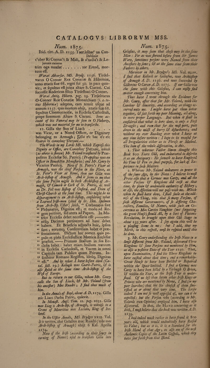 Nmn. 1875. Ibid. circ. A. D. 1155. Taerdelbac1' na Con- Dublinise c'uber Ri Connacht & Midi, & aftacliah: & Le- juvenis eximius trim oga nuadat.tor Erend, mor- tuus eft. War at Adverfar. MS. Brydg. 1156. Tirdel- vacus O Conner Rex Conaciae & Hibernia, anno astatis fuas 68. regni fui 50. in pace quie- vit; et fepultus eftjuxta altare S. Ciarani. Cui fuccefiit Rodericus films Tirdelbaci O Conner. Warai Antiq. Hibern. pag. 29. Tirdelvacus O-Conner Rex Conatias Monarchiam (/. e. to- tius Hybernia) adeptus, earn tenuit ufque ad annum 1157. quo mortem obijt, astatis fuse 68. fepultus Clonmucnoifas, in Ecclefia Cathedrali, prope fummum Altare S. Ciarani. Some ac¬ count of his Funeral may be feen in 0 Flaherty, which was not material for me to tranfcribe. 12. Gill a the Son of Liach. was Vicar, or a Noted Officer, or Dignitary- belonging to Armagh ; Jilld nfc tide nfc nfc 17u<xdjii hi corodjtbdf pccrputic.— Phe Words in my Lords MS. which Exprefs this Dignity or Office, are Conidpbdf priujicbc, which {as above isJhewn) Mr. Poland tranjlated by Prae- pofitus Ecclefiae Sti. Patricij (Prapojitus was an Officer in Benediftin Monafieries) and Mr. Conry by Vicarius Patricij. Now if St. Patricks Vicar at Armagh, was the chief Perfon in the Place, as St. Peter's Vicar at Rome, then our Gilla was Arch-bifhop of Armagh. And it feems to me that the fame Perfon might be both Archbifhop of Ar¬ magh, IA Comorb or Corb of St. Patric, as well as Dr. Fell was Bifhop of Oxford, and Dean of Chrijl-Church at the fame time. Phis might be no difparagement to an Arch-bifhop, confidering what a Learned Irijh-man {cited by Sr. Hen. Spelman from Arch-Bp. IJfher) faiths ct Corbanatus five “ Plebanatus, Dignitas eft; et modo ad Re- “ gem pertinet, fed antea ad Papam. In Ma¬ tt trice Ecclefia debet neceflario efle -om¬ it nefq; Decimas pertinentes ad hanc debet <e habere. Et Beneficia adjunefta huic, ipfius « funt •, eorumq; Conferentiam habet et prse- te fentationem. Di&um hoc nomen quia po- tt pUi0 et plebi Ecclefiafticas Matricis Ecclefias “ prsefuit.-Primum Stallum in fua Ec- <c clefia habet: habet etiam Stallum vacuum “ in Ecclefia Cathedrali, et Vocem in omni tc Capitulo tarn Publico quam Privato. In¬ ti fcribitur Romano Regiftro, ideoq; Dignitas « eft.’* And by what I have before cited (Ca- tal. fell. 19.) Kellagh was Coarb-Patric, (A is alfo jlyled at the fame time Arch-bifhop of the Weft of Europe. But to return to our Gilla, whom Mr. Conry calls the Son of Liach, & Mr. Poland (from his anceftor) Mac Ruadri; I find thus much of him. In the Annals of Boyl, about A.D.1174. Gilla mic Liacc Parba Patric, quievit. In Monaft. Angl. Pom. 11. pag. 1031. Gilla mac Liag 2 Arch-Bp. of Armagh, is witnefs to a Grant of Mauritius mac Loclain, King of Ire¬ land. In the Ulfter Annals, MS. Brydges xxix. Vol. It is written, that Gelafius mac Ruadri (who was Arch-bifhop of Armagh) obijt 6 Kal. Aprilis U74* , , . ■ . Now if the Irifto {according to their fancy in turning of Names) ufed to trdnjlate Gilla into Nmn. 18750 Gelafius, it may feem that thefie may be the fame Man : For as was fhewed before from Sir fames Ware, fometimes perfons were Named from their Anceftors by fome •, iA at the fame time from their Fathers by others. Moreover in Mr. Brydges's MS. Vol. xljv. I find that Kellack or Gellafius, was Archbifhop of Armagh A.D. 1136. and was Succeeded by Gilbertus 0 Car an A.D. 1175. If our Gilla was the fame with this Gelafius, / can eafily find matter enough concerning him. Phus have I went through the Evidence for Mr. Conry, after that for Air. Poland, with like Candour & Sincerity, and according as things oc¬ curred unto me. I might have put them better together, iA fett forth my poor Meaning, all along, in more proper Language. But when it Jhall be confidered that what is here done, is only a Firft Draught; and even that for the moft part, putt down in the midft of hurry cA difturbanco; and without my ever Reading over what I have at any time before written : I hope to be excufed for all Irregularities either as to Phrafe or Method. Phe Sum of the whole differ tat ion, is this. 1. Phat whereas Father Simon thought this Book 800 Tears Old, and endeavored to deferibe it as an Antiquary : He feemeth to have Employed his Pime IA Pen to final purpofe, for lack of Ex¬ perience in fuch Matters. 2. Whereas Mr. Poland endeavors to prove it of the fame Age, by the Notes : I believe hemuft Prove alfo that a Cormac mac Carty, and all the other Perfons & Kingdoms did exift at that time, by plain & undeniable authority of Hiftory ; or elfe, the Affertion will not pafs with me. Which when he fhall have done, /fhall fmile at the odd- nefs of the Phing, viz. that fo many Perfons, of fuch different Governments, of fo differing Cha¬ racters, Families, (A Names, with fuch an Oc¬ currence as Mac Car ties Slaughter (not forgetting the great Houfe) Jhould All, by a Sort of Platonic Revolution, be brought upon their Old Stage in about 235 years after. I fay again this will be a pleafing Scene to me: but I add, that my Mirth, in this refpeCl, muft be refpited untill this be done. 3. Mr. Conry underftanding the Irifh Notes in a Senfe different from Mr. Poland, difeovered Phree Kingdoms & fome Perfons not mentioned by Him, as alfo a pofitive Date of the Tear 1140. Phat, upon Examination, I find his Phree Kingdoms to have exifted about that time; and a remarkably- Great Houfe to have been Builded or Repaired within the Space limit ted. I find a Cormac mac Carty to have been killed by a Pirlough 0 Brian, CA within the Tear, as the Irifh Tear is under- ftood. Of no lefs than Seven other Irifh Kings or Princes who are mentioned by Name, I find (in my poor Searches) that the Six chief eft of them fiou- rifhed at or about that very time. Phe Scribe indeed I am not fo well apprifed of, nor can it be expelled: but the Perfon who {according to Mr. Polands own Opinion) employed him, I have alfo difeovered. So that, the Hand concurring as it doth, I muft believe that the book was written A. D. ll39- I had indeed much rather to have found it 800 years old, which would undoubtedly have Raifed its Value \ but as it is, it is a Standard for the Irifh Hand of that Age ; as alfo one of the moft Authentic Copies of the Latin Gofpels, which they have fent forth from that IJland.
