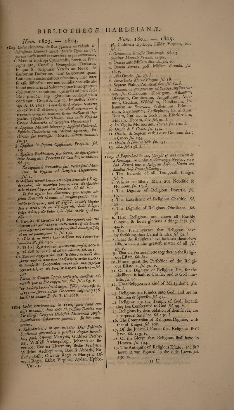 BIBLIOTHECA H A R L E I A N A. Num. 1803. — 1804. 1803. Codex chartaceus in 8m (quern a me redemit II- luftriffmus Dominus mens) partim I'ypis excufus, partim varijs manibus exaratus \ in quo continental, j. Maximi Epifcopi Cytherenfis, brevis dePne- ceptis atq-, Concilijs Evangelicis Tradatus. In quo S. Scriptune Veteris ac Novae, & fandorum Dodorum, tairf Graecorum quam Latinorum audoritatibus oftenditur, haec inter fe efie diftinda: nec non confilia non efie ab- folute neceftaria ad Salutem (qua; Praeceptoium obfervatione acquiriturj quamvis ad hanc faci- lius, plenius, atq-, gloriofius confequendam conferant. Graece & Latine, Impreffus Vene- tijs A. D. 1602. cNeotpuTou fwayjs 'PoA™ n Kvirei*, ™ ^ CZ'QUTCLTO'J \7ntnto7rov MV Kvfioy Mctc,»itWU Mty IpwjUv. (defideratur T'itulus, cum initio Epfiola Greece dedicatoria ad Georgian Ilegumenum) 2. Ejufdem Maximi Margunij Epifcopi Cytherenfis Epijlola Dedicatoria Xf/swoif, En- chiridio fuo prcemijfa. Grace, litteris miniatis. fol 32. -nr - V; 3. Ejufdem in fequens Opufculum, Prajatio. Jot. o o. * 4. Ejufdem Enchiridion, five Sermo, de diferepantia inter Evangelica Pracepta (A Concilia, ut videtur. De hujufmodi Sermonibus fuis verba fecit Max¬ imus, in Epijlola ad Georgium Hegumenum. jftol* I* % 7)^ f f 1 5. Mftgfcw 7MM* \7ncMK* Ktctvctwjn (/. leg- tSv Kvei^rifav n< 7^6to7« ’Hyyeiei<hov *7n>\ofiai- fol. 86. b. In fine legitur hac Adnctatio, qua. tempus^ a~- foluti Prablatus ob oculos ad amuffim pomt. ’zn- XhoZh iv Binders, T(o Mctfvov $rrJr» *VwV *7 *&9 «vn* }1{A?* S'djTc^A ™v Betiav it [MV d'fiA. TckQ~ ™ tppet \ \ ' 6 Uavovi,™ w Hoy& imioymm ** tiyrm #*•' **•' ’A«>w rir xfiw>r, ^ wpi&S 'S$a°* wnv-M <?uKasHm, cCtXtt «^C£cdS [M <pv\*Jo(Av«>v :—fol. I32- x ; , 7> TS ^ *>/*/« wsex *3*™* e^* •73t7« A? • f0^’ 1 49’ , /• 7 7 8. T£ $/A»/ 57X0/ ^-neiTWtTJMI -jot. 200. Q. Tk C»« 9*^ W A0«<S7o- WiOVTrt, fol. 201. J ' V(LT *1 XcTtUtoV, CV rt'TTA H o/et“ jo. 2wu7Vtf* f d r aUto- me? w AXiiaJfHOf mam K»eA»« ™ AWf*®' C«^ «>7 xip reo-fj;-11 :—/»/• r°OT rt fetnpus Operis confcripti, K£,;a/» confpicitur, fal. fol. 283. /'• •£?’A.w* IteW»» n' «e»7. A- __ Annus autetn Grdecorum ‘vulgaris 713t>* in annum D. N. J- C. 1628. 180a. Codex membranaceus in nmo, quern (una cum alijs nonnullis) dono dedit Illufirijfimo Domino meo Vir clariff. Georgius Hickefius Litter arum Anglo- Saxonicarum Inftaurator fummus. In illo conti- j‘.CTdendarium *, in quo notantur Dies Fefiivales Sanflorum quorundam e partibus Anglia Boreali- lus, puta, Ofwyni Martyris, GuthUci Prelby- teri Wilfridi Archiepifcopi, Johanms de lie- verlaco, Godrici Heremits, Bed* Presbyten, Willeltni Archiepifcopi, Botulfi Abbatis, Ka- rilefi, • Bofili, Ofwaldi Regis et Martyris Of¬ VOL. I. Num. 1804. — pi, Cuthberti Epifcopi, Hildas Virginis, ific. fol. 1. 2. Obituarium Ecclefia Dunelmenfis. fol. 13. Sequitur Manuale Precurn, in quo, 3. Oracio ante Miflam dicenda. fol. 16. 4. Oracio devota poft Miflam dicenda. fol. \6.b. 5. Alia Oracio. fol i j.b. . 6. Her a beat a Maria Virginis. fol. 18. 7. Septem Pfalmi Poenitentiales. fol. 82. b. 8. Litania, in quaprecatur ad Sanbfos Anglicos va¬ ries, fc. Ofwaldutn, Elphegum, Albanum, Ofwynum, Cuthbertum, Auguftinum, Aida- num, Ceddam, Wilfridum, Dunftanum, Jo- hannem de Beverlaco, Willelmum, Edmun- dum, Swythunum, Carilephum, Benedidum, Bedam, Guthlacum, Godricum, Etheldredam, Elildam, Ebbam, (Ac. fol. qo. b. 9. In Vigilia Mortuorum, Prices, fol. 100. b. 10. Oratio de S. Cruce. fol. 134. 11. Oratio, de Septem verbis quae Dominus dixit in Cruce. fol. 135. 12. Oratio de Nomine Jefu. fol 137. 13. Alia, fol 138. b. 1805. A Paper-book in 4to, (bought of me) written by a Romanift, in Order to Encourage Novices, who had Entred into a Religious Eije. Herein are handled thefe Points following, 1. The Bafenefs of all Temporall thinges. foj 2. Wherin confifteth Mans true Nobilitie & Honnour. fol 13. b. 3. The Dignitie of Religious Povertie. fol 17. 4. The Excellencie of Religious Chaftitie. fol. 28.. 5. The Dignitie of Religious Obedience, fol. 38. 6. That Religious are above all Earthly thinges & howe glorious a thinge it is. fol. 44. b. 7. The Prehemynence that Religious have by forfaking their Carnal frindes .fol. 52. b. 8. That the Religious have forfaken themfelves alfo, which is the greateft matter of all. fol. 5 7 * 9. That all Vertues meete together in theReligi- ous Eftate./<?/. 61. 10. Howe great the Perfedion of the Religi¬ ous Eftate is. fol 70. b. 11. Of the Dignitye of Religious life, for the likelihood it hath to Chrifte, and to God him- felfe. fol 79. 12. That Religion is a kind of Martyrdome. fol. 86. b. 13. Religious are Frindes unto God, and are his Children & Spowfes. fol 92. 14. Religious are the Temple of God, becaufe they bee Confec rated to God .fol. 99. b. 15. Religious by their oblation of themfelves, are a perpetual Sacrifice, fol. 130. b. 16. The Comparifon of Religious Dignitie, with that of Kinges .fol 108. 17. Of the Judiciall Power that Religious fhall have./?/. 113. b. 18. Of the Glorye that Religious fhall have in Heaven, fol. 124. 19. The Antiquitie of Religious Eftate : and firft howe it was figured in the olde Lawe. fol. 130. b.