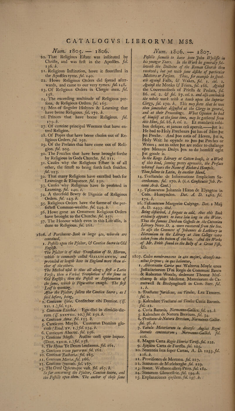 ✓ CAT ALOGVS LIBRORVM MSS. Num. 1805.— 1806. 20. That Religious Eftate was inftituted by Chrifte, and was firft in the Apoftles. fol. 136. b. 21. Religious Inftitution, howe it flourifhed in the Apoftles tyme. fol. 140. 22. Howe Religious Orders did fpread after¬ wards, and came to our very tymes. fol. 148. 23. Of Religious Orders in Clergie men. fol. I58- 24. The exceeding multitude of Religious per- fons, & Religious Orders./;?/. 165. 25. Men of fmguler Holynes & Learning that have beene Religious./?/. 172. b. 26. Princes that have beene Religious, fol. 179. b. 27. Of certeine principal Woemen that have en- tred Religion. o 28. Of Popes that have beene chofen out of Re¬ ligious Orders./?/. 192. 29. Of the Prelates that have come out of Reli¬ gion./?/. 205. 30. The FruiCtes that have bene brought forthe by Religious in Gods Churche. fol. 211. 31. Caufes why the Religious Eftate is of all other, the fitted; to bring forth fuch fruiCtes. fol. 223. 32. That many Religions have excelled both for Learninge & Eloquence./?/. 230. 33. Caufes why Religious have fo profitted in Learning .fol. 240. b. 34. A threefold Bewty & Dignitie of Religious Orders .fol. 24 3. £. 35. Religious Orders have the forme of the per¬ fected Common-wealthe. fol. 249. b. 36. Howe great an Ornament Religious Orders have brought to the Churche./?/. 257. 37. The Honour which even in this Life alfo, is done to Religious./?/. 261. 1806. A Parchment-Book in large 4.10, wherein are contained, 1. Poflills upon the Pfalter, Cantica Sacra in Old Englifh. Ehe Pfalter is of that Eranflation of St. Hierom, which is commonly called Gallicanum, and prevailed at length here in England more than ei¬ ther of the others. Ehe Method ufed is thus all along ; firjl a Latin Verfe *, then a Verbal Eranflation of the fame in Old Engliflo *, then the Poflill or Explanation of the fame, which is Figurative enough. Ehe firft Leaf is wanting. Sifter the Pfalter, follow the Cantica Sacra ; as I faid before, being, 2. Canticum Ifai<e. Confitebor tibi Domine. (If. xii. 1.) fol. 152. 3. Canticum Ezechi<e. Ego dixi in dimidio die- rum (If. xxxvii 1. to.) fol. 152.b. 4. Canticum Anna. fol. 153. b. 5. Canticum Moyfis. Cantemus Domino glo- riofe (Exod. xv. 1.) fol. 154* 6. Canticum Abacuc./?/. 156. 7. Canticum Moyfis. Audite coeli qua? loquor. (Deut. xxx 11. i.)fol. 158. 8. Ehe Hymn Te Deum laudamus. fol. 161. \ 9. Canticum trium puerornm. fol. 162. 10. Canticum Zacharia. fol. 165. 11. Canticum Maria, fol. 166. I 12. Canticum Symconis. fol. 167. 13. Ehe Creed Quicunque vult.fol. 167. b. So far concerning the Pfalter, Cantica Sacra, and the Poflills upon them. Ehe author of thefe fame Num. 1806. — 1807. Poflills feemeth to have been John Wychffe in his younger 2 ears. In the Work he generally fol¬ low eth the Bo Urine of the Roman Church then received •, but yet with feme diflike of particular Matters or Per fens. Ehus, for example hefpeak- eth againft Falls, Wakes,//. 1. col. 2. Againft the Monks (ft Friers, fol. 166. Againft the Couvetoufnefs of Priefts & Prelats, fol. 86. col. 2. & fol. 87. col. 2. and alfo conclude!h the whole work with a touch upon the Superior Clergy, fol. 170. b. Phis may fhezv that he was then fomewhat difgufted at the Clergy in general, and at their Proceedings. What Opinion he had of himfelf at the fame time, may be gathered from this Hint, fol. 86. b. col. 1. Et mandavit nubi- bus defuper, etjanuas celi aperuit.-j?at is: He bad to Floly Prechours j?at has of Him fat fei Preche. And poo zatis of Heven, fat is. Holy Writ he opynde to foo fat Preches or Writes ; not to othre fat are redier to chalange ofre Mennys Dedys fen to do homfelf oght fat goode is. In the Kings library at Cotton- houfe, is a Work of this kind, feeming pretty agreeable, the Preface whereof bears the Name of Richard Hampole. Ehen follow in Latin, by another Hand, 14. Erattatulus de Informatione fimplicium Sa- cerdotum. fol. 170. b. (z. e. Conflitutiojoh. Pe- cami Arch. Cant.) 15. Eeftamentum Johannis Hixon de Elyngton in Com. Huntyndon. Bat. A. B. 1462. fol. 172. b. 16. I'eft amentum Marge rim Colynge. Bat. 1 Maij A. D. 1493. ibid. Being difturbed, I forgott to add, that this Book evidently appears to have lain long in the Water. Thus the famous Burham Gofpells in the Cottonian Library Nero B. 4. were recovered from the Sea. So alfo the Comment of Johannes de Lathbury bz Hieremiam in the Library at Sion College were taken from the bottom of the Sea. And the Works of Mr. Frith found in the Belly of a Great Fiflj, (ftc. 1807. Codex membranaceus in Aft0 majori, diverflsma- nibus feriptus \ in quo habentur, 1. Abbreviate Carta qua Walterus Moyle unus Jufticiariorum D~ni Regis de Communi Banco & Robertus Woode, dederunt Thomas Muf- champ & alijs Medietat. Maneriorum de Ca- merwell & Bredynghurft in Com. Surr. fol. 1. b. 2. Erattains Juridicus, cui Eitulus, Lez Tenures. fol. 2. 3. Kalendare Erattatui cui Eitulus Curia Baronis. fol. 12. 4. Curia Baronis, Normanno-GalBce. fol. 12. b. 5. Kalendare de Natura Brevium.//. 34. 6. Erattatus de Natura Brevium, Normanno-GalBce, fol. 36. b. 7. Eabula Materiarum in diverfls Anglici Regni Statutis content arum; Normanno-Gallice. fol. 106. 8. Magna Carta Regis Henrici Eertij. fol. 122. 9. Ejufdem Carta deForefta.//. 125. 10. Sententia lata fuper Cartas, A. D. 1253./A 126. b. 11. Provifiones de Mertona. fol. 127. 12. Statuturn de M irleberghe//. 129. 13. Statut. Weftmonafterij Prim .fol. 184. 14. Statuturn Glouceftrie. fol. 194. b. 15. Explanationes ejufdem. fol. 197. b.