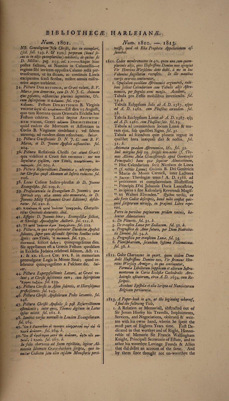 Num. 1801. NB. Genealogiam Jefu Chrifti, hoc in exemplari, (fcil. foil. 149. £5* 150.J perperam (baud fe¬ tus ac in alijs quampluribus) exhiberi; quibus fic i). Millius. pag. 155. «>/. 1.-Atque hinc poftea fadum, ut Nomina in Columellis—e regionefibi invicem oppofitaCalamo reda per- tranfeuntes, ut ita dicam, ac continuis Lineis excipientes fcioli Scribas, mifere omnia mifcu- erint atque turbarint. 34. Pidura Dormitionis, ut Graci volunt, B. V. Maria jam demortua, cum D. N. J. C. Animam ejus geflante, adftantibus plurimis lugentibus, &c. cum Infcriptione h k oifMunc. fol. 174< koiiums. Feftum Dormitionis B. Virginis vocatur 7SV yjufA<nui—Eft dies 15 Augufti, quo tarn Romana quam Orientalis Ecclefia hoc Feftum celebrat. Latini faepius Assumtio- nem vocant, Grasci Dormitionem : quod eodem die Mortuam et Afllimtam in Coelis B. Virginem credebant ; vel faltem utrumq; ad eundem diem referebant. Suicer. 35. Pi hi sir a Crucifixionis D. N. J. C. cum B. V. Maria, et D. Joanne Apoflolo adftantibus. fol. 204. 36k Pidura Refixionis Chrifti {ut aiunt Graci) qua videlicet a Cruce fuit exemtus : nec non Sepulture ejufdem, cum Htulo, h- 'TUQIcl/LlOC. fol. 2O5. b. 37. Pidura Refurredionis Dominica •, ubi reprafen- tur Chrijlus quafi Adamum ab Inferis reducens. fol. 206. , ,\ 38. Locus Cofrnas Indico-pleuftas de D. Joanne Evangelijia. fol. 209. b. 39. Prafaduncula in Evangelium D. Joannis ; qua (perinde atq\ alia omnes alte-memorata, in D. Joannis Millij Left amend Graci Edidone) dejide- ratur. fol. 210. b. 40. k*vd.\cua, to rg.T& ’laJivvnv ’Ei/ctyyxlu, Charade- ribus Coccineis deaurads. ibid. 41. Effigies D. Joannis bina •, Evangelijia fcilicet, et Lheologi Apocalypfeos Audoris. fol. 211. b. 42. T3 ’iwaVtW ctyov EuayyiKioy. fol. 212. 43. Pidura, in qua reprafentantur Duodecim Apoftoli fedentes, fuper quos defcendit Spiritus Sandus velut Ignis: cumLitulo, 'H Tnvnwdi. fol. 230. nsmMsw, fcilicet j quinquagefimus dies. Sic appellatum eft a Gratis Feftum quoddam in Ecclefia Judaica celebrari folitum. Ad. n. 1. & xx. 16.—1 Cor. xvi. 8. in memoriam promulgatae Legis in Monte Sinai; quod ce- lebratur quinquagefimo a Pafchate die. Sui¬ cer. 44. Pidura Expergefadionis Lazari, ut Grad vo¬ lunt et Chrifti fufcitantis eum ; cum Infcriptione *Eyi$cnt Act%d,px. fol. 239• 45. Pidura Chrifti in AJino fedends, et Ilierofolymas proficifcends. fol. 243. 46. Pidura Chrifti Apoflolorum Pedes lavantis. fol. 24 6. 47. Pidura Chrifti Apofolis fe pofi Refurredionem cjtendends ; inter quos, Lhomas digitum in Latus ipfius mitdt. fol. 261. b. 48. Iambici verfus nonnulli in Laudem Evangeliorum. fol. 264. 49. f/Ov » hayavvcnv 01 Tsantpsf ivayjiMsu) 7lw to Xe/r* dvdswnv. fol. 264. b. £0. v A d^tpoTifav (MTci 7h dq>$ti All (M- StiTtUf 0 Xp/5^f» fol• 267. b. In folio chartaceo ad fincm rejedido, legitur Ad- notado Idiomate Graco-barbaro fcripta, qua in- vuilur Codicsm jam dim cujdam Monafterio perti- Num. 1810. — 1813. nuiffie, ggft/ ab Elia Propheta Appelladonem affi fumebat. 1811. Codex membranaceus in \to, quern una cum quam- plurimis alijs, quos Illuflriffimo Domino meo egregiuS Vir Henricus Worfeleius dono dedit, a me in hoc Volumine fingillatim recenfitis. In illo manibus varijs exarato condnentur, ' 1. Opufculum quoddam Aftronomici argument’ll exhi- bens fcilicet Calendarium cum Labulis alijs Aftro- nomicis, per fingulos anni menfes. Accedunt, Tabula pro Feftis mobilibus inveniendis. fol. 2 7-b- ■ . . Tabula Eclypfium Solis ab A. D. 1387. ufque ad A. D. 1462. cum Phafibus eorundem. fol. 28. Tabula Ecclypfium Lunse^ A. D. 1387. ufq% ad A. D. 1462. cum Phafbusfuis. fol. 29. Tabula ad inveniendum locum Lunas & mo- ram ejus, fub quolibet Signo. fol. 31. Tabula ad fciendum qus planeta regnat in qualibet hora inasquali diei & nodis. fol. 31. b. Axiomata qua dam Aftronomica, &c. fol. 32. Imd margine folij 29. fcripfit non-nemo (f. I'ho- mas Allenus Aula Glouceftrienfs apud Oxonienfes Principalis) hanc qua fequitur Adnotationem, tc Hoc Calendarium fecit Nicolaus de Linea “ (f. redius Lynna) Ordinis B. Dei Genitricis “ Marias de Monte Carmeli, inter Ledores tc jSacrae Theologias unus ? A. D. 1386. ad “ petitionem et complacentiam Uluftriflimi tk Principis D~ni Johannis Ducis Lancaftrise, “ incipiens a fine Kalendarij Reverendi Magif- “ tri Walteri Elvenden.” Quibus verbis, ex alio forte Codice defcripds, baud mihi conjiat quic- quid fcriptorum utriufq\ in prafend Libro repe- riri. Porro in pardbus paginarum pridem vacuis, ha- ben tur Adnotadones 2. De Planeds. fol. 31. b. 3. Detranfitu Luna per Zodiacum. fol. 32. b. 4. Prognoftica de Anno futuro, per Diem Nadvita- tis Domini, fol. 34. b. 5. Prognoftica per tranfitum Luna. fol. 35. 6. Planifpharium, fecundum Syfiema Ptolemaicuiu. fol. 38. b. 1812. Codex Chartaceus in quart, quern itidem Dono dedit Illuflriffimo Domino meo, Vir Jlrenuus Hen- ricus Wrrfeley Armiger ; in quo condnentur. Formula Libellorum Supplicum et aliorum Inflru- mentorum in Curia Ecclefia Cathedralis Atre- batenfs uftatorum, circa A.D. 1634. cum Re¬ fer ip ds. Accedunt Epiftola et alia Script a ad Nunciaturam Belgicam perdnenda. 1813. A Paper-bo ok in \to, at the beginning whereof,\ Ifind the following Li tie, 1. A Relation or Memoriall, abftraded out of Sir Jerom Horfey his Travells, Imploiments, Services, and Negociations, obferued & writ¬ ten with his owne hand, wherin he fpent the moft part of Eighten Years time. Firft De¬ dicated to that worthye and of Right, Honno- rable of Memorie Sir Francis Walfingham Knight, Principall Secrastarie of Eftate, and to other his woorthye Lovinge Frends & Allies that did defire an account of the fame. And by them fince thought not un-woorthye the \
