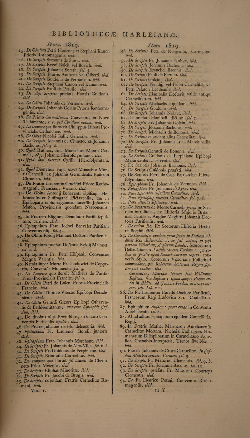 BIBLIOTHECA HARLEIANiE. Num. 1819. 15. Be Obitibus Petri Plodene; etStephani Kanon Prioris Rothomagenfis. EE/. 16. Be Srriptis Symonis de Spira. ibid. 17. Be Scriptis Eveni Boich vel Bovich. ibid. 18. Be Scriptis Johannis Soreth. fol. 3. 19. Scriptis Fratris Aufberti vel Ofberti. ibid. 20. Be Scriptis Guidonis de Perpiniano. ibid. 21. Be Scriptis Stephani Canon vel Kanon. ibid. 22. Be Scriptis Pauli de Perufio. ibid. 23. Be alijs Scriptis pr®fati Fratris Guidonis. ibid. 24. Be Obitu Johannis de Vernone. ibid. 25. Be Scriptis Johannis Golain Prioris Rothoma¬ genfis. ibid. 26. Be Primo Carmelitarum Conventu, in Novo T eftamento, i. e. poji Cbrijium natum. ibid. 27. Be tempore quo floruerit Philippus RibotiPro- vincialis Cathaloni®. ibid. 28. Be Obitu Nicolai Galli, Generalis. ibid. 29. Be Scriptis Johannis de Chineto, et Johannis Bachonis. fol. 3. b. 30. Quod Rufinus, fuit Monachus Montis Car¬ meli; deq\ Johanne Hierofolymitano. ibid. 31. Quod bini fuerunt Cyrilli Hierofolymitani. ibid. 32. Quod Dionyfius Papa fuerit Monachus Mon¬ tis Carmeli, ex Johannis Gerundenfis Epifcopi Chronico. ibid. 33. De Fratre Laurentio Crucifixi Priore Rotho- magenfi, Franciaeq; Vicario. ibid. 34. De Obitu Antonij Beneventi Epifcopi He- bronenfis et Suflrraganei Pidtavenfis; cui in Epifcopatu et Suffraganeatu fuccefiit Johannes Mafon, Provincialis quondam Narbonenfis. ibid. 35. In Fratrem Eligium Dionifium Parifij fepul- tum, carmen, ibid. 36. Epitaphium Frat. Iodoci Benvelet Parifiani Conventus filij. fol. 4. 37. De Obitu Egidij Mainnet Dodtoris Parifienfis. ibid. 38. Epitaphium praefati Dodtoris Egidij Mainnet. fol. 4. b. 39. Epitaphium Fr. Petri Hifpani, Conventus Magnae Valentin, ibid. 40. N®nia fuper Morte Fr. Ludowici de Coppe- rio, Conventus Molinenfis./E. 5. 41. Be Tempore quo floruit Matheus de Parifio Prior-Provincialis Francios. fol. 6. 42. Be Obitu Petri de Lalen Prioris-Provincialis Franci®. ibid. 43 .Be Obitu Thom® Vitecoc Epifcopi Decade- nienfis. ibid. 44. Be Obitu Gerardi Gizors Epifcopi Qthaven- fis & Bethleemitanus *, una cum Epitaphio ejuf- dem. ibid. 45. De duobus alijs Pr®fulibus, in Choro Con¬ ventus Parifienfis fepultis. ibid. 46. De Pratre Johanne de Hondelencuria. ibid. 47. Epitaphium Fr. Laurencij Burelli junioris. ibid. / 48. Epitaphium Frat. Johannis Marchant. ibid. 49. Be Scriptis Fr. Johannis de Alta-Villa. fol. 6. b. 50. Be Scriptis Fr. Guidonis de Perpiniano. ibid. c,i. Be Scriptis Brinquilis Carmelit®. ibid. 52. Be tempore quo floruit Johannes de Chemi- neto Prior Metenfis. ibid. 53. Be Scriptis Eliphat Minorit®. ibid. 54. Be Scriptis Fr. Jacobi de Brugis. ibid. 55. Be Scriptis cujufdam Fratris Carmelit® Ro¬ mani. ibid. VOL. I. Num. 1819. 56. Be Scriptis Petri de Nongento, Carmelit®. ibid. 57. Be Scriptis Fr. Johannis Nobler, ibid. 58. Be Scriptis Johannis Bachonis. ibid. 59. Be Scriptis Francifci Baconis. ibid. 60. Be Scriptis Pauli de Perufio. ibid. 61. Be Scriptis Golcini. ibid. 62. Be Scriptis Plandij, vel Felon Carmelit®, vel Petri Pelaton Leodienfis. ibid. 63. De Scriptis Hanibalis Dodtoris valde antiqui Carmelitarum. ibid. 64. Be Scriptis Michaelis cujufdam. ibid. 65. Be Scriptis Guidonis. ibid. 66. Be Scriptis Johannis Noblet. ibid. 6j. De pr®fato Hanibali, dictum, fol. 7. Go. Be Scriptis Fr. Johannis Golein, ibid. 69. Be Scriptis Johannis Bachonis. ibid. jo. Be Scriptis Michaelis de Bononia. ibid. yi. Be Scriptis cujufdam alius Carmelit®. ibid. 72. Be Scriptis Fr. Johannis de . Marchinelljs. ibid. 73. Be Scriptis Gerardi de Bononia. ibid. 74. Be Scriptis Guidonis de Perpiniano Epifcopi Majoricenfis & Elvcnfis. ibid. 75. De Scriptis Johannis Bachonis. ibid. j6. De Scriptis Guidonis pr®fati. ibid. 77. De Scriptis Petri de Cafa Patriarch® Hiero¬ folymitani. ibid. 78. Epitaphium Fr. Johannis de Vernone. ibid. 79. Epitaphium Fr. Johannis deYpra. ibid. 80. Pars Epitaphij cujufdam Carmelite, ibid. 81. Pars Epitaphij alterius Carmelite, fol. 7. b. 8 2. Pars alterius Epitaphij. ibid. 83. Be Fratrum de Monte Carmeli prima in Sco- tiam intrufione; ex Hiftoria Majoris Britan- ni®, Scoti® et Angli® Magiftri Johannis Doc- toris Parifienfis. ibid. 84. Be eadem Re, Ex Scotorum Hiftoria Hedto- ris Boethij. ibid. 85. Be Carmelit a quo dam quern fecum in Scotiam ad- duxit Rex Edivardus 11. eo fcil. animo, ut pofb par tarn Vidloriam, Anglorum Landes, Scotorum q; Deftrudtionem Latinis caneret Verfibus : qui eo- dem in proelio apud Rannok-burnam captus, con- verfo. Stylo, Scotorum Victoriam Pofteritati commendare, per Robertum Scotorum Regem fta- tim fuit coadlus. ibid. Carmelitano Metrijlae Nomen fuit JVillehnus Bajloun, five Bafione ; Ipfum quoque Poema ex- tat in Additt. ad Joannis Fordoni Scoti.chroni- con. fcil. Lib. xii. . 86. Be Fr. Laurentio Burello Doctore Parifienfi, Francorum Regi Ludovico xii. Confeftario. ibid. 87. Epitaphium ejufdem : pr out ext at in Conventu Aurelianenfi. fol. 8. 88. Aliud adhuc Epitaphium ejufdem Confeflbris. Regij- 89. In Fratris Mathei Marmeron Aurelianenfis Carmelit® Mortem, Nicholai Cathaignes Hu- manarum Difciplinarum in Carmelitano Aure- lior. Coenobio Interprets, Trenos fiveNenia. ibid. 90. Fratris Johannis de Cruce Carmelit®, in ejuf- , dem MatthA obitum, Carmen, fol. 9. 91 .Be Scriptis Fr. Maturini Clementis. fol. 9. b. 92. Be Scriptis Fr. Johannis Baconis. fol. 10. 93. Be Scriptis pr®fati Fr. Maturini Courteys Clementis. ibid. 94. Be Fr. Henrico Potini, Conventus Rotho¬ magenfis. ibid. U Y