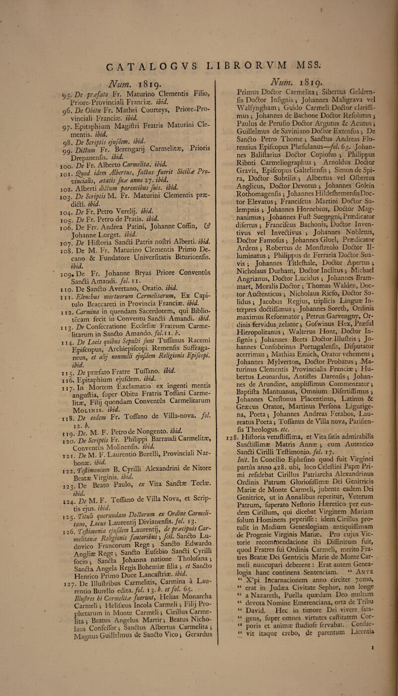 ■ Num. 1819. 93. Be prafato Fr. Maturino Clementis Filio, Priore-Provinciali Franciae. ibid. 96. Be Obitu Fr. Mathei Courteys, Priore-Pro¬ vinciali Francis, ibid. 97. Epitaphium Magiftri Fratris Maturini Cle¬ mentis. ibid. 98. Be Script is ejufdem. ibid. 99. Biftum Fr. Berengarij Carmelit®, Prioris Drepanenfis. ibid. 100. Be Fr. Alberto Carmelita. ibid. 101. Quod idem Albertus, faftus fuerit Sicilia Pro¬ vincialise atatis fua anno 27. ibid. 102. Alberti diblum parentibus fuis. ibid. 103. Be Scriplis M. Fr. Maturini Clementis pr®- didi. ibid. 104. Be Fr. Petro Yerelij. ibid. 105. Be Fr. Petro de Pratis. ibid. 106. De Frr. Andrea Patini, Johanne Coffin, Johanne Lorget. ibid. 107. Be Hiftoria Sandi Patris noftri Alberti, ibid. 108. De M. Fr. Maturino Clementis Primo De- cano & Fundatore Univerfitatis Bituricenfis. ibid. 309. De Fr. Johanne Bryas Priore Conventus Sandi Amandi. fol. 11. no. De Sando Avertano, Oratio. ibid. in. Elenchus mortuorum Carmelitarum, Ex Capi- tulo Braccareti in Provincia Francis, ibid. ill. Carmina in quendam Sacerdotem, qui Biblio- tecam fecit in Conventu Sandi Amandi. ibid. 113. Be Confecratione Ecclefi® Fratrum Carme- litarum in Sando Amando. fol. 11. b. 114. Be Locisquibus Sepulti funt Tuffanus Racemi Epifcopus, Archiepifcopi Remenfis Suffraga- neus, et alij nonnulli ejufdem Religionis Epifccpi. ibid. 115. Be prsfato Fratre Tuffano. ibid. 116. Epitaphium ejufdem. ibid. 117. In Mortem Exclamatio ex ingenti mentis anguftia, fuper Obitu Fratris Toffani Carme- lits, Filij quondam Conventus Carmelitarum Moltnis. ibid. 118. Be eodem Fr. Toffano de Villa-nova. fol. 12. l ig. Be. M. F. Petro de Nongento. ibid. 120. Be Scriplis Fr. Philippi Barraudi Carmelitae, Conventus Molinenfis. ibid. 121. Be M. F. Laurentio Burelli, Provinciali Nar- bon®. ibid. 122. Peftimomum B. Cyrilli Alexandnm de Nitore Beats Virginis. ibid. 323. De Beato Paulo, ex Vita Sands Teels. ibid. _ 0 . 124. Be M. F. Toffano de Villa Nova, et Scrip- tis ejus. ibid. 125. fituli quor undam Boblorum ex Ordine Larmeli- tanoe Locus Laurentij Divianenfis. fol. 13. 126. Tejlimonia ejufdem Laurentij, depracipuis Car- melitana Religionis fautoribus ; fcil. Sando Lu¬ dovico Francorum Rege •, Sando Edwardo AnMis Rege •, Sando Eufebio Sandi Cyrilli focio •, Sanda Johanna natione Tholofana *, Sanda Angela Regis Bohemis filia •,, et Sando Henrico Primo Duce Lancaftris. ibid. 127. De Illuftribus Carmelitis, Carmina a Lau¬ rentio Burello edita. fol. 13. b. et fol. 65. Illufires hi Carmelita fuerunt, llelias Monaicna Carmeli •, Helifsus Incola Carmeli •, Filij Pro- phetarum in Monte Carmeli *, Cirillus Carme¬ lita ; Beams Angelus Martir-, Beatus Nicho- laus Confeffor •, Sandus Albertus Carmelita •, Magnus Guillelmus de Sando Vico ; Gerardus Num. 1819. Primus D'odor Carmelita; Sibertus Geldren- fis Dodor Infignis ; Johannes Maligrava vel Walfyngham *, Guido Carmeli Dodor clariffi- mus •, Johannes de Bachone Dodor Refolutus ; Paulus de Perufio Dodor Argutus & Acutus; Guillelmus de Saviniano Dodor Extenfus ; De Sando Petro Thome ; Sandus Andreas Flo- rentius Epifcopus Phefulanus—fol. 65. Johan¬ nes Baliftarius Dodor Copiofus ; Philippus Riboti Carmeliographus ; Arnoldus Dodor Gravis, Epifcopus Galtelienfis; Simon de Spi- ra, Dodor Subtilis ; Albertus vel Ofbertus Anglicus, Dodor Devotus; Johannes Golein Rothomagenfis; Johannes Hildefhemenfis Doc¬ tor Elevatus; Francifcus Martini Dodor So- lempnis ; Johannes Hornebius, Dodor Mag- nanimus; Johannes Fuff Suegegni, Prasdicator difertus; Francifcus Bachonis, Dodor Inven- tivus vel Invedivus ; Johannes Nobletus, Dodor Famofus; Johannes Gluel, Pr®dicator Ardens; Robertus de Monftreolo Dodor II- luminatus; Philippus de Ferraria Dodor Sua- vis *, Johannes Titlelhale, Dodor Apertus ; Nicholaus Durham, Dodor Inclitus; Michael Angrianus, Dodor Lucidus ; Johannes Bram- mart, Moralis Dodor ; Thomas Walden, Doc¬ tor Audenticus; Nicholaus Ricfo, Dodor So¬ lidus ; Jacobus Regius, triplicis Linguae In- terpres dodiffimus; Johannes Soreth, Ordinis maximus Reformatory Petrus Garvengny, Or¬ dinis fervidus zelator; Gofwinus Hex, Pr®ful Hieropolitanus ; Walterus Hont, Dodor In¬ fignis ; Johannes Beets Dodor Illuftris ; Jo¬ hannes Confobrinus Portugalenfis, Difputator acerrimus ; Mathias Emich, Orator vehemens; Johannes Mylverton, Dodor Probatus; .Ma- turinus Clementis Provincialis Franci® ; Hu- bertus Leonardus, Antilles Darenlis; Johan¬ nes de Arundine, ampliffimus Commentator; Baptifta Mantuanus, Omnium Difertiffimus ; Johannes Creftonus Placentinus, Latinus & Graecus Orator, Martinus Perfona Ligurige- na, Poeta; Johannes Andreas Ferabos, Lau- reatus Poeta; Toffanus de Villa nova, Parifien- fis Theologus. etc. 128. Hiftoria vetuftiffima, et Vita fatis admirabilis Sandiflim® Matris Ann® ; cum Autentico Sandi Cirilli Teftimonio. fol. 17. Init. In Concilio Ephefino quod fuit Virginei partus anno 428. ubi, loco Celeftini Papas Pri- mi refidebat Cirillus Patriarcha Alexandrinus Ordinis Patrum Gloriofiffim® Dei Genitricis Mari® de Monte Carmeli, jubente eadem Dei Genitrice, ut in Annalibus reperitur, Veterum Patrum, fuperato Neftorio H®retico per eun- dem Cirillum, qui dicebat Virginem Mariam folum Hominem peperiffe: idem Cirillus pro- tulit in Medium Genealogiam antiquiffimam de Progenie Virginis Mari®. Pro cujus Vic- torie recomfnendacione ibi Diffinitum fuit, quod Fratres fui Ordinis Carmeli, merito Fra- tres Beat® Dei Gentricis Marie de Monte Car¬ meli nuncupari deberent: Erat autem Genea- logia hanc continens Sentenciam. “ Ante “ X~pi Incarnacionem anno circiter 7omo, “ erat in Judtea Civitate Sephor, non longe “ a Nazareth, Puella qu®dam Deo multum “ devota Nomine Emerenciana, orta de 1 ribu “ David. Hec in timore Dei vivere lata- “ gens, fuper omnes virtutes caftitatem Cor- tc poris et anim® ftudiole fervabat. Coniue- “ vit itaque crebo, de parentum Licentia 1