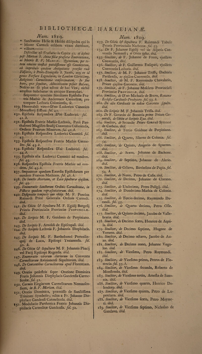 Num. 1819. tc Sandomm Flelie & Helifei difcipulos qui in “ Monte Carmeli celibem vitam ducebant, “ vifitare.-- DiJiinMus ejl Lradlatus in Capita 52. ct definit pojt Mortem 6. Anna fill a prafata Emerentian#, ac Matris B. V. Marine. Quinetiam, per to- tum omnino confiat putidifiimum efj'e Commentum, ab improbulo quodam Antiquitatis prcrfus nidi Falfario, e Protc-Evangclio S. Jacobi, atq\ ex id genus Furfure Legendar 10, in Laudem Glorioldmq\ Religionis Carmelitan# confarcinatam. In fine banc, qua fequitur, Adnotationem pofuit Balaus, Nefcio an fit plus adhuc de hac Vita; nichil amplius habebatur in antiquo Exemplari. Sequuntur quedam familiares Epiftolae Fra- tris Mathie de Andernaco Carmelitae, pro tempore Ledoris Coionienfis, fc. 129. Honorabili viro—D~no Ludovico Canonico Monafterij Effluvz. fol. 40. 130. Epiflola Refponfiva D'ni Ludovici. fol. 41. b. 131. Epiftola Fratris Mathie Ledoris, Patri Pan- thaleoni Magiftro Studij Conventus Coionienfis, Ordinis Fratrum Minorum./i?/. 42. L 132. Epiftola Refponfiva Ludovici Canonici. fol. • 43- . , 133. Epiftola Refponfiva Fratris Mathie Carme¬ lite. fol. 43. b. 134. Epiftola Refponfiva Dhii Ludovici. fol. - 44. b. 135. Epiftola alia Ludovici Canonici ad eundem. fol. 4S' 136. Refponftva Epiftola Fratris Mathie ad eun¬ dem. fol. 45. £. 137. Sequuntur quedam Exordia Epiftolarum per eundem Fratrem Mathiam. fol. 46. b. 138. De Saudio Avertano, et Loco fepultur# ejufdem. fol. 49. 139. Enumeratio Sandlorum Ordinis Carmelitan#, in Pi blur a quadam reprafentatorum. ibid. 140. Defignatio temporis quo obijt M. F. Poncius Rainardi Prior Generalis Ordinis Carmeli. ibid. 141. De Obitu if Sepultura M. F. Egidij Burgefij ' Prioris Provincialis Provinciae Provincial. ibid. 142. De Scriptis M. F. Guidonis de Perpiniano. ibid. 143. De Scriptis F. Arnoldi de Epifcopali. ibid. 144. De Scriptis Ledoris F. Johannis Diophilacis. ibid. ■ ■ 145. De Scriptis M. F. Bartholomei Portenlin- quij de Luca, Epifcopi Troianenfis. fol. 50. b. 146. De Obitu if Sepultura M. F. Johannis Phacij vel Facij Epifcopi Regenfis. ibid. 147. Enumeratio virorum clariorum in Conventu Carmelitarum Avinionenfi Sepultorum. ibid. 148. De Conventibus Carmelitarum apud Florentiam. ibid. 149. Oratio pedeftris fuper Oratione Dominica Fratis Johannis Diophylacis Gandenfis Carme- licolae. fol. 51. 150. Carmen Elegiacum Carmelitarum Nemaufen- fium, in B. V. Mariam, ibid. 151. Oratio Dominica, prasmiffo de Sandifiima Trinitate Symbolo ; edita a Fr. Johanne Dio- phylace Gandenfi Carmelicola. ibid. 152. Modulacio Parthenica Fratris Johannis Dio¬ philacis Carmelitae Gandenfis. fol. 52. % Num. 18190 153. De Obitu if Sepultura F. Raimundi Tabule Prioris Provincialis Narbonae. fol. 53. 154. De F. Johanne Egidij vel de Afperis Con¬ ventus Nemaufi; et Obitu ipfius. ibid. 155. Similiter, de F. Johanne de Fonte, ejufdem Conventus, ibid. 156. Similiter, de F. Guillermo Exfapati, ejufdem Conventus Ledoris. ibid. 157. Similiter, de M. F. Johanne Trilfe, Dodor is Parifienfis, ac ejufdem Conventus. ibid. 158. Similiter, de M. F. Raymundo Chavalario, Priore ejufdem Conventus. ibid. 159. Similiter, de F. Johanne Mafeleto Provinciali Provincis Provincial, ibid. 160. Similiter, de D no Michaele de Becro, Roman# Eccleft# Cardinale-Presbytcro. fol. 53. b. 161. De alio Cardinale in eodem Conventu fepulto. ibid. 162. De Scriptis M. F. Johannis Trifia. ibid. 163. De F. Gerardo de Bononiaprimo Priore Ge¬ nerali, de Obitu et Scriptis Ejus. ibid. 164. Similiter, de Secundo Priore Generali Symone de Corbeia, ibid. 165. Similiter, de Tertio Guidone de Perpiniano. ibid. 166. Similiter, ^Quarto, Siberto de Colonia. fol. 5 4- t 167. Similiter, de Quinto, Augerio de Spuento. ibid. 168. Similiter, de Sexto, Johanne de Bachone. ibid. 169. Similiter, de Septimo, Johanne de Alerio. ibid. 170. Similiter, de Odavo, Barthelino de Papia. fol. 54. b. 171. Similiter, de Nono, Petro de Cafis.ibid. 172. Similiter, de Decimo, Johanne de Clarano. ibid. 173. Similiter, de Undecimo, Petro Poligij. ibid. 174. Similiter, de Duodecimo Mathia de Colonia. ibid. 175. Similiter, de Tercio decimo, Raymundo Du- randi. fol. 55. 176. Similiter, de Quarto decimo, Petro Olle. ibid. 177. Similiter, de Quinto decimo, Jacobode Valle- braria. ibid. 178. Similiter, ^Decimo fexto, Henrico de Aqui- la. ibid. 179. Similiter, de Decimo feptimo, Hugone de Verne to. ibid. 180. Similiter, de Decimo odavo, Jacobo de Au- zo. ibid. 181. Similiter, de Decimo nono, Johanne Vogo- lon. ibid. 182. Similiter, de Vicefimo, Petro Raymundi. ibid. 183. Similiter, de Vicefimo primo, Petrus de Flo- rencia./<?/. 55. b. 184. Similiter, de Vicefimo fecundo, Roberto de Monftreolo. ibid. 185. Similiter, de Vicefimo tertio, Amelia de Saxo- nia. ibid. 186. Similiter, de Vicefimo quarto, Henrico Do¬ le ndorp. ibid. 187. Similiter, ^Vicefimo quinto, Petro de Lu- perciaco. ibid. 188. Similiter, de Vicefimo fexto, Petro Mayme- ti. ibid. 189. Similiter, de Vicefimo feptimo, Nicholao. de Gandavo. ibid.