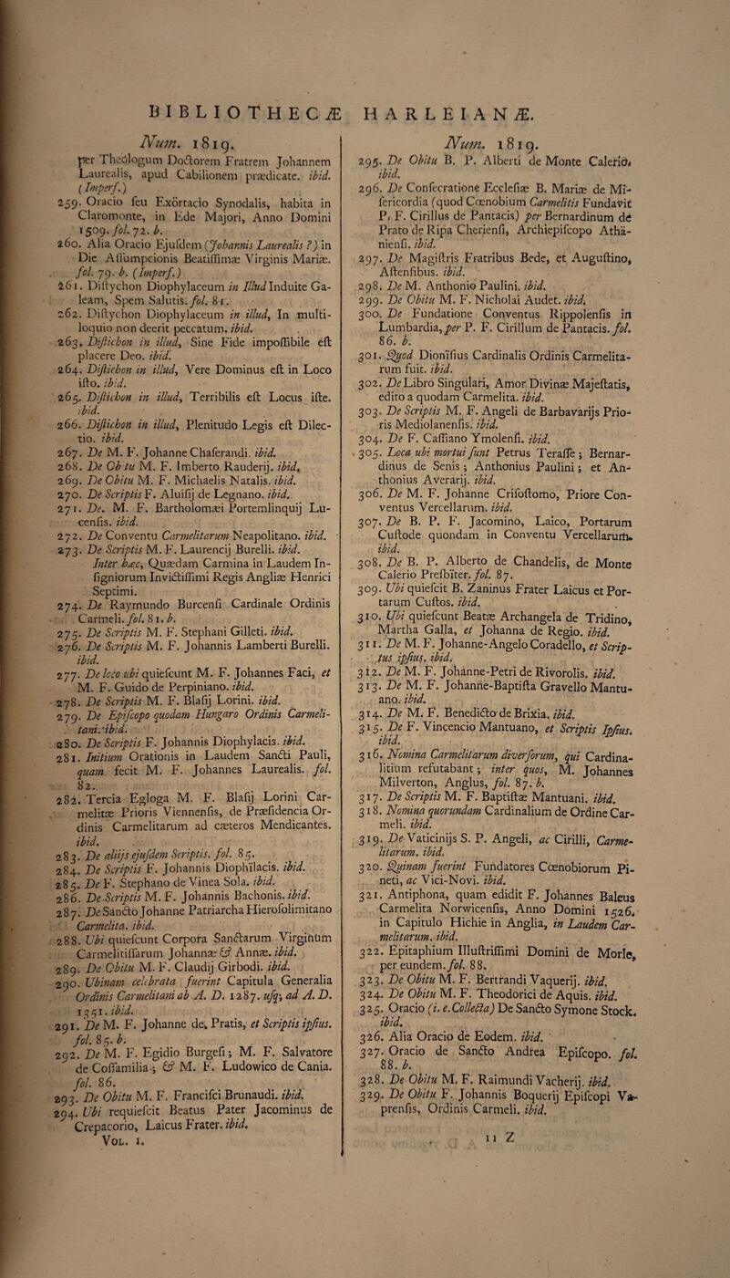 Num. 1819. per TheOlogum Dodorem Fratrem Johannem Laurealis, apud Cabilionem predicate, ibid. (Imperf.) 259. Oracio feu Exortacio Synodalis, habita in Claromonte, in Ede Majori, Anno Domini 1509. fol. 72. b. 260. Alia Oracio Ejufdem (Johannis Laurealis ?) in Die A flu m pc ion is Beatiflims Virginis Marias. fol. 79. b. (Imperf.) 261. Diftychon Diophylaceum in IllndInduite Ga- leam, Spem Salutis.fol. 81. 262. Diftychon Diophylaceum in illud, In multi- loquio non deerit peccatum. ibid. 263. JDifiichcn in illud, Sine Fide impoftibile eft placere Deo. ibid. 264. Diftichon in illud, Vere Dominus eft in Loco ifto. ibid. 265. Diftichon in illud, Terribilis eft Locus ifte. ibid. 2 66. Diftichon in illud, Plenitudo Legis eft Dilec- tio. ibid. 267. De M. F. Johanne Chaferandi. ibid. 268. De Ob tu M. F. Imberto Rauderij. ibid. 269. DeObitu M. F. Michaelis Natalis, ibid. 270. De Script is F. Aluifij de Legnano. ibid. 2y\.De. M. F. Bartholomsi Portemlinquij Lu¬ ce nfis. ibid. 272. De Conventu Carmelitarum Neapolitano. ibid. 273. De Scriptis M. F. Laurencij Burelli. ibid. Inter ha:c, Qusdam Carmina in Laudem In- figniorum Invidiffimi Regis Anglis Henrici Septimi. 274. De Rayrnundo Burcenfi Cardinale Ordinis Carmeli./c'/. 81. b. 275. De Scriptis M. F. Stephani Gilleti. ibid. 276. De Scriptis M. F. Johannis Lamberti Burelli. ibid. 277. De loco ubi quiefcunt M. F. Johannes Faci, et M. F. Guido de Perpiniano. ibid. 278. De Scriptis M. F. Blafij Lorini. ibid. 279. De Epifcopo quodam IIungaro Ordinis Carmeli- tani. 'ibid. 280. De Scriptis F. Johannis Diophylacis. ibid. 281. Initium Orationis in Laudem Sandi Pauli, quam fecit M. F. Johannes Laurealis. fol. 82. 282. Tercia Egloga M. F. Blafij Lorini Car- melitae Prioris Viennenfis, de Prsfidencia Or¬ dinis Carmelitarum ad csteros Mendicantes. ibid. 283. De aliijs ejufdem Scriptis. fol. 85. 284. De Scriptis F. Johannis Diophi'lacis. ibid. 285. De F. Stephano de Vinea Sola. ibid. 286. De.Scriptis M. F. Johannis Bachonis. ibid. 287. DeSando Johanne PatriarchaHierofolimitano Carmelita. ibid. 288. Ubi quiefcunt Corpora Sandarum VirginUm Carmelitiffarum Johanns £sf Anns. ibid. 289. De Obitu M. F. Claudij Girbodi. ibid. 290. Ubinam celcbrata fuerint Capitula Generalia Ordinis Carmelitaniab A. D. 1287. ufq-, ad A. D. 1391. ibid. 291. De M. F. Johanne de* Pratis, et Scriptis ipfius. fol. 85. b. 292. De M. F. Egidio Burgefi; M. F. Salvatore de Coffamilia if M. F. Ludowico de Cania. fol. 86. 293. De Obitu M. F. Francifci Brunaudi. ibid. 294. Ubi requiefcit Beatus Pater Jacominus de Crepacorio, Laicus Frater. ibid. Vol. 1. Num. 1819. 295. De Obitu B. P. Alberti de Monte Calerich ibid. 296. De ConfecratiOne F.cclefis B. Maris de ML fericordia (quod Cocnobium Carmelitis Fundavit Pi F. Cirillus de Pantacis) per Bernardinum de Prato de Ripa Cherienfi* Archiepifcopo Atha- nienfi. ibid. 297. De Magiftris Fratribus Bede, et Auguftino, Aftenfibus. ibid. 298. De M. Anthonio Paulini. ibid. 299. De Obitu M. F. Nicholai Audet. ibid,. 300. De Fundatione Conventus Rippolenfis in Lumbardia,per P. F. Cirillum de Pantacis. fol. 86. b. 301. Quod Dioni'fius Cardinalis Ordinis Carmelita¬ rum fuit. ibid. 302. Z^Libro Singulari, Amor Divins Majeftatis, edito a quodam Carmelita. ibid. 303. De Scriptis M. F. Angeli de Barbavarijs Prio¬ ris Mediolanenfis. ibid. 304. De F. Caftiano Ymolenfj. ibid. .305. Loca ubi mortui funt Petrus Terafte ; Bernar- dinus de Senis ; Anthonius Paulini; et Aft- thonius Averarij. ibid. 306. De M. F. Johanne Crifoftomo, Priore Con¬ ventus Vercellarum. ibid. 307. De B. P. F. Jacomino, Laico, Portarum Cuftode quondam in Conventu Vercellarurtw ibid. 308. De B. P. Alberto de Chandelis, de Monte Calerio Prefbiter. fol. 87. 309. Ubi quiefcit B. Zaninus Frater Laicus et Por¬ tarum Cuftos. ibid. 310. Ubi quiefcunt Beats Archangela de Tridino, Martha Galla, et Johanna de Regio. ibid. 311. De M. F. Johanne-Angelo Coradello, et Scrip- ■ tus ipfius. ibid. 312. De M. F. Johanne-Petri de Rivorolis. ibid. 313* De M. F. Johanne-Baptifta Gravello Mantu- ano. ibid. 314. De M. F. Benedidade BriXia. ibid. 315. De F. Vincencio Mantuano, et Scriptis Ipfius. ibid. 316. Nomina Carmelitarum diver forum, qui Cardina- litium refutabant; inter quos, M. Johannes Milverton, Anglus, fol. 87. A 317. De Scriptis M. F. Baptifts Mantuani. ibid. 318. Nomina quorundam Cardinalium de Ordine Car- meli. ibid. 319. De Vaticinijs S. P. Angeli, ac Cirilli, Carme¬ litarum. ibid. 320. Quinam fuerint Fundatores Coenobiorum Pi- neti, ac Vici-Novi. ibid. 321. Antiphona, quam edidit F. Johannes Baleus Carmelita Norwicenfis, Anno Domini 1526, in Capitulo Hichie in Anglia, in Laudem Car¬ melitarum. ibid. 322. Epitaphium Illuftriflimi Domini de Morle, per eundem./<?/. 88. 323. De Obitu M. F. Bertrandi Vaquerij. ibid. 324. De Obitu M. F. Theodorici de Aquis. ibid. 325. Oracio (i. e. Collegia) De Sando Symone Stock. ibid. 326. Alia Oracio de Eodem. ibid. 327. Oracio de Sando Andrea Epifcopo. fol. 8 8. b. 328. De Obitu M. F. Raimundi Vacherij. ibid. 329. De Obitu F. Johannis Boquerij Epilcopi W prenfis, Ordinis Carmeli. ibid. 11 Z