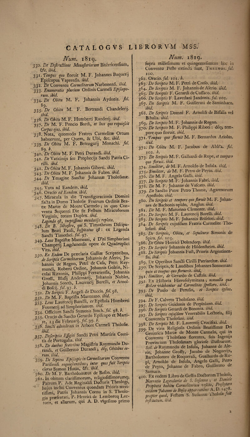 Num. 1819. 330. De' Dcftruftione Monajieriorum Biterricenfium, x &c. ibid. 331 .Tempus quo floruit M. F. Johannes Boquerij Epifcopus Vaprenfis, ibid. 332. De Conventu Carmeli t arum Narbonenfi. ibid. 333. Enumeratio plurium Ordinis Carmeli lipifcopo- rum. ibid. 334. D<? 0#/# M. F. Johannis Aydonis. fol. 89. 335. De Olitu M. F. Bertrandi Chandelerij. 336. De 0£/V« M. F. Humberti Randerij. ibid. 33y.De M. F. Poncio Rordi, et loco quo requiefcit Corpus ejus. ibid. 338. Nota, quomodo Fratres Carmelits Ortum habuerunt, per Quem, & Ubi, &c. ibid. 339. De Obitu M. F. Berengarij Monachi. fol. 89. b. 340. De Obitu M. F. Petri Durandi. ibid. 341. De Vaticinijs feu Prophecijs Sandti Patris Ci- rilli. ibid. 342 .De Obitu M. F. Johannis Giberti. ibid. 343. De Obitu M. F. Johannis de Fabro. ibid. 344. De Ymagine Sandts Johannas Tholofans. ibid. 345. Vota ad Eandem. ibid. 346. Oracio ad Eandem. ibid. 347. Miracula in die Transfiguracionis Domini fadta in Domo Tholofs Fratrum Ordinis Bea¬ ts Maris de Monte Carmelo ; in quo Con¬ ventu Sequenti Die fit Feftum Miraculorum Virginis, totum Duplex, ibid. Legenda eft, ineptijfmis mendacijs replcta. 348. De B. Silveftro, qui S. Timotheum Difcipu- lum Beati Pauli, hofpitatus eft : ex Legenda San£U Timothei./?/. 97. v . 349. Eaus Baptifls Mantuani, e D ni Simphoiiani Champerij Lugdunenfis opere de Quadruplici Vita, ibid. # 330. Ex Eodem De prsclaris Gallis Scriptoribus, de Scriptis Cartnelitarum Johannis de Alerio, Jo¬ hannis de Regno, Petri de Cafa, Petri Ray- mundi, Roberti Ordine, Johannis Golem, Ni¬ colai Ritzonis, Philippi Eerrarienfis, Johannis Groffi, Blafij Andernarij, Johannis Noblet, Johannis Soreth, Laurencij Buielli, et Arnol- di Bofcij. fol. 97. b. . 351. De Scriptis F. Angeli de Duccis. fol. 98. 332 De M. F. Baptifta Mantuano. ibid. ' 353. Laus Laurencij Burelli, Epiftola Humberti Fourneri] ad Simphorianum. ibid. 354. Officium Sandti Symonis Stoch. fol. 98. . 355. Oracio de Sancto Gerardo E.pifcopo et Marti- re, 23 die February./*?/. 99* b. r '356. Sandti adumbrati in Arbore Carmeli Tholofs. 357! Defcriptio Effigiei Sandti Petri Martiris Comi- 4 tis de Portugalia. ibid. 358. De duobus fratribus Magiftris Raymundo Du¬ randi, et Guillermo Durandi; deq-, Obitibus eo- rum. ibid. , ' 359. De Scptem Epifcopis in Cartnelitarum Conventu Parifienfi requiefcentibus *, inter quos fait Scriptis , clarus Symon Hutin, Sslc.ibid. 360. De M. F. Bartholomseus de Bofco. ibid. 361« In obitum clariflimorum, rcligiofiftimorumcp, Patrum P. Ade Reginaldi Dodtoris T heologi, htijus incliti Convcntus quondam Prioris meri- tiffimi, Patris Johannis Cornu in S. Theolo- pia prsfentati, P. Henrici de Lemborcq Lec- Toris, et aliorum, qui A. D. vigefimo primo Num. 1819. fbpra millefimum et quingentefimtim hoc in Conventu Pefte extindti funt, Threnos. foL 100. 362. Oracio. fol 101. b. 363. De Scriptis M. F. Petri de Crofo. ibid. 364. De Scriptis M. F. Johannis de Alerio. ibid. 365. De Scriptis F. Gerardi deCuftaco. ibid. 366. De Scriptis F. Lavedani Jandonis./^/. 102. 367. De Scriptis M. F. Guillermi de Saminhaco. ibid. 368. De Scriptis Domni F. Arnoldi de BifTalis vel Bibalis. ibid. 369. De Scriptis M. F. Johannis de Regno. 370. De Scriptis M. F. Philippi Riboti: deq* tem¬ pore quo floruit, ibid. 371. Tempts quo floruit M. F. Bernardus Ariolus. Hid. 372. De Obitu M. F. Jacobus de Abb~a. fol. 102. b. 373. De Scriptis M. F. Galhardi deRupe, et tempore quo floruit, ibid. 374. Similiter, de M. F. Arnoldo de Infula. ibid. 375. Similiter, de M. F. Petro de Pevto. ibid. 376. De M. F. Angelo Galli. ibid. 377. De Scriptis M. F. Johannis Fabrb ibid. 378. De M. F. Johanne de Vafcato. ibid. 379. De Sanfto Patre Petro Thome, Agarenorum Apoftolo. ibid. 380. De Scriptis et tempore quo floruit M. F. Johan¬ nes de Bachonis op'ido, Anglus. ibid. 381. De M. F. Maturino Clemente, ibid. 382. De Scriptis M. F. Laurencij Burelli. ibid. 383. De Scriptis M. F. Johannis Brifeloti. ibid. 384. De Scriptis cujufdam Fratris Carmelite Tho- lofani. ibid. 385. De Scriptis, Obitu, et Scpultura Simonis de Spira./tf/. 103. 386. De Obitu Henrici Dolendorp. ibid. 387. De Scriptis Johannis de Hildenfheim. ibid. 388. De Scriptis Johannis Fuft, Prioris Argentinen- fis. ibid. 389. De Operibus Sandti Chilli Patriarchs, ibid. 390. De Scriptis,& Laudibus Johannes Sonneman: quin et tempus quo floruerit. ibid, 391. Similiter, de Gerardo de Caftris. ibid. 392. Ex Hiftoria Hierofolymitana ; nonnull'a qu<e BaUo videbantur ad Carmelitas fpedlare. ibid.. 393. De Paulo de Perufio, et Scriptis ipftus. ibid. 394. De F. Cal veto Tholofano. ibid. 395. De Scriptis Guidonis de Perpiniano. ibid. 396. De Scriptis Gerardi de Bononia. ibid. 3^y. De Scriptis cujufdam Venerabilis Ledtoris, filij Conventus Thololani. ibid. 398. De Scriptis M. F. Laurentij Crucifixi. ibid. 399. De viris Religioiis Ordinis Beatifiims Dei Genitricis Maris de Monte Carmelo, qui in Conventu Tholofano florentes, fuis Ingenijs Provinciam Tholofanam gloriofe illuftrarunt. Sal. de Raymundo de Infula, Johanne de Ale¬ rio, Johanne Groffy, Jacobo de Noguerijs, Bartholomeo de Roquerali, Gualhardo de Ru- pi, Arnoldo de Iniula, Angelo Galli, Petro de Peyto, Johanne de Fabro, Guillermo de Samuco. 400. fix eodem Libro de Gcftis DodtorumTholole, Narratio Legendaria de S. Sufanna •, et Damele Prophet a habit u Carmeli t arum veflito, Prejlyteio cuidam Johanm de Bofco apparentious A. D. 14/ / propter quod, Feftum S. Sufanns Yholols/w/ pftitutum. ibid. 1