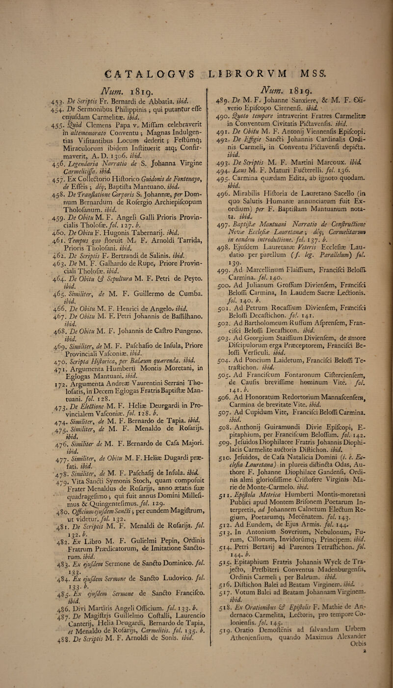 Num. 1819. 453. De Scriptis Fr. Bernardi de Abbatia. ibid. 454. De Sermonibus Philippinis i qui putantur efle cujufdam Carmelitas. ibid. 455. zhtod Clemens Papa v. Miflam celebraverit in altememorato Conventu •, Magnas Indulgen- tias Yifitantibus Locum dederit 5 Feftumdp, Miraculorum ibidem Inftitoerit atq*, Confir- maverit, A. D. 1306. ibid. 456. Legendaria Narratio de S. Johanna Virgine Carmelitiffa. ibid. 457. Ex Colledorio Hiftorico Guidonis de Fontenayo, de Efleis; deq-, Baptifta Mantuano. ibid. 458. De Franjlatione Corporis S. Johannas, per Dom- num Bernardum de Rolergio Archiepifcopum Tholofanum. ibid. 459. De Obitu M. F. Angeli Galli Prioris Provin- cialis Tholofas./i?/. 127. A 460. De ObituF. Hugonis Tabernarij. ibid. 461. Fempus quo floruit M.- F. Arnoldi Tarrida, Prioris Tholofani. ibid. 462. De Scriptis F. Bertrandi de Salinis. ibid. 463. TV M. F. Galhardo de Rupe, Priore Provin¬ cial i Tholofe. ibid. 464. De Obitu & Sepultura M. F. Petri de Peyto. ibid. 465. Similiter, de M. F. Guillermo de Cumba. ibid. 466. De Obitu M. F. Flenrici de Angelo.- ibid. 467. De Obitu M. F. Petri Johannis de Baflilhano. ibid. 468. De Obitu M. F. Johannis de Caftro Pungeno. ibid. 469. Similiter, de M. F. Pafchaflo de Infula, Priore Provinciali Vafconias. ibid. 470. Script a Hiftorica, per Balaam quarenda. ibid. 471. Argumenta Humberti Montis Moretani, in Eglogas Mantuani. ibid. 172. Argumenta Andreas Vaurentini Serrami Tho- lofatis, in Decern Eglogas Fratris Baptiftas Man¬ tuani. fol. 128. 473. De Elettione M. F. Helias Deurgardi in Pro- vincialem Vafconias. fol. 128. b. 474. Similiter, de M. F. Bernardo de Tapia, ibid. 475* Similiter, de M. F. Menaldo de Rofarijs. ibid4 476. Similiter de M. F. Bernardo de Cafa Majori. ibid. 477. Similiter, de Obitu M. F. Helias Dugardipras- fati. ibid. •478. Similiter, de M. F. Pafchafij de Infula. ibid. 479, Vita Sandi Symonis Stoch, quam compofuit Frater Menaldus de Rofarijs, anno astatis fuas quadrageflmo •, qui fuit annus Domini Milleft- mus & Quingenteflmus./?/. 129. 480. Officiumejufdem SantTi •, per eundem Magiftrum, ut videtur.fol. 132. 48r. De Scriptis M. F. Menaldi de Rofarijs. fol. 132. b. 482. Ex Libro M. F. Gulielmi Pepin, Ordinis Fratrum Prasdicatorum, de Imitatione Sando- rum. ibid. 483. Ex ejufdem Sermone de Sando Dominico. fol. 1J 3. 484. Ex ejufdem Sermone de Sando Ludovico, fol. 133- b. 485. Ex ejufdem Sermone de Sando FYancifco. ibid. 486. Divi Martins Angeli Officium. fol. 133. b. 487. De Magillris Guillelmo Coftalli, Laurencio Canterij, Helia Deugardi, Bernardo de Tapia, et Menaldo de Rofarijs, Carmelitis. fol. 135. b. 488. De Scriptis M. F. Arnoldi de Sonis. ibid. Num. 1819. 489. De M. F. Johanne Sanxiere, & M. F. OIL verio Epifcopo Cirenenfi. ibid. 490. Quoto tempore intraverint Priatres Carmelitas in Conventum Civitatis Pidavenfis. ibid. 491. De Obitu M. F. Antonij Viennenfis Epifcopi. 492. De Ejfigie Sandi Johannis Cardinalis Ordi¬ nis Carmeli, in Conventu Pidavenfi depida. ibid. 493. De Scriptis M. F. Martini Marcoux. ibid. 494. Laus M. F. Maturi Fuderelli. fol. 1.36. 495. Carmina quasdam Edita, ab ignoto quodam. ibid. 496. Mirabilis Hiftoria de Lauretano Sacello (in quo Salutis LIumanas annunciatum fuit Ex¬ ordium) per F. Baptiftam Mantuanum nota- ta. ibid.- 497. Baptijia Mantuani Narratio de CcnfiruPlione Neva Ecclejia Lauretana; deq; Carmelitarwn in eandem introdutiione. fol. 137. b. 498. Ejufdem Lauretanae Veteris Ecclefias Lau- datio per parellum (f. leg. Farallelum') fol. *39- 499. Ad Marcellinum Flaiffium, Francifci Belofll Carmina. fol. 140. 500* Ad Julianum Grofliim Divienfem, Francifci Belofll Carmina, In Laudem Sacr^ Ledionis. fol. 140. b. 501. Ad Petrum Rocaflium Divienfem, Francifci Belofll Decaftichon. fol. 141. 502. Ad Bartholomeum Ruffum Afprenfem, Fran¬ cifci Belofll Decafticon. ibid. 503. Ad Georgium Staiflium Divienfem, de amore Difcipulorum erga Prasceptorem, Francifci Be¬ lofll Verflculi. ibid.. 504. Ad Poncium Laidetum, Francifci Belofll Te- traftichon. ibid. 505. Ad Francifcum Fontaronum CiflercienfeitT, de Caufls breviflime hominum Vite. fol. 141. b. 506. Ad Honoratum Redortorium Mannafcenfem, Carmina de brevitate Vite. ibid. 507. Ad Cupidum Vite, Francifci Belofll Carmina. ibid. 508. Anthonij Guiramundi Divie Epifcopi, E- pitaphium, per Francifcum Beloflum. fol. 142. 509. Jefuidos Diophilacee Fratris Johannis Diophi- lacis Carmelite audoris Diftichon. ibid. 510. Jefuidos, de Cafa Natalicia Domini (/. e. Ea~ clefia Lauretana) in plureis diflinda Odas, Au- thore F. Johanne Diophilace Gandenfi, Ordi¬ nis almi gloriofiflime Criftofere Virginis Ma¬ rie de Monte-Carmelo. ibid. 511. Epifiola Metrica Humberti Montis-moretani Publici apud Montem Brifonem Poetarum In- terpretis, ad Johannem Calnetum Eledum Re- gium, Poetarumq; Mecenatem. fol. 143. 512. Ad Eundem, de Ejus Armis. fol. 144. 513. In Antonium Soverium, Nebulonum, Fu- rum, Cillonum, Invidorumq-, Principem. ibid. 514. Petri Bertarij ad Parentes Tetraftichon. fol. 144. b. 515. Epitaphium Fratris Johannis Wyck de Tra- jedo, Prefbiteri Conventus Madenburgenfis, Ordinis Carmeli; per Baleum. ibid. 516. Diftichon Balei ad Beatam Virginem. ibid. 517. Votum Balei ad Beatam Johannam Virginem. ibid. 518. Ex Orationibus G? Epijlolis F. Mathie de An- dernaco Carmelita, Ledoris, pro tempore Co- lonienfls. fol. 145. 519. Oratio Demoftenis ad falvandam Urbem Athenienfium, quando Maximus Alexander Or bis