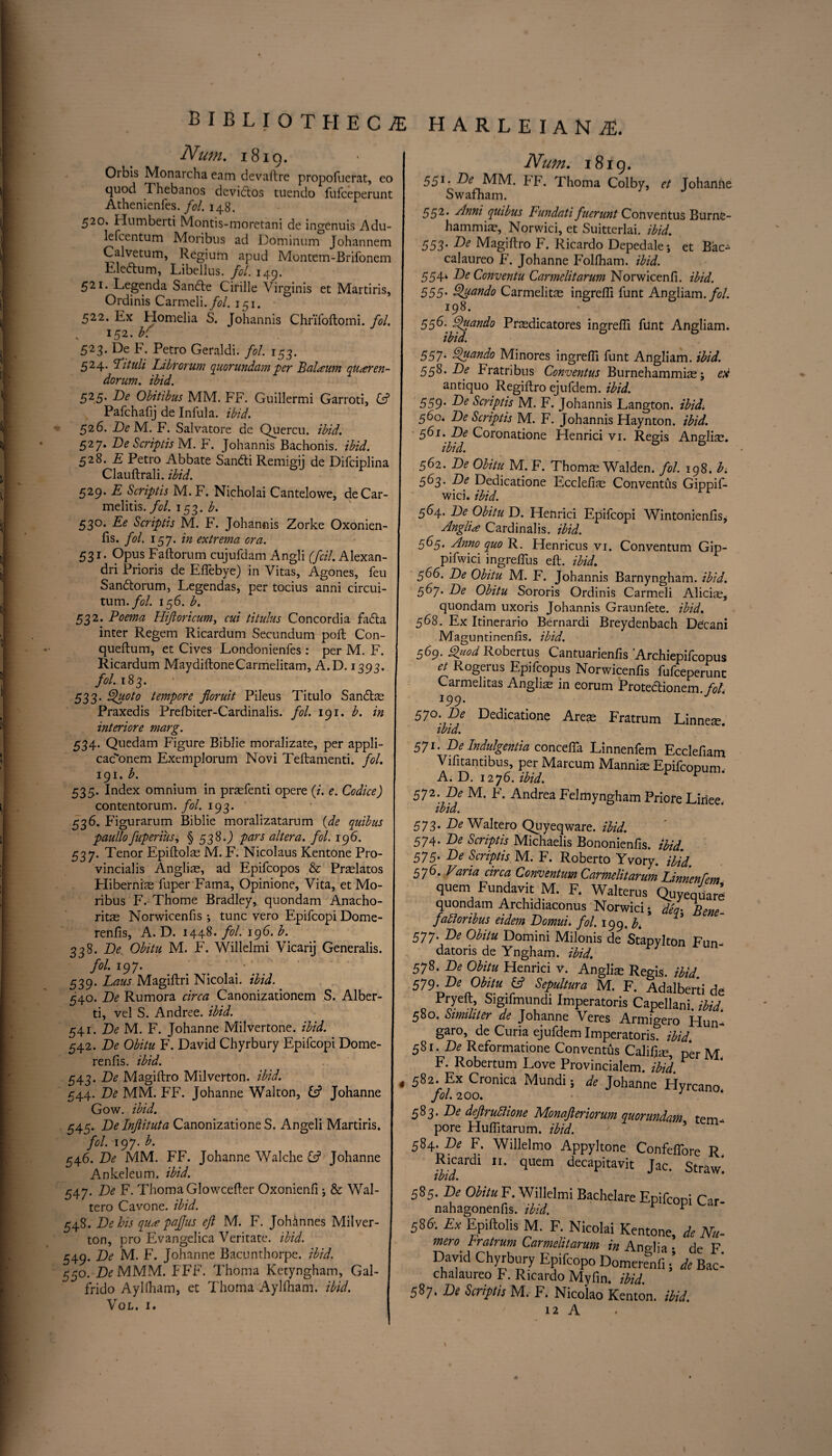 Num. 1819. Orbis Monarcha earn devaftre propofuerat, eo quod Thebanos devidtos tuendo fufceperunt Athenienfes. fol. 148. 520. Humbert! Montis-moretani de ingenuis Adu- lefcentum Moribus ad Dominum Johannem Calvetum, Regium apud Montem-Brifonem Eleftum, Libellus. fol. 149. 521. Legenda Sandte Cirille Virginis et Martiris, Ordinis Carmeli./^?/. 151. 522. Ex Homelia S. Johannis Chrifoftomi. fol, 152.b( 523. De F. Petro Geraldi. fol. 153. 524. Fituli Librorum quorundam -per Balaum quaren- dorum, ibid. 525. De Obitibus MM. FF. Guillermi Garroti, G? Pafchafij de Infula. ibid. 526. De M. F. Salvatore de Quercu. ibid. 527. De Scriptis M. F. Johannis Bachonis. ibid. 528. E Petro Abbate Sandti Remigij de Difciplina Clauftrali. ibid. 529. E Scriptis M. F. Nieholai Cantelowe, deCar- melitis. fol. 153. b. 530. Ee Scriptis M. F. Johannis Zorke Oxonien- fis. fol. 157. in extrema ora. 531. Opus Faftorum cujufdam Angli (fcil. Alexan- dri Prioris de Eflebye) in Vitas, Agones, feu Sandtorum, Legendas, per tocius anni circui- tum.fol. 156. b. 532. Poema Hifioricum, cui titulus Concordia fadta inter Regem Ricardum Secundum poft Con- queftum, et Cives Londonienfes: per M. F. Ricardum MaydiftoneCarmelitam, A.D. 1393. fol. 183. 533. Quota tempore floruit Pileus Titulo Sandtas Praxedis Prefbiter-Cardinalis. fol. 191. b. in interiore marg. 534. Quedam Figure Biblie moralizate, per appli- cac'onem ExempJorum Novi Teftamenti. fol. 19i. b. 535. Index omnium in prasfenti opere (i. e. Codice) contentorum. fol. 193. 536. Figurarum Biblie moralizatarum (de quibus paullo fuperius, § 538.) pars altera, fol. 196. 537. Tenor Epiftolas M. F. Nicolaus Kentone Pro- vincialis Anglic, ad Epifcopos & Prtelatos Hiberniae fuper Fama, Opinione, Vita, et Mo¬ ribus F. Thome Bradley, quondam Anacho- ritas Norwicenfis j tunc vero Epifcopi Dome- renfis, A. D. 1448. fol. 196. b. 338. De Obitu M. F. Willelmi Vicarij Generalis. fol. 197. 539. Laus Magiftri Nicolai, ibid. 540. De Rumora circa Canonizationem S. Alber¬ ti, vel S. Andree. ibid. 541. De M. F. Johanne Milvertone. ibid. 542. De Obitu F. David Chyrbury Epifcopi Dome- renfis. ibid. 543. De Magiftro Milverton, ibid. 544. De MM. FF. Johanne Walton, & Johanne Gow. ibid. 545. Delnflituta Canonizatione S. Angeli Martiris. fol. 197. b. 546. De MM. FF. Johanne Walche G? Johanne Ankeleum. ibid. 547. De F. Thoma Glowcefter Oxonienfi ; & Wal- tero Cavone. ibid. 548. De his qua pafjus eft M. F. Johinnes Milver¬ ton, pro Evangelica Veritate. ibid. 549. De M. F. Johanne Bacunthorpe. ibid. 550. Z>MMM. FFF. Thoma Ketyngham, Gal- frido Ayllham, et Thoma Aylfham. ibid. VoL. I. HARLEIANAE. Num. 1819. 55l- De MM. FF. Thoma Colby, et Johanne Swafham. 552. Anni quibus Fundati fuerunt Conventus Burne- hammias, Norwici, et Suitterlai. ibid. 553• De Magiftro F. Ricardo Depedale; et Bac- calaureo F. Johanne Folfham. ibid. 554* De Conventu Carmclitarum Norwicenfi. ibid. 555• Quando Carmelite ingrefli funt Angliam./*?/. 198. 556; Quando Prasdicatores ingrefti funt Angliam. ibid. 557• Quando Minores ingrefli funt Angliam. ibid. S98.De Fratribus Conventus Burnehammias; ex antiquo Regiftro ejufdem. ibid. 559• De Scriptis M. F. Johannis Langton. ibid. 560. De Scriptis M. F. Johannis Haynton. ibid. 561. De Coronatione Henrici vi. Regis Anglic. ibid. 562. De Obitu M. F. Thomas Walden, fol. 198. b. 563. De Dedicatione Ecclefice Conventus Gippif- wici. ibid. 5^4* De Obitu D. Henrici Epifcopi Wintonienfts, Anglia Cardinalis. ibid. 565. Anno quo R. Henricus vi. Conventum Gip- pifwici ingreflus eft. ibid. 566. De Obitu M. F. Johannis Barnyngham. ibid. 56j. De Obitu Sororis Ordinis Carmeli Alicias, quondam uxoris Johannis Graunfete. ibid. 568. Ex Itinerario Bernardi Breydenbach Decani Maguntinenfis. ibid. 569. Quod Robertus Cantuarienfis 'Archiepifcopus et Rogerus Epifcopus Norwicenfis fufceperunt Carmehtas Anglias in eorum Protedlionem. fob 199. 5j0. De Dedicatione Areas Fratrum Linneas. ibid. 571’ De Indulgentia conceflfa Linnenfem Ecclefiam Vifitantibus, per Marcum Mannhe Epifcopum. A. D. 1276. ibid. r 572. De M. F. Andrea Felmyngham Priore Liriee. ibid. 573' De Waltero Quyeqware. ibid. 574. De Scriptis Michaelis Bononienfls. ibid. 575' De Scriptis M. F. Roberto Yvory. ibid 576. Varia circa Conventum Carmelitarum Limenfem quern Fundavit M. F. Walterus Quyequare quondam Archidiaconus Norwici • deq- Bene¬ factor ibus eidem Domui. fol. 199. b. 577. De Obitu Domini Milonis de Stapvlton Fun. datoris de Yngham. ibid. 578. De Obitu Henrici v. Anglias Regis, ibid 579. De Obitu fc? Sepultura M. F. Adalbert! de Pryeft Sigifimindi Imperatoris Capellani. ibid. 580. Similiter de Johanne Veres Armigero Hun- garo, de Curia ejufdem Imperatoris*? ibid. 581 -De Reformatione Conventus Califlas, p*er M F. Robertum Love Provincialem. ibid. * 582. Ex Cronica Mundi 5 de Johanne Hyrcano fol. 200. J 583. De deftrudlione Monafteriorum quorundam tem¬ pore Huflitarum. ibid. 584. De F. Willelmo Appyltone Confeflore T? Ricardi quern decapitavit Jac! Straw ibid. 585. De Obitu F. Willelmi Bachelare Epifcopi Car- nahagonenfis. ibid. r r 586-. Ex Epiftolis M. F. Nicolai Kentone, de Nu- mero bratrum Carmelitarum in Ano-lia . rle F David Chyrbury Epifcopo Domere&nfi \ de Bac- chalaureo F. Ricardo Myfin. ibid. 587. De Scriptis M. F. Nicolao Kenton, ibid. 12 A