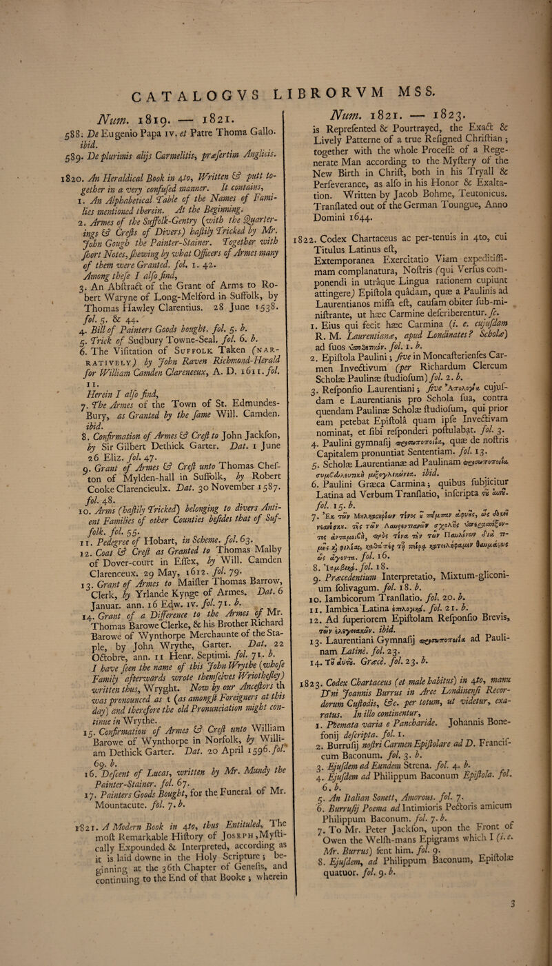 CATALOGVS LIBRORVM MSS. Num. 1819. — 1821. 588. De Eugenio Papa iv. et Patre Thoma Gallo. ; ibid. 589. De plurimis dijs Carmelitis, prefertim Anglicis. 820. An Herddicd Book in 4to, Written A putt to¬ gether in a very confufed manner. It contains, 1. An Alphabetical liable of the Names of Fami¬ lies mentioned therein. At the Beginning. 2. Armes of the Suffolk-Gentry (with the Ffuarter- ings A Crefts of Divers) haftily Tricked by Mr. John Gough the Painter-Stainer. Together with Jhort Notes, pewing by what Officers of Armes many of them were Granted, fol. 1. 42. Among thefe I alfo find, 3. An Abftradt of the Grant of Arms to Ro¬ bert Waryne of Long-Melford in Suffolk, by Thomas Hawley Clarentius. 28 June 1538. fol. 5. & 44* 4. Bill of Painters Goods bought, fol. 5. b. 5. Trick of Sudbury Towne-Seal. fol. 6. b. 6. The Vifitation of Suffolk Taken (nar¬ ratively,) by John Raven Richmond-Herald for William Camden Clareneeux, A. D. 1611. fol. 11. Herein I alfo find, 7. The Armes of the Town of St. Edmundes- Bury, as Granted by the fame Will. Camden. ibid. 8. Confirmation of Armes A Crefito John Jackfon, by Sir Gilbert Dethick Garter. Dat. 1 June 26 Eliz. fol. 47. 0. Grant of Armes A Crefi unto Thomas Chef- ton of Mylden-hall in Suffolk, by Robert Cooke Clarencieulx. Dat. 30 November 1587. fol. 48. . 10. Arms (haftily Tricked) belonging to divers Anti- ent Families of other Counties befides that of Suf¬ folk. fol. 55* 1 x. Pcdc^vcc of Hobart, in Scheme, fol- 63. 2 2, Coat (A Crefi as Granted to Thomas Malby of Dover-court in Eflfex, by Will. Camden Clareneeux. 29 May, 1612. fol. 79. 13. Grant of Armes to Maifter Thomas Barrow, Clerk, by Yrlande Kynge of Armes. Dat. 6 Januar. ann. 16 Edw. iv. fol. ^i.b. 14. Grant of a Difference to the Armes of Mr. Thomas Barowe Clerke, & his Brother Richard Barowe of Wynthorpe Merchaunte of the Sta¬ ple, by John Wrythe, Garter. Dat. 22 Qdtobre, ann. 11 Henr. Septimi. fol. 71. b. I have feen the name of this John Wrythe (whofe Family afterwards wrote themfelves Wriothefiey) written thus, Wryght. Now by our Anceftors th was pronounced as t (as amongfi toreignei s at this day) and therefore the old Pronunciation might con- tinuein Wrythe. 15. Confirmation of Armes A Crefi unto William Barowe of Wynthorpe in Norfolk, by Willi¬ am Dethick Garter. Dat. 20 April 1596. fol. 1fdbefemt of Lucas, written by Mr. Mtmdy the Painter-Stainer, fol. 67. 17. Painters Goods Bought, for the Funeral 01 Mr. Mountacute. fol. 7. b. 1821. A Modern Book in 4to, thus Entituled, TTe moft Remarkable Hiftory of Joseph,Myfti- cally Expounded & Interpreted, according as it is laid downe in the Holy Scripture *, be¬ ginning at the 36th Chapter of Genefis, and continuing to the End of that Booke j wherein Num. 1821. — 1823. is Reprefented & Pourtrayed, the Exadt & Lively Patterne of a true Refigned Chriftian ; together with the whole Proceffe of a Rege¬ nerate Man according to the Myftery of the New Birth in Chrift, both in his Try all & Perfeverance, as alfo in his Honor & Exalta¬ tion. Written by Jacob Bohme, Teutonicus. Tranflated out of the German Toungue, Anno Domini 1644. 1822. Codex Chartaceus ac per-tenuis in 4to, cui Titulus Latinus eft, Extemporanea Exercitatio Viam expeditifli- mam complanatura, Noftris (qui Verfus com- ponendi in utraque Lingua rationem cupiunt attingerej Epiftola quadam, quae a Paulinis ad Laurentianos miffa eft, caufam obiter fub-mi- niftrante, ut haec Carmine deferiberentur. fc. 1. Eius qui fecit haec Carmina (/. e. cujufdam R. M. Laurentiana, apud Londinates ? ScholF) ad fuos xssmStmutv. fol. 1* b. 2. Epiftola Paulini •, five in Moncafterienfes Car¬ men Invedtivum (per Richardum Clercum Scholae Paulinae ftudiofum)/?/. 2. A 3. Refponfio Laurentiani; five ’Aeroxofi* cujuf¬ dam e Laurentianis pro Schola fua, contra quendam Paulinae Scholae ftudiofum, qui prior earn petebat Epiftola quam ipfe Invedtivam nominat, et fibi refponderi poftulabat. fol. 3. 4. Paulini gymnafij a&owroroiU, quae de noftris Capitalem pronuntiat Sententiam. fol. 13. 5. Scholae Laurentianae ad Paulinam ^mvvirotU <ru(AC<£>\euTJKti (U^oyKimvtA. ibid. 6. Paulini Graeca Carmina; quibus fubjicitur Latina ad VerbumTranflatio, inferipta fa Iwn. fol. 1 a. b. 7. 7wy MxAKOi&tpi&V TlVOf a done* VicmtM. Hii TCOV Aaxj^iWeJjfdv 735 O.V7U[AQi€yI, ‘BfQi TIVA T})V TUV riaLlXtVaV It* 77- fius xj mipa. 6)S CtyOVTZt. fol. 16. 8. 'I’ty.QnA. fol- t8. 9. Pracedentium Interpretatio, Mixtum-gliconi- um folivagum. fol. 18. b. 10. Iambicorum Tranfiatio. fol. 20. b. 11. Iambica Latina imKoyyg,. fol. 21. b. 12. Ad fuperiorem Epiftolam Refponfio Brevis, Tclv ersyeiaxav. ibid. 13. Laurentiani Gymnafij <n&tmT07roiix. ad Pauli¬ nam Ratine, fol. 23. 14. Ta drJn. Grace, fol. 23. b. 1823. Codex Chartaceus (et male habitus) in \to, manu Uni Joannis Burrus in Arce Londinenfi Recor- dorum Cufiodis, Ac. per totum, ut videtur, exa- ratus. In illo continentur, 1. Plemata varia e Pancharide. Johannis Bone- fonij deferipta. fol. 1. 2. Burrufij nofiri Carmen Epifiolare ad D. Francil- cum Baconum. fol. 3. b. 3. Ejufdem ad Eundem Strena. fol. 4. b. 4. Ejufdem ad Philippum Baconum Epifiola. fol. 6. b. 5. An Italian Sonett, Amorous, fol. 7. 6. Burrufij Poema ^Intimioris Pedtoris amicum Philippum Baconum. fol. y.b. 7. To Mr. Peter Jackfon, upon the Front of Owen the Welfh-mans Epigrams which I (i.e. Mr. Burrus) fent him. fol. 9. 8. Ejufdem, ad Philippum Baconum, Epiltolae