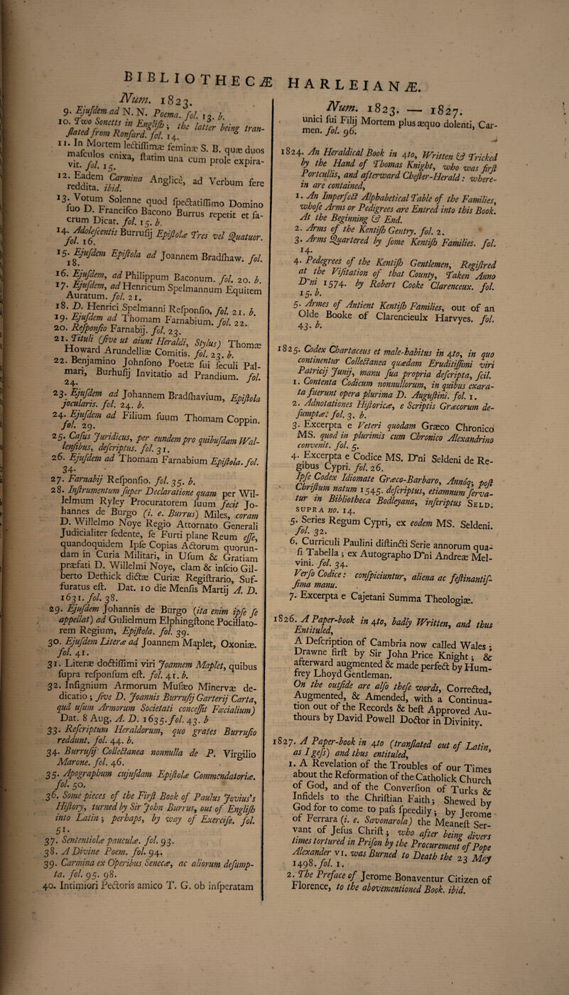 bibliotheca harleiana. Num. 1823. 9. Ejufdem ad N. N. J>oma. fol. ,, h 1 'm if IVf0rtem le|S‘ffimas femina; S. B. qua; duos vif/i/0SI5emXa’ fatimUna cum prole expira- ''reddkrjr^ ad Verbum fere I3ful°n'p SoI“ne quod fpeftatiffimo Domino rrn^L ranC’?,° Bac0n0 Burrus repetit et fa- crum Dicat. fol. 15. b. BUrrUfij EpiJloU Tra vd Qtatrnr. 15-^ Ejufdem Epiftola ad Joannem Bradfhaw. fol. 16. iufdem, oiPhilippum Baconum. fol. 20. b. 7A%tZl Srum SPdmannum Equi«m l8‘ *fnric‘ Spelmanni Refponfio./„/. 2I. b 19. fyufdem ad Thomam Farnabium. fol. 22. 20. Refponjio Farnabij. fol. 23. 2 x.Tituh (five ut aiunt Heraldi, Stylus) Thomce Howard Arundellias Comitis. fol. 2i b 22. Benjamino Johnfono Poete fui feculi Pal- man, Burhufij Invitatio ad Prandium. fol. 23. Ejufdem ad Johannem Bradlhavium, Epidola jocularis, fol. 24. b. rj ^ Filium fuum Thomam Coppin. 25. Ctf/fo Jundicus, per eundempro quibufdam Wal- lenfibus, defcriptus. fol. 31. 26. Ejufdem ad Thomam Farnabium Epijlola. fol. 34-’ 27. Farnabij Refponfio. /<?/. 35. b. 28. Injlrumentum fuper Declaratione quam per Wil- lelmum Ryley Procuratorem fuum fecit Jo- hannes de Burgo (i. e. Burrus) Miles, coram D. Wdjdmo Noye Regio Attornato Generali Judicialiter fedente, le Furti plane Reum effe quandoquidem Ipfe Copias Adorum quorun- dam in Curia Militari, in Ufum & Gratiam prasfati D. Willelmi Noye, clam & infcio Gil- berto Dethick didas Curias Regiftrario, Suf- furatus eft. Dat. 10 die Menfis Marti] A. D. 1631. fol. 38. 29. Ejufdem Johannis de Burgo {ita enim ipfe fe appellat) ad Gulielmum Elphingftone Pocillato- rem Regium, Epiftola. fol. 39. 30. Ejufdem Liter* ad Joannem Maplet, Oxonise. fol. 41. 31. Literas dodifiimi viri Joannem Maplet, quibus fupra relponfum eft. fol. 4.x. b. 32. Infignium Armorum Mufeo Minervse de- dicatio ; five D. Joannis Burrufj Garterij Carta, qua ufum Armorum Societati conceffit Fcecialiumj Dat. 8 Aug. A. D. 1635. fol. 43. b 33. Ref crip turn Iieraldorum, quo grates Burrufo reddunt. fol. 44. b. 34. Burrufj Colleblanea nonnulla de P. Viro-ilio Marone. fol. 46. 0 35. Apographum cujufdam Epiftol* Commendatori*. fol. 50. 36. Some pieces of the Firft Book of Paulus Jovius's Hftory, turned by Sir John Burrus, out of Englifh into Latin \ perhaps, by way of Exercife. fol. 51- 37. Sentential*paucul*. fol. 93. 38. A Divine Poem. fol. 94. 39. Carmina ex Operibus Senec*, ac aliorum defump- ta. fol. 95. 98. 40. Intimiori Pectoris amico T. G. ob infperatam Num. 1823. — 1827. umci lui Filij Mortem plus tequo dolenti, Car- men. fol. 96. us* 1824. An Heraldical Book in 4to. Written Cl Tricked by the Hand of Thomas Knight, who was firft Portcullis, and afterward Chefter-Herald: where¬ in are contained, 1. An Imperf :dt Alphabetical Table of the Families, whofe Arms or Pedigrees are Entred into this Book. At the Beginning (A End. 2. Arms of the Kentifh Gentry, fol. 2. 3. Arms Quartered by feme Kemijh Families, fol. I4* 4. Pedegrees of the Kentifto Gentlemen, Regiftred at the Vifitation of that County, Taken Anno Dm 1574. by Robert Cooke Clarenceux. fol. 15. b. J 5. Armes of Antient Kentifh Families, out of an Olde Booke of Clarencieulx Hairvyes. fol. 43. b. J 1825. Codex Chartaceus et male-habitus in yto, in quo contmentur Collebianea qu*dam Eruditiffimi viri Patricij Junij, manu fua propria deferipta, foil. 1. Content a Codicum nonnullorum, in quibus ex ara- ta fuerunt' opera plurima D. Augiftini. fol. 1. 2. Adnotationes Hiftoric*, e Scriptis Gracorum de- fumpt*: fol. 3. b. 3. Excerpta e Veteri quodam Grsco Chronico MS. quod in plurimis cum Chronico Alexandria convenit. fol. 3. 4- Excerpta e Codice MS. Dni Seldeni de Re¬ gibus Cypri. fol. 26. Ipfe Codex Idiomate Gr*co-Barbaro, Anno'q- pod Cbriftum natum 1545. defcriptus, etiamnumferva- tur m Bibliotheca Bodleyana, inferiptus Seld supra no. 14. 5. Series Regum Cypri, ex eodem MS. Seldeni. Jol. 32. 6vS,Urr/C“li Paulini diftinfti Serie annorum qua- . Ta°e ,a 5 ex Autographo D ni Andrea; Mel- vim. fol. 34. Verfo Codice: confpiciuntur, aliena ac feftinantif- Jima manu. , J 7. Excerpta e Cajetani Summa Theologise. 1S26 APaper.book Ato, badly Written, and thus Entituled, A Defcription of Cambria now called Wales * Drawne firft by Sir John Price Knight; & afterward augmented & made perfect by Hum- frey Lhoyd Gentleman. On the outfide are alfo thefe words. Corrected Augmented, & Amended, with a Continual tion out of the Records & beft Approved Au¬ thors by David Powell Dodor in Divinity. 1827. A Paper-book in 4to (tranflated out of Latin as 1 gefs) and thus entituled, 1. L. Revelation of the Troubles of our Times about the Reformation of the Catholick Church or God, and of the Converfion of Turks Xr Infidels to the Chriftian Faith; Shewed by God for to come to pafs fpeedily; by Jerome of Ferrara (i. e. Savonarola) the Meaneft Ser¬ vant of Jtius Chrift ; who after being divers limes tortured in Prifon by the Procurement of Pope ififfol J WasBuned t0 Death th‘ 4 May i-Ehe Preface of Jerome Bonaventur Citizen of rlorence, to the abovementioned Book. ibid.