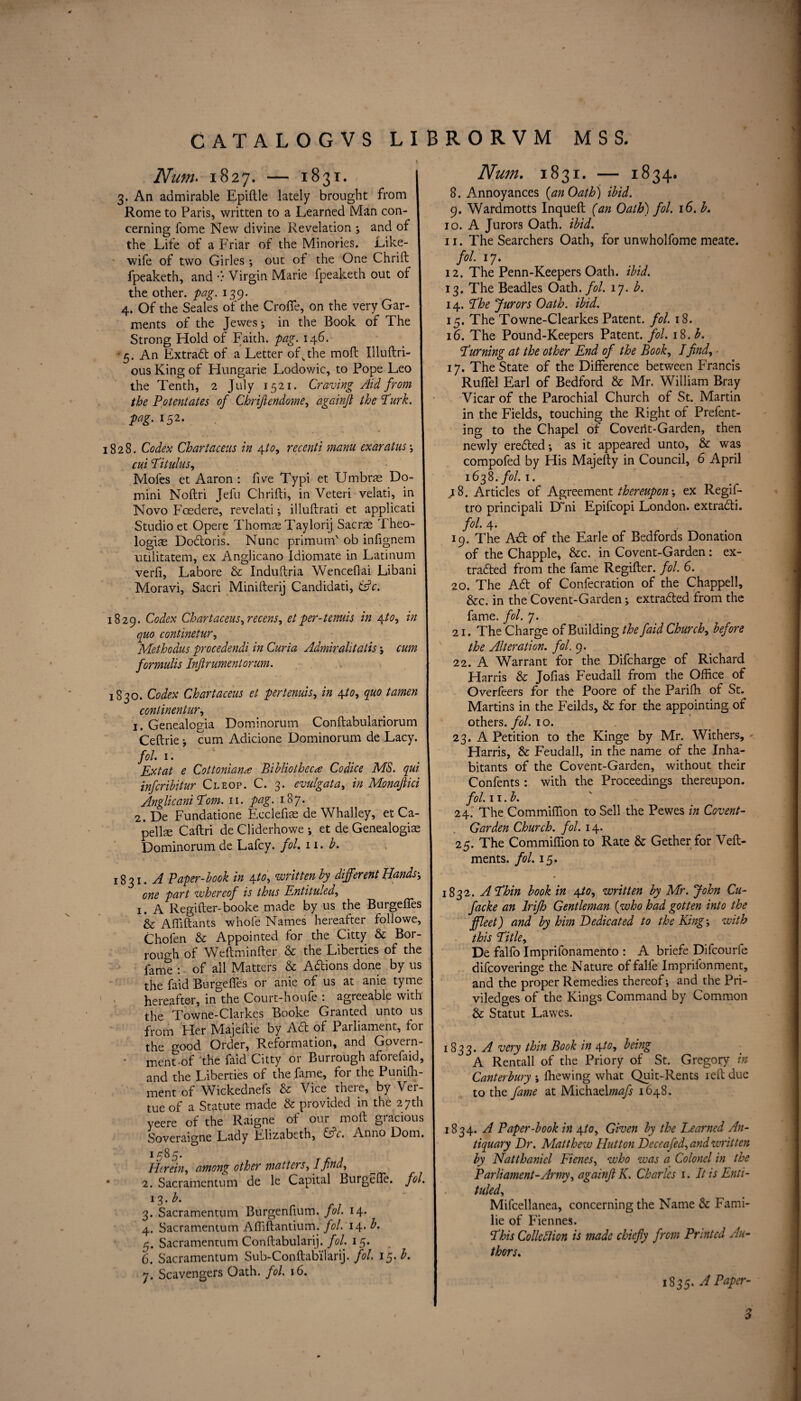 Num. 1827. — 1831. I 3. An admirable Epiftle lately brought from I Rome to Paris, written to a Learned Man con- 1 cerning Tome New divine Revelation ; and of the Life of a Friar of the Minories. Like- I wife of two Girles ; out of the One Chrid I fpeaketh, and v Virgin Marie fpeaketh out of I the other, pag. *39- „ , ^ 4. Of the Seales of the Crofle, on the very Gar¬ ments of the Jewes ; in the Book of The Strong Hold of Faith, pag. 146. •5. An Extract of a Letter ofvthe mod Illuftri- ous King of Hungarie Lodowic, to Pope Leo the Tenth, 2 July 1521. Craving Aid from the Potentates of Chriftendome, againjl the Turk, pag. 152. 1828. Codex Chartacens in yt°-> recenti manu ex ar at us ; 1 cui Pit ulus, Mofes et Aaron : five Typi et Umbrae Do¬ mini Nodri Jelu Chridi, in Veteri velati, in Novo Foedere, revelati; illudrati et applicati Studio et Opere Thomae Taylorij Sacrae Theo- logiae Dodoris. Nunc primum' ob infignem utilitatem, ex Anglicano Idiomate in Latinum verfi, Lahore & Induftria Wenceflai Libani Moravi, Sacri Miniderij Candidati, (Ac. 1829. Codex Chartacens, recens, et per-tenuis in \to, in quo continetur, Methodus procedendi in Curia Admiralitatis; cum formulis Injlrumentorum. 1830. Codex Chartacens et per tenuis, in 4 to, quo tamen conlinentur, 1. Genealogia Dominorum Condabulariorum Ceftrie •, cum Adicione Dominorum de Lacy. fol 1. Ex tat e Cottonian# Bibliotheca Co dice MS. qui infcribitur Cleop. C. 3. evulgata, in Monajlici Anglicani Pom. 11. pag.187. 2. De Fundatione Ecclefiae de Whalley, et Ca¬ pelin Cadri de Cliderhowe ; et de Genealogiae Dominorum de Lafcy. fol. n. b. 1831. A Paper-book in \to, written by different Hands’, one part whereof is thus Entituled, 1. A Regider-booke made by us the BurgelTes & A Aidants whofe Names hereafter followe, Chofen & Appointed for the Citty & Bor- rough of Wedminder & the Liberties of the fame : of all Matters & Adions done by us the faid Burgedes or anie of us at anie tyme hereafter, in the Court-houfe : agreeable with the Towne-Clarkes Booke Granted unto us from Her Majedie by Ad of Parliament, for the good Order, Reformation, and Govern- ment-of the faid Citty or Burrough aforefaid, and the Liberties of the fame, for the Puniffi- ment of Wickednefs & Vice there, by Ver- tue of a Statute made & provided in the 27th yeere of the Raigne of our mod gracious Soveraigne Lady Elizabeth, Ac. Anno Dom. Herein, among other matters, I find, • 2. Sacramentum de le Capital Burgefle. fol. 13. b. 3. Sacramentum Burgenfium. fol. 14. 4. Sacramentum Affiftantium. fol. 14. b. 5. Sacramentum Condabularij. fol. 15. 6. Sacramentum Sub-Condabilarij. fol. 15. b. 7. Scavengers Oath. fol. 16. Num. 1831. — 1834. 8. Annoyances {an Oath) ibid. 9. Wardmotts Inqued (an Oath) fol. 16. b. 10. A Jurors Oath. ibid. 11. The Searchers Oath, for unwholfome meate. fol. 17. 12. The Penn-Keepers Oath. ibid. 13. The Beadles Oath. fol. 17. b. 14. Phe Jurors Oath. ibid. 15. The Towne-Clearkes Patent, fol. 18. 16. The Pound-Keepers Patent, fol. 18. b. Purning at the other End of the Book, I find, ■ 17. The State of the Difference between Francis Rudel Earl of Bedford & Mr. William Bray Vicar of the Parochial Church of St. Martin in the Fields, touching the Right of Prefent- ing to the Chapel of Covent-Garden, then newly ereded *, as it appeared unto, & was compofed by His Majedy in Council, 6 April 1638. fol. 1. .18. Articles of Agreement thereupon', ex Regif- tro principali D~ni Epifcopi London, extradi. fol. 4. 19. The Ad of the Earle of Bedfords Donation of the Chappie* &c. in Covent-Garden: ex- traded from the fame Regider. fol. 6. 20. The Ad of Confecration of the Chappell, &c. in the Co vent-Garden ; extraded from the fame. fol. 7. 21. The Charge of Building the faid Church, before the Alteration, fol. 9. 22. A Warrant for the Difcharge of Richard Harris & Jofias Feudall from the Office of Overfeers for the Poore of the Pariffi of St. Martins in the Feilds, & for the appointing of others, fol. 10. 23. A Petition to the Kinge by Mr. Withers, Harris, & Feudall, in the name of the Inha¬ bitants of the Covent-Garden, without their Confents : with the Proceedings thereupon. fol. 11 .b. 24. The Commiffion to Sell the Pewes in Covent- Garden Church, fol. 14. 25. The Commiffion to Rate & Gether for Ved- ments. fol. 15. 1832. APhin book in \to, written by Mr. John Cu- facke an Irijh Gentleman {who had gotten into the ffleet) and by him Dedicated to the King with this Pitle, De falfo Imprifonamento : A briefe Difcourfe difcoveringe the Nature offalle Imprifonment, and the proper Remedies thereof; and the Pri- viledges of the Kings Command by Common & Statut Lawes. 1833. A very thin Book in \to, being A Rentall of the Priory of St. Gregory in Canterbury ; ffiewing what Quit-Rents red due to the fame at Michael;nafs 1648. 1834. A Paper-book in \to. Given by the Learned An¬ tiquary Dr. Matthew Hutton Deceafed, and writ ten by Natthanicl Fienes, who was a Colonel in the Parliament-Army, againjl K. Charles 1. It is Enti¬ tuled, Mifcellanea, concerning the Name & Fami- lie of Fiennes. Phis Collodion is made chiefiy from Printed Au¬ thors. 1835. APaper- 3