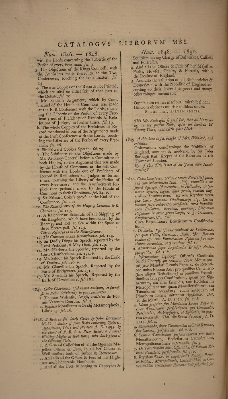 CATALOGVS L Num. 1846. — 1848. with the Lords concerning the Libertie of the Perfon of every Free-man. fol. 3. 3. The Objections of the Kings Councell, with the Aunfweres made thereunto at the Two Conferences, touching the lame mattei. fol. 13. ~ . 4. The true Coppies of the Records not Printed, \Vhich are ufed on either fide of that part of the Debate./?/. 20. 5. Mr. Selden’s Argument, which by Com- niaund of the Houfe of Commons was made at the Firft Conference with the Lords, touch¬ ing the Libertie of the Perfon of every Free¬ man ; out of Prefidents of Records & Refo- lutions of Judges, in former times, fol. 29. 6. The whole Coppies of the Prefidents of Re¬ cord mentioned in one of the Arguments made at the Firft Conference with the Lords, touch¬ ing the Liberties of the Perfon of every Free¬ man; fol. 56. 7. Sir Edward Cookes Speech, fol. 79. 8. The Subftance of the Objections made by Mr. Attorney-Generall before a Committee of both Houfes, to the Argument that was made by the Houfe of Commons at the firft Con¬ ference with the Lords out of Prefidents of Record & Refolutions of Judges in former times, touching the Liberty of the Perfon of every Free-man-, and the Awnfweres & Re¬ plies then prefently made by the Houfe of Commons to thefe Objections, fol. 84. b. 9. Sir Edward Cokeh Speech at the End of the Conference, fol. 112. 1 o. The Remonjlrance of the Houfe of Commons to K. Charles 1. fol. 113. 11. A Kalender or Schedule of the Shipping of this Kingdome, which have been taken by the Enemy, and loft at Sea within the Space of three Yeeres paft. fol. 123. This is Referred to in the Remonjlrance. 12. The Commons Second Remonfirancc. fol. 125. 13*. Sir Dudly Diggs his Speech, reported by the Lord-Prefident, 8 May 1626. fol. 129. 14. Mr. Harberte his Speeche, reported by the Lord Chamberlaine. fol. 134. h. , 15. Mr. Seldon his Speech Reported by the Earle of Dorfett. fol. 140. b. 16. Mr. Glanville his Speech, Reported by the Earle of Bridgwater, fol. 151. 17. Mr. Shetland his Speech, Reported by the Earle of Devonfheire. fol. 181. 847. Codex Chartaceus (fed tamen antiquus, et fortaf- fis in Italia defcriptus) in quo continentur, Xhomae Walenfis, Angli, trafiatus de For- mis Veterum Deorum. fol. 1. 2. Rjufdem Moralitates in Ovidij Metamorphofes, Libris 15. fol. id. 848 .A Book in fol. lately Given by John Beaumont M. D. (Author of fome Books concerning Spefires. Apparitions, (Ac.) and Wr it ten A. D. *593* ty the Hand of P. B. i. e. Peter Beale, a Famous Writing-Mafier at that time who hath given it the following Title. 3. A General Collection of all the Queenes Ma- jefties Offices & Fees, in all her Courts at VVeftminfter, both of Juftice &: Revenewes. 2. And alfo all the Offices & Fees of her High- nes molt honorable Houfholde. 3. And all the Fees belonging to Capteynes & I IBRORVM MSS. Num. 1848. — 1850. Souldicrs having Charge of Bulwarkes, Caffles, and FortrefteS. 4. And all the Offices & Fees of her Majefties Parks, Howfes, Chafes, & Forrefts, within the Realme of England. 5. And alio the valuation of all Bisffioprickes & Deaneries: with the Nobilitie of England ac^ cording to their feverall degrees: and manye other thinges memorable. Omnia cum retines manibus, mirabilefi non. Officium obtineas multis e millibus unum. Si NON TIBI, SALTEM AMICIS. This Mr. Beale ufed fo good Ink, that all his writ¬ ing in the prefent Book, after an hundred (A Twenty Tears, continueth quite Black. 1849. A thin book in fol. bought of Mrs. Whitlock, and entituled, Obfervations concearninge the Nobilitie of England, auntient & moderne, by Sir John Borough Knt. Keeper of the Recordes in the Tower of London. Qu. if this Title is not of Sir Johns own Hand¬ writing ? 1850. Codex Chartaceus (eximine tamen Rantatis) quern, und cum infequentibus binis, alijfiqnonnullis a me fuprd defcriptis (A recenfitis, in Hollandia, de Jo- ■ hanne Aymone? ingenti dato pretio, redemit Illuf- triffimus Dominus meus. Eft enim Regefium eorum qu£ Curia: Roman* Obedientiarijs atqy Clericis maxime fcitu videbantur necejfaria, circa ExpeditF onem Bullarum, Brevium, aliarumqLiter arum Papalium in omne genus Caufis, v. g. Criminum, Benefciorum, (Ac. fell. Circa Expeditiones Beneficiorum Confiftoria- lium. 1. De duobus Vijs Jam* nimirunl ac Lombardia per quas Gallic, Germanis, Anglis, (Ac. Romam eundem eft-, cum Enumeration P oft arum five Sta- tionum earundum, et Taxation, fol. 1. 2. Memoranda fuper Expediendis Ecclefjs Archie- pifcopalibus. fol. i. b. 3. Inftrumentum Epifcopi Oftienfis Cardinalis °SanCti Georgij, quo recitatur Tenor Motus-pro- prij five Mandati Leonis Paps x. de Retenti- one unius Floreni Auri pro quolibet Centenario (fine aliqua ReduCtioneJ in omnibus Expedi- tionibus tarn per Confiftorium, quam per Sig- naturam, aut alias faciendis, tarn Ecclefiarum Metropolitanarum quam Monafterialium juxta Taxationem earundem etiam antequam ad Plumbum Literae mittantur Apoftolic*. Bat. 10 die Martij, A. D. 1520. fol. 1. b. 4. Motus-proprius five Mandatum Leonis Papa: x. circa Taxationum perfoluticnem pro Ccmmendis, Patriarchis, Archiepifcopis, et Epifcopis, in poftc- rum concedendis. Dat. die Sexta Februarij A. D. 1^14* fol. 2. 5. Memoranda, fuper Taxationibus in Curia Rcmana, five Camera, perfolvendis. fol. 2. b. 6. Summ* Taxationum perfolvendarum pro Bulla Monafteriorum, Ecclefiarum Cathedraliuin, Metropolitanarum^ impetrandis. fol. 3. 7. De Taxationibus alijs, Officialibus (A Famuhs Ro¬ mani Pontificis, perfolvendis. fol. 3. b. ^ 8. Regefium Tax*, in impetrandis Ecclefjs 1 atn- archalibus. Metropolitans, Cathedralibus, acLoih ventualibus (immediate Roman.c Sedi fubjefits) pet 2 1