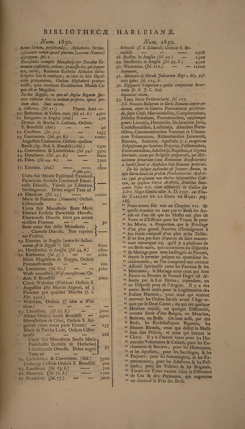 —■ 47° 40 1433 10000 Num. 1850. totnm Orbem, perfolvendaAlphabetic Online, (1ofcitauter tamen quoad plurima Locorum Nomina) defcriptum. fol. 1. Recenfendis exemptis Monajlerijs per Diocefim Ro- manam conjlitutis, orditur ; pramiftis his, fequun- tur, verbis, Romana Ecclefia Abbates infra- fcriptos lub fe continct; et ideo in hoc Opuf- culo prasponitur, Ordine Alphabeti praster- mifib, quia omnium Ecclefiarum Mundi Ca¬ put eft et Magiftra. Ex hoc Regefto, 10 qua ad Anglia Regnum fpec- tare videntur heic in medium prcferre, pre- tium duxi. Sunt autem, 9. Aftaven. (fol.11.) Floren. Auri — 10. Bathonien. & Vellen. unit. (fol. 22. £.) 4300 i 1. Bangoren. in Anglia {ibid.) Domus de Rocha S. Cafliani, Ordinis S. Benedidti {ibid.) — — 12. Ciceftren. (fol. 30.) — 13. Cantuarien. (fol.^o.b.) — Auguftini Cantuarien. Ordinis ejufdem Sandti (leg. Ord. S. Benedict) (ibid.) I3°° 14. Conventren. & Lichefelden. (fol. 34.) 3500 15. Dunelmen. (fol. 41. b.) - 8000 16. Elien. (fol. 44. A) — — 7500 # 17. Exonien. {ibid.) —- - 1800 (* alibi 506.) Unita fuit Menfte Epifcopali Exonienfi-j Parochialis Ecclefia Cornowodi Exoni- I enfis Diocefis, Valoris 40 LibrarUm f ' Sterlingorum. Debet augeri Taxa ad 18. Eboracen. (fol. 45.) - 10000 Marie de Fontanea {Fountains) Ordinis Ciftercienfis — — — Unita fuit Monafterio Beate Marie Eboraci Ecclefia Parochialis Hornftr. Eboracenfis Diocefis folvit pro annata ejufdem Florenos •*— ltem unita fuit difto Monafterio . . Clarenfis Diocefis. Non exprimi- tur Frudlus. 19. Exovien. in Anglia (annonhic halluci- natum eft in Regefto 7) ibid. — 20. Hereforden. in Anglia (fol 54. b.) 21. Karleonen. (fol. 57.) — — Marie Magdalene de Shappa, Ordinis Premonftratenfis — —* 22. Londonien. (fol. 62.) — — Wafti monafterij (IFeft-monafterium) Or¬ dinis S. Benedidti 'Crucis Waltaline (Waltham) Ordinis S. Auguftini 480 Marcas Argenti, ad 5 Florenos pro qualibet Marcha (i. e. FI or. 2400.) Waleham, Ordinis (f. idem ac JVal- tham.) —- — — 23. Lincol'inen. (fol. 62. b.) — Albani Ordinis Sandti Beneditfti —- Monafterium de Ofnei, Ordinis S. Au¬ guftini ('cum tertia parte Floreni) — Marie de Parcho Lude, Ordinis Cifter- tienfis — — — Unita fuit Monafterio Sandle Marie Parochialis Ecclefia de Herbefwel Eincolnienfis Diocefis. Taxa ad — Lichefelden. & Conventren. (ibid.) Uerburge Cefterie Ordinis S. Benedidti 25. Landauen. (fol. 63. b.) -- 26. Meneven. (fol.ji.b.) - 27. Norvvicen. (/<?/. 77*) '— — 6000 1800 1000 100 3000 — 2000 Debet augeri 24. 5000 4500 133 266 r 33 35°° 5°° 700 150° 5000 Num. 1850. Sebaudi (f. S. Edmundi) Ordinis S. Be- nedidti — — - 250 6 28. Roffen. in Anglia (fol. 92.) — 130c* 29. Sarelbriem in Anglia (/<?/. 99. b.) 4500 30. Wintonien. (fol. 112.) — — 12006 Sequuntur, 31. Adnotatio de Her ode Judacrurn Rege ; deft pof- teris ipfius. fol. 115. b. 32. Defignatio Femporum a quibus computatur Incar- natio D. N. J. C. ibid. Sequuntur etiam, 33. Taxa Sacre Penitenciarie. fol. 117. Soil. Faxatio Bullarum in Curia Romana impetran■* - darum, atque in Camera Pcenitentiaria perfolven- da,fuper Caufis Matrimonialibus, Compaternitate, Defebtu Natalium, Promotionibus, cujufcunque generis Licentijs, Homicidio, Declaratione Juris, Confeflionalibus, Lacticinijs, Altaribus Porta- tilibus, Commutationibus Votorum et Ultima- rum Voluntatum, Relaxationibus Juramenti, Simonia, Sodomia, Apoftafia {i. e. evagatione ReligioforumperSeculum) Perjurijs, Falfationibus, Fornicationibus, Adulterijs, Raptibus,^/ id genus horrendis, etiam per Religiofos perpetratis, quiAbfo- lutionem plenariam {cum Retentione Beneficiorum) a Sandta fimul et Apojlolica Sede Romana petierint, De his infuper audiendus eft Joannes Aymon, in ipfa Curia baud ita pridem Prothonotarius Apoftoli- cus (qui prafentem cum duobus infequentibus Codi- cem, ex ejufdem Curia Archivis, demortuo Inno¬ cent io Papa xii. clam abftulerit) in Gallico fuo Libro Haga-Comitis edito A. D. 1707. cui Fitu- Ims Tableau de la Cour de Rome, pag, 186. “ Nous avons fait voir au Chapitre vir* de ic quelle maniere on taxe par ce Brefs les Au- “ tels ou Bon dit que les Mefles ont plus de <c Vertu et d’Efficace pour les Vivans & pour tc les Morts, a Proportion que le Privilege “ d’un plus grand Nombre d’Indulgences a “ fon fonds compofe d’un plus riche Trefor. Cc II ne fera pas hors d’oeuvre de faire mainte- “ nant remarquer ici, qu’il y a plufieurs de “ ces Brefs taxes, qui contiennent les Difpenfes “ de Mariage pour tous les Degres de Parente, u depuis le premier jufques au quatrieme in- “ clufivement ; ou Ton comprend une certaine kt Afiinite Spirituelle entre les Parrains & les “ Marraines; le Mariage entre ceux qui font “ Parens au Premier & Second Degre eft de- “ fendu par la Loi Divine; cependant, on “ en Difpenfe pour de l’Argent. II y a des “ autres Brefs taxes pour la Legitimation des tc Enfans Naturels; pour ceux qui veulent “ recevoir les Ordres Sacres avant l’Age re- ‘c quis par le Droit Canon ; ou qui ont quelque “ Membre mutile, ou quelque Diftormite, cc com me feroit d’etre Borgue, ou Manchot, “ Boiteux, ou Bofifu. On taxe aufti, par des “ Brefs, les Ecclefiaftiques Bigames, les “ Moines Batards, ceux qui difent la Mefie tc fans etre Pretres, et ceux qui battent le “ Clercs. II y a d’autres taxes pour les Ho- “ micides Volontaires & Cafuels, pour les En- “ chanteurs & Sorciers; pour les Heretiques, “ et les Apoftats; pour les Sacrileges, & les “ Parjures: pour les Simoniaques, et les Ex- te communies; pour les Adulteres & les Pail- “ lards; pour les Voleurs & les Brigands. “ Toutesces Taxes val ient felon la Difference “ ele Cas & des Perfonnes, qui augmente 46 ou diminue le Prix des Brefs.