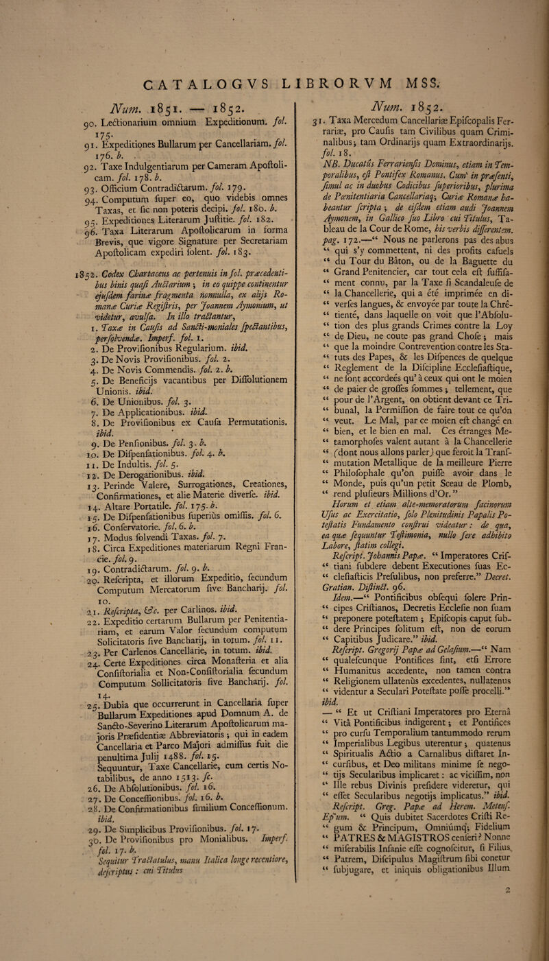 Nutn. 1851. — 1852. 90. Ledtionarium omnium Expeditionum. fol. 175. 91. Expeditiones Bullarum per Cancellariam. fol. 176. b. . 92. Taxe Indulgentiarum per Cameram Apoftoli- cam. fol. 178. b. 93. Officium Contradidtarum. fol. 179. 94. Computum fuper eo, quo videbis omnes Taxas, et fic non poteris decipi. fol. 180. b. 95. Expedidones Literarum Juftitie. fol. 182. 96. Taxa Literarum Apoftolicarum in forma Brevis, que vigore Signature per Secretariam Apoftolicam expediri folent. fol. 183. 1852. Codex Chartaceus ac 'pertenuis in fol. pracedenti- bus binis quafi Aullarium •, in eo quippe continentur ejufdem farina fragment a nonmlla, ex alijs Ro¬ mans Curia Regiftris, per Joannem Aymonium, ut videtur, avulfa. In illo traitantur, 1. Taxa in Caufis ad Sanlii-moniales fpeHantibus, perfolvenda. Imperf. fol. 1. 2. De Provifionibus Regularium. ibid. 3. DeNovis Provifionibus. fol. 2. 4. De Novis Commendis. fol. 2. b. 5. De Beneficijs vacantibus per Diflolutionem Unionis. ibid. 6. De Unionibus. fol. 3. 7. De Applicationibus. ibid. 8. De Provifionibus ex Caufa Permutationis. ibid. 9. De Penfionibus. fol. 3. b. 10. De Difpenfationibus. fol. 4. b. 11. De Indultis. fol. 5. 12. De Derogationibus. ibid. 13. Perinde Yalere, Surrogationes, Creationes, Confirmationes, et alie Materie diverfe. ibid. 14. Altare Portable, fol. 175-^ 15. De Difpenfationibus fuperius omiftis. fol. 6. 16. Confervatorie. fol. 6. b. j 7. Modus folvendi Taxas. fol. 7. 18. Circa Expeditiones materiarum Regni Fran- cie. fol. 9. 19. Contradidtarum. fol. 9. £. 20. Refcripta, et illorum Expeditio, fecundum Computum Mercatorum five Bancharij. fol. 10. 21. Refcripta, per Carlinos. 22. Expeditio certarum Bullarum per Penitentia- riam, et earum Valor fecundum computum Solicitatoris five Bancharij, in tofum. fol. 11. 23. Per Carlenos Cancellarie, in totum. ibid. 24' Certe Expeditiones circa Monafteria et alia Confiftorialia et Non-Confiftorialia fecundum Computum Sollicitatoris five Bancharij. fol. 14. 25. Dubia que occurrerunt in Cancellaria fuper Bullarum Expeditiones apud Domnum A. de Sandto-Severino Literarum Apoftolicarum ma- joris Praefidentiae Abbreviatoris •, qui in eadem Cancellaria et Parco Majori admiffus fuit die penultima Julij 1488. fol. 15. Sequuntur, Taxe Cancellarie, cum certis No- tabilibus, de anno 1513. fc. 26. De Abfolutionibus. fol. 16. 27. De Conceflionibus. fol. 16. b. 28. De Confirmationibus fimilium Conceffionum. ibid. 29. De Simplicibus Provifionibus. fol. \*j. 3D. De Provifionibus pro Monialibus. Imperf. fol. 17. b. Sequitur Traliatulus, manu Italica longe recentiore, defcriptus: cui Titulus Num. 1852. 31. Taxa Mercedum Cancellaria Epifcopalis Fer- rariae, pro Caufis tarn Civilibus quam Crimi- nalibusj tarn Ordinarijs quam Extraordinarijs. fol. 18. NB. Ducatus Ferrarienfis Dominus, etiam in Tem- poralibus, eft Pontifex Romanus. Cum' in prafenti, fimul ac in duobus Codicibus fuperioribus, plurima de Pcenitentiaria Cancellariaq-, Curia Roman a ha- beantur fcripta \ de eifdem etiam audi ^joannem Aymonem, in Gallico fuo Libro cui Titulus, Ta¬ bleau de la Cour de Rome, his verbis dijferentem. pag. 172.—“ Nous ne parlerons pas desabus “ qui s’y commettent, ni des profits cafuels “ du Tour du Baton, ou de la Baguette du “ Grand Penitencier, car tout cela eft fuffifa- “ ment connu, par la Taxe ft Scandaleufe de “ la Chancellerie, qui a ete imprimee en di- “ verfes Jangues, & envoyee par toute la Chre- “ tiente, dans laquelle on voit que l’Abfolu- “ tion des plus grands Crimes contre la Loy ce de Dieu, ne coute pas grand Chofe ; mais “ que la moindre Contrevention contre les Sta- “ tuts des Papes, & les Difpences de quelque I “ Reglement de la Difcipline Ecclefiaftique, “ nefont accordees qu* aceux qui ont le moien “ de paier de groffes fommes; tellement, que tc pour de I’Argent, on obtient devant ce Tri- “ bunal, la Permilfion de faire tout ce qu’on “ veut. Le Mai, par ce moien eft change en tc bien, et le bien en mal. Ces etranges Me- “ tamorphofes valent autant a la Chancellerie “ (dont nous allons parler) que feroit la Tranf- “ mutation Metallique de la meilleure Pierre tc Philofophale qu’on puifte avoir dans le “ Monde, puis qu’un petit Sceau de Plomb, rend plufieurs Millions d’Or. ” Horum et etiam alte-memoratorum facinorum Ufus ac Exercitatio, folo Plenitudinis Papalis Po- teftatis Fundamento conftrui videatur: de qua, ea qua fequuntur Teftimonia, nullo fere adhibito Lahore, ftatim collegi. Refcript. Johannis Papa. “ Imperatores Crif- “ tiani fubdere debent Executiones fuas Ec- “ clefiafticis Prefulibus, non preferre.” Decret. Gratian. Diftinli. 96. Idem.—“ Pontificibus obfequi folere Prin- “ cipes Criftianos, Decretis Ecclefie non fuam tc preponere poteftatem ; Epifcopis caput fub- “ dere Principes folitum eft, non de eorum “ Capitibus Judicare.” ibid. Refcript. Gregory Papa ad Gelaftum.—et Nam <£ qualefcunque Pontifices fint, etfi Errore “ Humanitus accedente, non tamen contra 46 Religionem ullatenus excedentes, nullatenus 44 videntur a Seculari Poteftate pofle procelli.’* ibid. — 44 Et ut Criftiani Imperatores pro Eterna 44 Vita Pontificibus indigerent ♦, et Pontifices 44 pro curfu Temporalium tantummodo rerum 44 Imperialibus Legibus uterentur ; quatenus 44 Spiritualis Adlio a Carnalibus diftaret In- 44 curfibus, et Deo militans minime fe nego- 44 tijs Secularibus implicaret: ac viciffim, non 44 Ille rebus Divinis prefidere videretur, qui 44 efiet Secularibus negotijs implicatus.” ibid. Refcript. Greg. Papa ad Herem. Metenf. Ef um. 44 Quis dubitet Sacerdotes Crifti Re- 44 gum & Principum, Omniumq*, Fidelium 44 PATRES & MAGISTROS cenleri? Nonne 44 miferabilis Infanie elfe cognofcitur, fi Filius. 44 Patrem, Difcipulus Magiftrum fibi conetur 44 fubjugare, et iniquis obligationibus Ilium