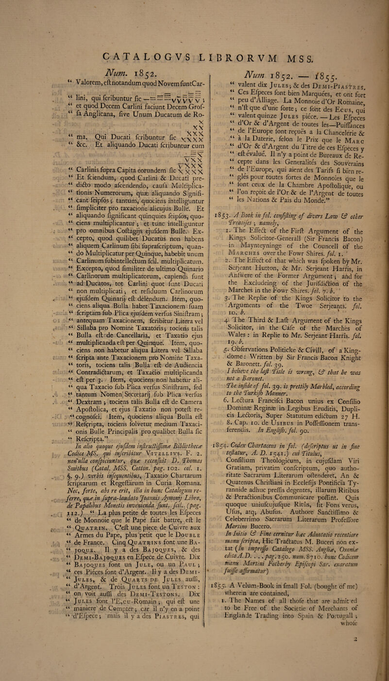 Num. 1852. u Valorem, eftnotandum quodNovemfuntCar- 46 lini, qui fcribuntur fic —= ^v vV V ; “ et quod Decern Carlini faciunt Decern Grof- tc fa Anglicana, five Unum Ducatum de Ro- X ,xy “ ma. Qui Ducati fcribuntur fic XXXX 44 &c. Et aliquando Ducati fcribuntur cum x vxx VXX X 44 Carlinis fupra Capita eorundem fic \ x X X “ Et fciendum, quod Carlini & Ducati pre- 46 dido modo afcendendo, caufa Multiplica- 44 tionis Numerorum, quae aliquando Si'gnifi- 44 cant feipfos; tantum, quociens intelliguntur 44 fimpliciter pro taxacione alicujus Bulle. Et <c aliquando fignificant quinquies feipfos, quo- 44 ciens multiplicantur ; et tunc intelliguntur 44 pro omnibus Coftagijs ejufdem Bulle. Ex- 4‘ cepto, quod quilibet Ducatus non habens st aliquem Carlinum fibi fuprafcriptum, quan- 46 do Multiplicatur per Quinque, habebit unum J “ Carlinum fubintelledum foil, multiplicatum. j 44 Excepto, quod fimiliter de ultimo Quinario cc Cariinorum multiplicatorum, capiendi font 44 ad Ducatos, tot Carlini quot font Ducati 44 non multiplicati •, et refiduum Cariinorum <£ ejufdem Quinary eft delendum. Item, quo- “ ciens aliqua Bulla habet Taxacionem foam 46 foriptam fub Plica ejuldem verfus Siniftram; 44 antequam Taxacionem, foribitur Litera vel <c Sillaba pro Nomine Taxatoris; tociens talis <e Bulla eft de Cancellaria, et Taxatio ejus “ multiplicanda eft per Quinque. Item, quo- *e ciens non habetur aliqua Litera vel Sillaba ‘6 fcripta ante Taxacionem pro Nomine Taxa- “ toris, tociens talis Bulla eft de Audiencia ‘e Contradidarum, et Taxacio multiplicanda “ eft per 3. Item, quociens non habetur ali- tc qua Taxacio fub Plica verfus Siniftram, fed “ tantum Nomen’Secretary fub Plica verfus “ Dextram ; tociens talis Bulla eft de Camera <e Apoftolica, et ejus Taxatio non poteft re- “cognofoi. Item, quociens aliqua Bulla eft Reforipta, tociens folvetur medium Taxaci- <c onis Bulle Principalis pro qualibet Bulla fic 44 Reforipta.” In alio quoque ejufdem injlru5lifim<z Bibliotheca: Co dice MS. qui infcribitur Vitellivs. F. 2. nonulla confpiciuniur, qua recenfuit D. Thomas Smithus (Catal. MSS. Cotton, pag. 102. col. 1. §. 9.) verbis infequentibus, Taxatio Chartarum fcriptarum et Regeftiirum in Curia Romana. Nec, forte, abs re erit, ilia in hunc Catalogum re¬ ferred qua in fupra-laudato Joannis Aymonij Libro, de Papalibus Monetis invenienda funt. foil. (pag. 112.) “ La plus petite de toutes les Efpeces “ de Monnoie que le Pape fait battre, eft le “ Quatrin. C’eft une piece de Cuivre aux “ Armes du Pape, plus petit que le Double “ de France. Cinq Quatrins font une Ba- <€ joque. II y a des Bajoques, & des “ Demi-Bajoques en Efpece de Cuivre. Dix “ Bajoques font un Jule, ou un Paul ; “ ces Pieces font d’Argent. II y a des Demi- 46 Jules, & de Quarts de Jules aufii, “ d’Argent. Trois Jules font un Teston : “ on voit aufti des Demi-Testons. Dix “ Jules font l’E,cu-Romain ; qui eft une “ maniere de Compter; car il n’y en a point “ d’Efpece; mais il y’a des Piastres, qui Num. 1852. — 1855. cc valent dix Jules; & des Demi-PjasTres. “ Ces Efpeces font bien Marquees, et ont fort “ Pfu d’Alliage. La Monnoie d’Or Romaine, n ft que d une forte; ce font des Ecus, qui “ valentquinze Jules piece.—Les Efpeces “ d’°r & d’Argent de toutes les—Puifiances “ .^e l’Europe font refifo’s a la Chancelerie & <£ aJaDaterie, felon le Prix que le Marc “ d’Or & d’Argent du Titre de ces Efpeces y “ eftevalue. Il n’y a point de Bureaux de Re- cepte dans les Generalites des Souverains tc de I’Europe, qui aient des Tarifs fi bien re- 44 gles pour toutes fortes de Monnoies que le “ font ceux de la Chambre Apoftolique, ou “ l’on rejoit de 1’Or & de l’Argent de toutes <c les Nations & Pais du Monde.” 1853. A Book in fol. conftfling of divers Law & other Treatifes ; namely, 1. The Effecft of the Firft Argument of the Kings Solicitor-Generall (Sir Francis Bacon) in Maynteyninge of the Councell of the Marches over the Fowr Shires./?/. 1. ' 2. The Effedt of that which was fpoken by Mr. Serjeant Hutton, & Mr. Serjeant Harris, in Anfwere of the Former Argument; and for the Excludeing of the Jurifdiflion of the Marches in the Fowr Shires./?/. 7. b. 3. The Replie of the Kings Solicitor to the Arguments of the Twoe Serjeants, fol. 10. b. 4. T he Third & Laft Argument of the Kings Solicitor, in the Cafe of the Marches of Wales : in Replie to Mr. Serjeant Harris, fol. 19. b. 5. Obfervations Politicke & Civill, of a King- dome : Written by Sir Francis Bacon Knight & Baronett./?/. 39. I believe the laft Title is wrong, SA that he was not a Baronet. The infide of fol. 39. is prettily Marbled, according to the Turkifh Manner. 6. Leflura Francifoi Bacon unius ex Confilio Domins Reginae in. Legibus Eruditis, Dupli- cis Le&oris, Super Statutum edfotum 27 H. 8. Cap. io. de Us 1 bus in Pofleffionem trans- ferenclis. In Enghfh.fcl. 90. 1854. Codex Chartaceus in fol. (deferiptus ut in fine teftatur, A. D. 1541.) cui Tit ulus, Confilium Theologicum, in cujufdam Viri Gratiam, privatim conforiptum, quo autho- ritate Sacrarum Literarum oftenderet. An & Quatenus Chriltiani in Ecclefijs Pontificia Ty- rannide adhuc preffis degentes, illarum Ritibus & Peraftionibus Communicare poftint. Quis quoque uniufcujufque Ritus, fit Fons verus, Ufos, atq; Abufus. Authore Sandiflimo & Celeberrimo Sacrarum Literarum Profeflbre Martino Bucero. In Initio iA Fine cernitur hac Adnotatio recentiore manu fcripta. Hie Traftatus M. Buceri non ex- tat (In impreffo Catalogo MSS. Anglia, Oxonia editoA.D. . ..pag. 250. num. 8710. hunc Codicem fnami Martini Fotherby Epifcopi Sar. exaratum fuiffe ajfirmatur) 1S55. A Velum-Book in fmall Fol. (bought of me) wherein are contained, 1. I he Names of all thofe that are admit ed to be Free of the Societie of Merchants of Englande Trading into Spain <k Portugall ; whole )