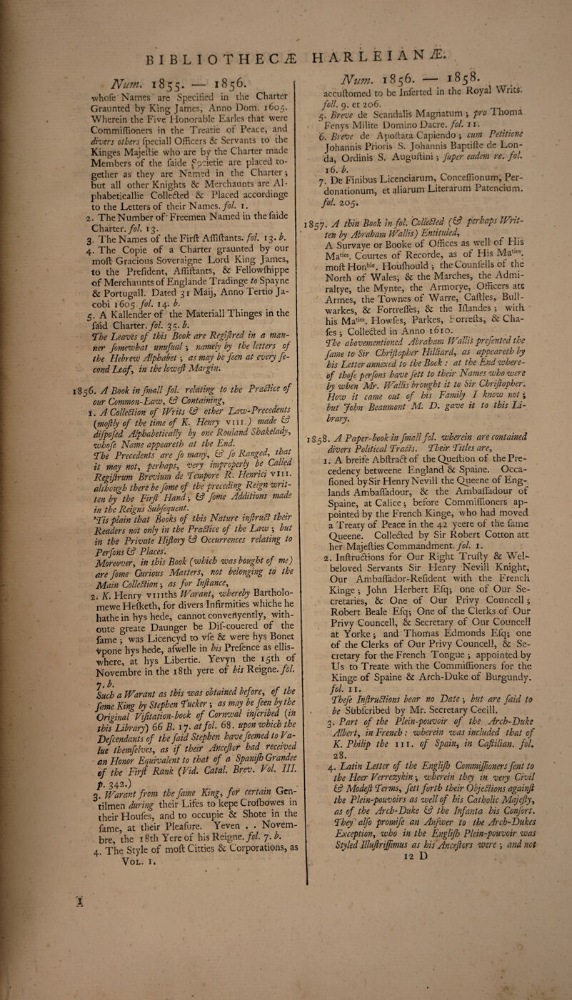 BIBLIOTHECAE Num. 1855. — 1856.' whofe Names are Specified in the Charter Graunted by King James, Anno Dom. 1605. Wherein the Five Honorable Earles that were Commifiioners in the Treatie of Peace, and divers others fpeciall Officers & Servants to the Kinges Majeltie who are by the Charter made Members of the faide Sccietie are placed to¬ gether as they are Named in the Charter-, but all other Knights & Merchaunts are Al- phabeticallie Colledted & Placed accordinge to the Letters of their Names, fol. 1. 2. The Number of'Freemen Named in the faide Charter./?/. 13. 3. The Names of the Fird Affidants. fol. 13* h. 4. The Copie of a Charter graunted by our moil Gracious Soveraigne Lord King James, to the Prefident, Affidants, & Fellowffiippe of Merchaunts of Englande Tradinge to Spayne & Portugall. Dated 31 Maij, Anno Tertio Ja¬ cobi 1605 fol. 14. h. 5. A Kallender of the Materiall Thinges in the faid Charter./?/. 35.h. The Leaves of this Book are Regiftred in a man¬ ner fomewhat unufual; namely by the letters of the Hebrew Alphabet as may be feen at every fe- cond Leaf, in the lowefi Margin. 856. A Book in fmall fol. relating to the Brattice of our Common-Law, & Containing, 1. A Collection of Writs & other Law-Precedents (moftly of the time of K. Henry vm.J made CC difpofed Alphabetically by one Rouland Shakelady, whofe Name appeareth at the End. Lhe Precedents are fo many, & fo Ranged, that it may not, perhaps, very improperly be Called Regijirum Brevium de Lempere R. Henrici vin. although there be fome of the preceding Reign writ¬ ten by the Firft Hand; fc? fome Additions made in the Reigns Subfequent. *Lis plain that Books of this Nature inftrutt their Readers not only in the Brattice of the Law -, but in the Private Hiftory & Occurrences relating to Perfons Places'. Moreover, in this Book (which was bought of me) are fome Curious Matters, not belonging to the Main Collection -, as for Inftance, 2. K. Henry vmths Warant, whereby Bartholo- mewe Hefketh, for divers Infirmities whiche he hathe in hys hede, cannot convenyentlv, with- oute greate Daunger be Dif-couered of the fame ? was Licencyd to vfe & were hys Bonet vpone hys hede, afwelle in his Prefence as ellis- where, at hys Libertie. Yevyn the 15th of Novembre in the 18th yere of his Reigne.//- y, b. Such a Warant as this was obtained before, of the fame King by Stephen Lucker -, as may be feen by the Original Vifitation-book of Cornwal infcribed (in this Library) 66 B. 17. at fol. 68. upon which the Defendants of the faid Stephen havefeemedto Va¬ lue themfelves, as if their Anceftcf had received an Honor Equivalent to that of a Spanifh Grandee of the Firft Rank (Vid. Catal. BreVi Vol. III. p. 342.) . 3. Warant from the fame King, for certain Gen- tilmen during their Lifes to kepe C'rofbowes in their Houfes, and to occupie & Shote in the fame, at their Pleafure. Yeven . . Novem¬ bre, the 18th Yere of his Reignt. fol. 7. b. 4. The Style of moil Citties & Corporations, as Vol. i. harleianae. , ( V Num. 1856. — 1858. . . accudomed to be Infertcd in the Royal Writs. foil. 9. et 206. c). Breve de Scandalis Magnatum -, pro 7 homa Fenys Milite Domino Dacre. fol. n. 6. Breve de Apodata Capiendo ■, cum Petitione Johannis Prioris S. Johannis Baptide de Lon- cla, Ordinis S. Augudini-, fuper eadem re. fol. 16. b. 7. De Finibus Licenciarum, Conceffionum, Per- donationum, et aliarum Literarum Patencium. fol. 205. 857. A thin Book in fol. Colletted (& perhaps Writ¬ ten by Abraham Wallis) Entitided, ^ A Survaye or Booke of Offices as well of His Maties. Courtes of Recorde, as of His Maties. mod Honble. Houflrould-, the Counfells of the North of Wales; & the Marches, the Admi- raltye, the Mynte, the Armorye, Officers att Armes, the Townes of Whrre, Cadies, Bull- warkes, & Fortredes, & the Idandes ; with, his Maties. Howfes, Parkes, Forreds, & Cha¬ fes ; Collected in Anno 1610. Lhe abovementioned Abraham TFallis prefented the fame to Sir Chriftopher Hilliard, as appeareth by his Letter annexed to the Bock : at the End where¬ of thofe perfons have fett to their Names who were by when Mr. Wallis brought it to Sir Chriftopher. How it came out of his Family I know not • but John Beaumont M. D. gave it to this Li¬ brary. 1858. A Paper-book in fmall fol. wherein are contained divers Political Lratts. Lheir Litles are, 1. A breife Abdraft of theQuedion of the Pre¬ cedency betweene England & Spaine. Occa- fioned by Sir HenryNevill the Queene of Eng- lands Ambadadour, & the Ambaffadour of Spaine, at Calice •, before Commifiioners ap¬ pointed by the French Kinge, who had moved a Treaty of Peace in the 42 yeere of the fame Queene. Collefted by Sir Robert Cotton ate her Majedies Commandment, fol. 1. 2. Indrutdions for Our Right Trudy & Wei- beloved Servants Sir Henry Nevill Knight, Our Ambadador-Refident with the French Kinge •, John Herbert Efq-, one of Our Se¬ cretaries, & One of Our Privy Councell; Robert Beale Efq-, One of the Clerks of Our Privy Councell, & Secretary of Our Councell at Yorke; and Thomas Edmonds Efq-, one of the Clerks of Our Privy Councell, & Se¬ cretary for the French Tongue -, appointed by Us to Treate with the Commiffioners for the Kinge of Spaine & Arch-Duke of Burgundy. fol. 11. Lhefe Inftruttions bear no Date but are faid to . be Siibfcribed by Mr. Secretary Cecill. 3. Part of the Plein-pouvoir of the Arch-Duke Albert, in French: wherein was included that of K. Philip the 111. of Spain, in Caftilian. fol. 28. 4. Latin Letter of the Englifh Commiffioners fent to the Heer Verrezykin -, wherein they in very Civil & Mo deft Lerms, fett forth their Objections againft the Plein-pouvoirs as well of his Catholic Majefty, as of the Arch-Duke the Infanta his Confort. They alfo promife an An fiver to the Arch-Dukes Exception, who in the Englifh Plein-pouvoir was Styled Illuftrijffimus as his Anceftcrs were -, and not