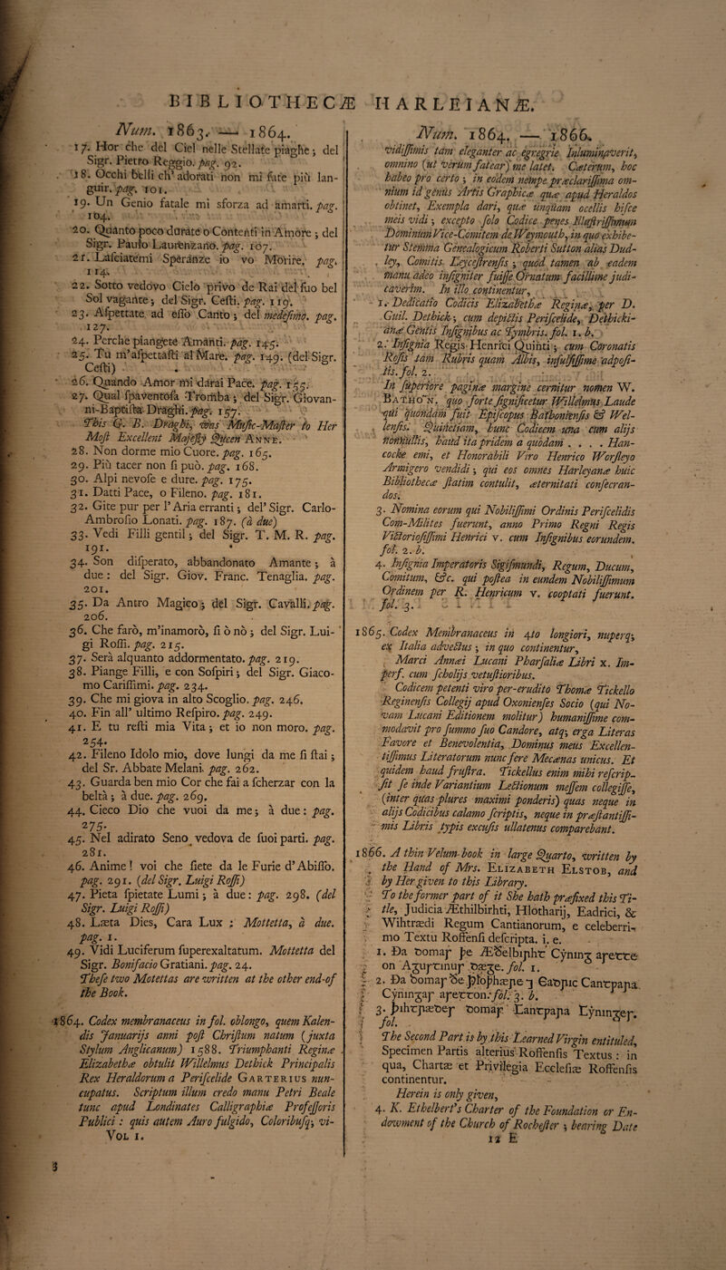 Num. 1863.. — 1864. 17. Hor che del Ciel nelle Stellate piaghe ; del Sigr. Pietro Reggio, pag. 92. i 8. Occhi belli ch’adorati non mi fate piu lan- guir. pag. to 1. 19. Un Genio fatale mi sforza ad amarti. pag. ! 164. 20. Quanto poeo dtirate o Contehti in Amore ; del Sigr. Paulo Lau-renzano. pag. 107. 2r. Lafciatemi Speranze io vo Mo'rire. pag, ! 114. V ' 4 ■ • • . , i 22. Sotto vedovo Cielo privo de Rai deifuo bel Sol vagarite 5 del Sigr. Cefti. pag. 119. 23. Aipettate. ad efto .Canto; del medefmo. pag. 12 7. 24. Perche piangete Am-anti. pag. 145. 25. Tu m’afpett-afti al Mare. pag. 149. (delSigr. Cefti) •’ 26. Quando Amor mi darai Pace* pag. 155. 27. Qua! fpaventofa Tromba ; del Sigr. Giovan- ni-Baptifta Draghi.p^. 157. This G. B. Draghj was Mufc-Majler to Her Mojl Excellent Majefiy Queen Anne. • 28. Non dorme mioCuore. pag. 165. 29. Piu tacer non ftpuo.p^. 168. 30. Alpi nevofe e dure. pag. 175. 31. Datti Pace, o Fileno. pag. 181. 32. Gite pur per 1’Aria erranti; del’ Sigr. Carlo- Ambrofio Lonati. pag. 187. (d due) 33. Vedi Filli gentil ; del Sigr. T. M. R. pag. 191. * 34. Son difperato, abbandonato Amante; a due : del Sigr. Giov. Franc. Tenaglia. pag. 201. 35. Da Antro Magico ; del Sigr. Cavalli. pag. 20 6. 36. Che faro, m’inamoro, ft 6 no; del Sigr. Lui- ’ gi Roffi. pag. 215. 37. Sera alquanto addormentato. pag. 219. 38. Piange Filli, e con Sofpiri; del Sigr. Giaco¬ mo Cariffimi. pag. 234. 39. Che mi giova in alto Scoglio. pag. 246. 40. Fin all’ ultimo Refpiro. pag. 249. 41. E tu refti mia Vita; et io non moro. pag. 254* 42. Fileno Idolo mio, dove lungi da me ft ftai; del Sr. Abbate Melani. pag. 262. 43. Guarda ben mio Cor che fai a fcherzar con la belta ; a due. pag. 269, 44. Cieco Dio che vuoi da me; a due: pag. 45. Nel adirato Seno vedova de fuoi parti, pag. 281. 46. Anime! voi che ftete da le Furie d’Abiflo. pag. 291. {del Sigr. Luigi Roffi) 47. Pieta fpietate Lumi; a due: pag. 298. (del Sigr. Luigi Rojfi) 48. Laeta Dies, Cara Lux ; Mottetta, d due. pag. 1. 49. Vidi Luciferum fuperexaltatum. Mottetta del Sigr. Bonifacio Gratiani. pag. 24. Thefe two Motettas are written at the other end-of the Book. 1864.. Codex membranaceus infol. oblongo, quern Kalen- dis Januarijs anni pojt Chriflum natum {juxta Stylum Anglicanum) 1588. Triumph anti Regina . Elizabeths obtulit Willelmus Dethick Principalis Rex Heraldorum a Perifcelide Garterius nun¬ cupates. Scriptum ilium credo manu Petri Beale tunc apud Londinates Calligraphis ProfeJJoris Publici: quis autem Auro fulgido, Coloribufq-, vi- VOL I. Num. 1864. — 186 6* vidijfmis tam eleganter ac egregrie Inluminflvent^ omnino {ut verumfatear) me latet. Csterum, hoc habeo pro certo ; in eodem netnpe prsclariffima om¬ nium id geniis Artis Graphics qus apud Heraldos obtinet, Exempla dari, qus unquam ocellis hifce meis vidi \ excepto folo Codice penes Illuftriffmmn DominumVice-Comitem de Weymouth, in quo exhibe- tur Stemma Gencalogicum Roberti Sutton alias Dud- . ley, Comitis Leycejlrenjis ; quod tamen ab eadem manu adeo infigniter fuiffe Or natum facillime judi- caverim. In illo continentur, 1 .■ Dedicatio Codicis Elizabeths Regins, per D. Guil. Dethick', cum depiliis Perifcelide^ Det-hicki- ans Gentis Infgnjbus ac Tymbris. fol. i. b. 2: Infignia Regis Henrfci Quinti; cum Coronatis Rojis tam Rubns quam Albis, infuljijfme a dp of- As. fol. 2.. .• In fuperiore pagins margine cernitur nomen W. Bat.ho~n. quo forte fgnificetur Willelmus Laude qui quondam fuit Epifcopus Bafhonienfis & Wel- . lenfis.. Quinctiam, hunc Codicem una cum alijs ttontiulhs, baud itapridem a quo dam . * . . Han- cocke emi, et Honordbili Viro Henrico Worjleyo Armigero vendidi; qui eos omnes Harleyans huic Bibliothecs fiatim contulit, sternitati confecran- dos. 3. Nomina eorum qui Nobiliffimi Ordinis Perifcelidis Com-Milites fuerunt, anno Primo Regni Regis ViUoriofijfmi Henrici v. cum Infignibus eorundem. fol. 2. b. 4. Infignia Imperatoris Sigifmundi, Regum, Ducum, Comitum, &c. qui pofiea in eundem Nobilifimum Ordinem per R. Henricum v. cooptati fuerunt. foi. 3.: 21 . : . - 1865. Codex Membranaceus in 4,to longiori, nuperq\ e% Italia advehlus ; in quo continentur, ( Marci Annsi Lucani Pharfalis Libri x. Im- perf. cum fcholijs vetuftioribus. Codicem petenti viro per-erudito Thoms Tickello Reginenfs Collegij apud Oxonienfes Socio (qui No¬ vara Lucani Editionem molitur) humaniffime com- modavit pro fummo fuo Candore, atq\ erga Liter as Favore et Benevolentiay Dominus meus Excellen- tiffimus Literatorum nunc fere Mecsnas unicus. Et quidem haud frufira. Tickellus enim mihi ref crip— ft fe inde Variantium Leblionum mejfem collegiffc, {inter quasplures maximi ponderis) quas neque in alijs Codicibus calamo fcriptis, neque in prsftantiff- mis Libris typis excufs ullatenus comparebant. 18 66. A thin Velum- book in large Quarto, written by . the Hand of Mrs. Elizabeth Elstob, and i by Her given to this Library. T° the former part of it She hath prsfixed this Ti- l tie, Judicia iEthilbirhti, Hlotharij, Eadrici, & Wihtrasdi Regum Cantianorum, e celeberri- v mo Textu Roffenft defcripta. i. e. 1. Da t>omaj' J?e -/E<5elbijiht: CyninT aretrte ■f on Aguptrmup .pseje./<?/. 1. 2* Da bomap^e.^oj7hspe*3 Atopic Cantrpana | Cynmgap aperron:fol. 3. b. i 3- >ihrpaA)ep fcomap' -Lanrpapa Eymngep. •? fGh ■ The Second Part is by . this Learned Virgin entituled, Specimen Partis alterius Roffenfis Textus: in qua. Charts et Pnvilegia Ecelefis Roffenfis continentur. Herein is only given, 4' K- Ethelbert s Charter of the Foundation or En¬ dowment of the Church of Rochefer ; bearing Date 12 E