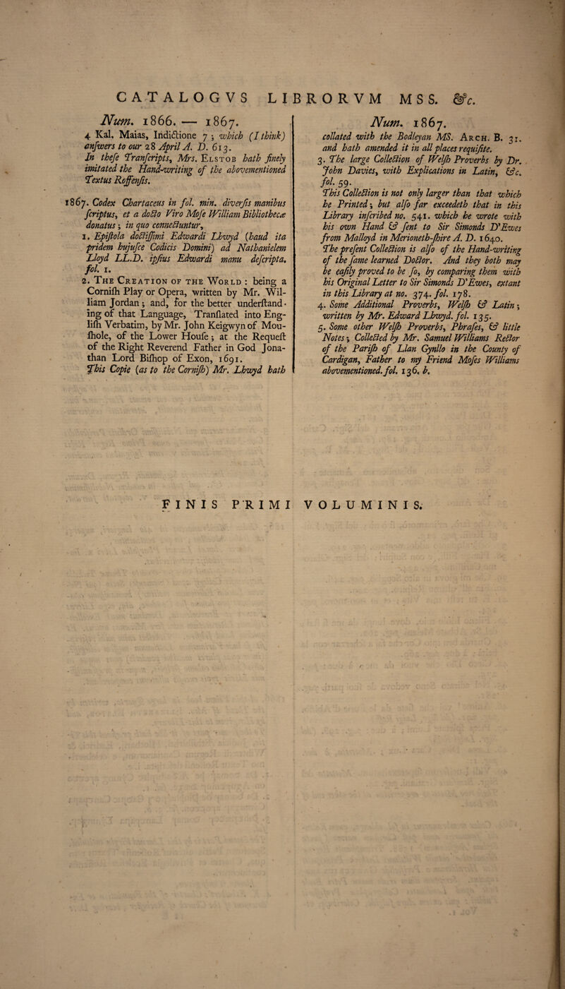 Nim. 1866. — 1867. 4 Kal, Maias, Indi&ione 7 ; which (I think) anfwers to our 28 April A. D. 613. In thefe Tranfcriptsy Mrs. Elstob hath finely imitated the Hand-writing of the abovementioned Sextus Roffenfis. 1867. Codex Chartaceus in fol. min. diverfis manibus fcriptus, <2 dodo Viro Mofe William Bibliotheca donatus; in quo conneCluntur, 1. Epifiola doCiiffimi Edwardi Lhwyd (baud ita pridem hujufce Codicis Domini) ad Nathanielem Lloyd LL.D. ipfius Edwardi manu defcripta. fol. 1. 2. The Creation of the World : being a Cornifti Play or Opera, written by Mr. Wil¬ liam Jordan; and, for the better underftand* ing of that Language, Tranflated into Eng- lifh Verbatim, by Mr. John Keigwyn of Mou- Ihole, of the Lower Houfe ; at the Requeft of the Right Reverend Father in God Jona¬ than Lord Bilhop of Exon, 1691. %his Copie {as to the Cornifh) Mr. Lhwyd hath Num. 1867. collated with the Bodleyan MS. Arch. B. 31. and hath amended it in all places requifite. 3. The large Collection of Welfh Proverbs by Dr. John Davies, with Explications in Latin, &c. fol. 59. This Collection is not only larger than that which he Printed; but alfo far exceedeth that in this Library infcribed no. 541. which he wrote with his own Hand & fent to Sir Simonds D’Ewes from Malloyd in Merioneth-fhire A. D. 1640. The prefent Collection is alfo of the Hand-writing of the fame learned Doctor. And they both may be eafily proved to be fo, by comparing them with his Original Letter to Sir Simonds D'Ewes, extant in this Library at no. 374. fol. 178. 4. Some Additional Proverbs, Welfh (A Latin; written by Mr. Edward Lhwyd. fol. 135. 5. Some other Welfh Proverbs, Phrafes, & little Notes; Collected by Mr. Samuel Williams ReCior of the Parijh of Llan Gynllo in the County of Cardigan, Father to my Friend Mofes Williams abovementioned. fol. 136. b. FINIS PRIM! VOLU MINIS. /