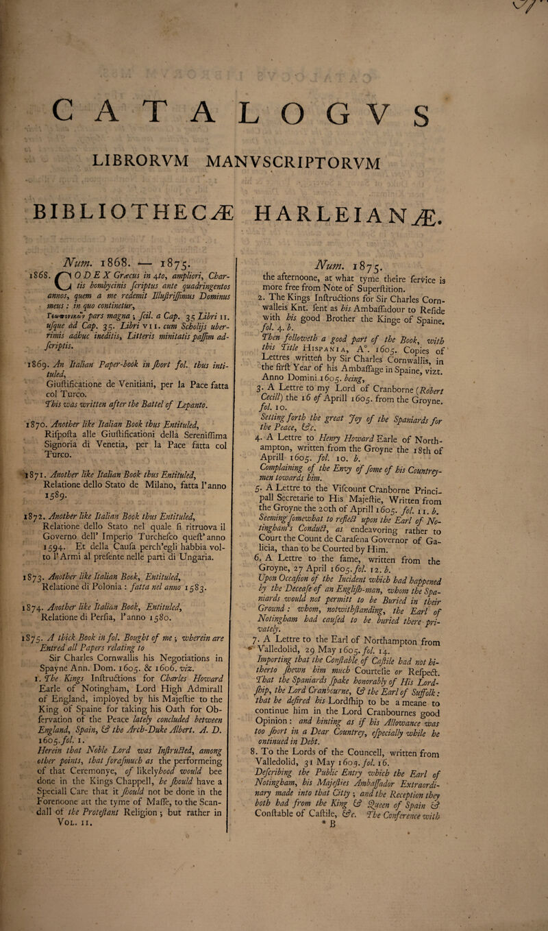 LIBRORVM MANVSCRIPTORVM BIBLIOTHECAE HARLEIAN AE. Num. 1868. -— 1875. 1868. 0 D E X Grxcus in 4to, ampliori, Char- V_>< tis bombycinis feriptus ante quadringentos annos, yam a me redemit Illujirijftmus Dominus mens : in quo continetur, Tiwoovnttov pars magna \ fcil. a Cap. 33 Libri 11. ufque ad Cap. 35. Libri vn. cum Scholijs uber- rimis adhuc inedit is, Litteris minitatis paffim ad- 1869. An Italian Paper-book in jhort fol. thus inti¬ tuled, Giuftificatione de Venitiani, per la Pace fatta col Turco. Phis was written after the Battel of Lepanto. 1870. Another like Italian Book thus Entituled, Rifpofta alle Giuftificationi della Sereniftima Signoria di Venetia, per la Pace fatta col Turco. A- ■ * ' ’ _ 7 .. * •* * J r •. / . -t . . 1871. Another like Italian Book thus Entituled, Relatione dello Stato de Milano, fatta 1’anno 1589. 1872. Another like Italian Book thus Entituled, Relatione dello Stato nel quale fi ritruova il Governo dell* Imperio Turchefco quell’anno 1594. Et della Caufa perch’egli habbia vol- to 1’Armi al prefente nelle parti di Ungaria. 1873. Another like Italian Bock, Entituled, Relatione di Polonia : fatta nel anno 1583. 1874. Another like Italian Book, Entituled, Relatione di Perfia, l’anno 1580. 1875. A thick Book in fol. Bought of me \ wherein are Entred all Papers relating to Sir Charles Cornwallis his Negotiations in Spayne Ann. Dom. 1605. & 1606. viz. 1. Phe Kings Inftrudlions for Charles Howard Earle of Notingham, Lord High Admirall of England, imployed by his Majeftie to the King of Spaine for taking his Oath for Ob- fervation ol the Peace lately concluded between England, Spain, (A the Arch-Duke Albert. A. D. 160 5. fol. 1. Herein that Noble Lord was InflruAed, among other points, that forafmuch as the perfortneing of that Ceremonye, of likely hood would bee done in the Kings Chappell, he fhould have a . Speciall Care that it fhould not be done in the Forenoone att the tyme of MalTe, to the Scan¬ dal 1 of the Proteftant Religion j but rather in Vol. II. Num. 1875. the afternoone, at what tyme theire fervice is more free from Note of Superllition. 2. The Kings Inftrudlions for Sir Charles Corn- walleis Knt. fent as his Ambalfadour to Refide with bis good Brother the Kinge of Spaine. fol. 4. b. Phen followeth a good part of the Book, with this Pitle Hispania, A°. 1605. Copies of Lettres written by Sir Charles Cornwallis, in the firft Yeai of his AmbalTage in Spaine vizt Anno Dommi 1605. being, 3. A Lettre to my Lord of Cranborne {Robert Cecill) the 16 tf/Aprill 1605. from the Groyne. fol. 10. 3 Setting forth the great Joy of the Spaniards for the Peace, (Ac. 4. A Lettre to Henry Howard Earle of North¬ ampton, written from the Groyne the 18th of Aprill 1605. fol. 10. b. Complaining of the Envy of fome of his Countrey- men towards him. 5. A Lettre to the Vifcount Cfanborne Princi- pall Secretarie to His Majeftie, Written from the Groyne the 20th of Aprill 1605. fol. 11. b. Seeming fomewhat to reflect upon the Earl of No- tingham's Conduit, as endeavoring rather to Court the Count de Carafena Governor of Ga¬ licia, than to be Courted by Him. 6. A Lettre to the fame, written from the Groyne, 27 April 1605. fol. 12. b. Upon Occafion of the Incident which had happened by the Deceafe of an Englifh-man, whom the Spa¬ niards would not permitt to be Buried in their Ground: whom, notwithftanding, the Earl of Notingham had caufed to be buried there pri¬ vately. 7. A Lettre to the Earl of Northampton from *' Valledolid, 29 May 1605. fol. 14. Importing that the Conflable of Caflile had not hi¬ therto fhewn him much Courtelie or Refpe6l. Phat the Spaniards fpake honorably of His Lord- jhip, the Lord Cranbcurne, (A the Earl of Suffolk: that he dejired his Lordfhip to be a meane to continue him in the Lord Cranbournes good Opinion: and hinting as if his Allowance*was too floort in a Dear Countrey, efpecially while he ontinued in Debt. 8. To the Lords of the Councell, written from Valledolid, 31 May 1603. fol. 16. Defcribing the Public Entry which the Earl of Notingham, his MajefUes Ambaffador Extraordi¬ nary made into that uitty j and the Reception they both had from the King (A Queen of Spain (A Conftable of Caftile, (Ac. Phe Conference with * B