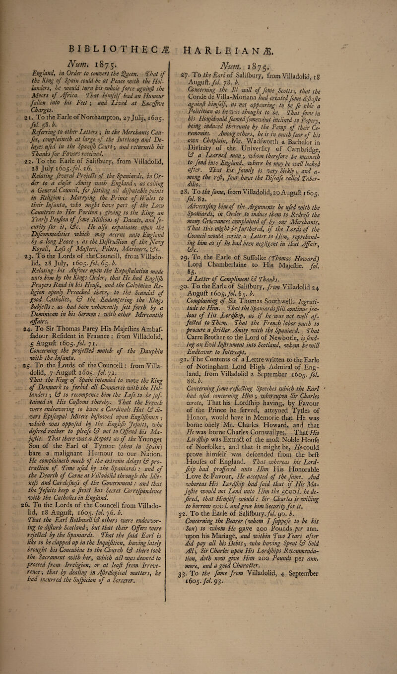 Num. 1875* England, in Order to convert the Queen, 'that if the King of Spain could be at Peace with the Hol¬ landers, he would turn his whole force againfl the Moors of Africa. '•That himfelf had an Humour fallen into his Feet ; and Lived at Exccffve Charges. 21. To the Earle of Northampton, 2 7 Julij, 1605. fol. 58. b. Referring to other Letters ; in the Merchants Cau- fes, complaineth at large of the Intricacy and De¬ lay es ufed in the Spanifh Court •, and returneth his Thanks for Favors received. 22. To the Earle of Salifbury, from Villadolid, 28 July 1605. fol. 16. | Relating feveral Projells of the Spaniards, in Or¬ der to a clofer Amity with England •, as calling a General Council, fer fettling all difputable points in Religion Marrying the Prince of Wales to their Infanta, who might have part of the Low Countries to Her Portion ; giving to the King an Tearly Penjion of feme Millions of Ducats, and fe- curity for it, (Ac. He alfo expatiates upon the Dfcommodities which may accrue unto England by a long Peace •, as the Defir Alton of the Navy Roy all, Lofs of Mafiers, Pilots, Manners, (Ac. 23. To the Lords of the Council!, from Villado¬ lid, 28 July, 1605. fol. 65. b. Relating his Anfwer upon the Expofiulation made unto him by the Kings Order, that He had Englijh Prayers Read in his Hcufe, and the Calvinian Re¬ ligion openly Preached there, to the Scandal of good Catholics, (A the Endangering the Kings Subjells : as had been vehemently fett forth by a Dominican in his Sermon : with other Mercantile affairs. 24. To Sir Thomas Parey His Majefties Ambaf- fad our Refident in Fraunce : from Villadolid, 5 Auguft 1605. fol. 71. Concerning the projetted match of the Dauphin with the Infanta. 25. To the Lords of the Councell : from Villa- i dolid, 7 Auguft 1605. fol. 72. That the King of Spain intended to move the King of Denmark to forbid all Commerce with the Hol¬ landers \ (A to recompence him the Lofs to be fuf- tained in His Cujloms thereby. That the French were endeavoring to have a Cardinals Hal (A di¬ vers Epifcopal Miters beftowed upon Englijhmen ; which was oppofed by the Englifj Jefuits, who defined rather to pleafe (A not to Offend his Ma- jeftie. That there was a Report as if the Younger Son of the Earl of Tyrone {then in Spain) j bare a malignant Humour to our Nation. He complaineth much of the extreme delays (A pro¬ traction of Time ufed by the Spaniards: and of the Dearth of Come at Villadolid through the Idle- nefs and Carekfnefs of the Government: and that the Jefuits keep a frill but Secret Correfpondence with the Catholics in England. 26. To the Lords of the Councell from Villado¬ lid, 18 Auguft, 160$. fol. y6. b. That the Earl Bothwell (A others were endeavor¬ ing to difurb Scotland but that their Offers were rejected by the Spaniards. That the faid Earl is like to be clapped up in the Inquifition, having lately brought his Concubine to the Church (A there took the Sacrament with her, which aCl was deemed to proceed from Irreligion, or at leaf from Irreve¬ rence \ that by dealing in Afirdogical matters, he had incurred the Sufpicion of a Soncrer. Num. 1875. 27. To the Earl of Salifbury, from Villadolid 18 Auguft./#/. 78. b. Concerning the III will of fome Scotts; that the Conde de Villa-Moriana had created feme difafle againfl himfelf, as not appearing to be fo able a Polititian as he was thought to he. That fome in his Houfehould feemed fomewhat inclined to Popery, being induced thereunto by the Pomp of their Ce¬ remonies. Among others, he is in much fear of his own Chaplain, Mr. Wadfworth a Bachelor in Divinity of the Univerfity of Cambridge, (A a Learned man whom therefore he meaneth to fend into England, where he may be well locked after. That his family is very Sickly ; and a- mong the ref, four have the Difeafe called Taber- dilto. 28. To the fame, from Villadolid, 20 Auguft 160 c. fol. 82. ^ Advert ifng him of the Arguments he ufed with the Spaniards, in Order to induce them to Redrefs the many Grievances complained of by our Merchants. That this might be furthered, if the Lords of the Council would write a Letter to Him, reprehend¬ ing him as if he had been negligent in that Affair, (Ac. 29. To the Earle of Suffolke (Thomas Howard) Lord Chamberlaine to His Majeftie. fol. 8.5* A Letter of Compliment (A Thanks. 30. To the Earle of Salifbury, from Villadolid 24 Auguft 160 5. fol. 85. b. Complaining of Sir Thomas Southwells Ingrati¬ tude to Him. That the Spaniards fill cpntinue jea¬ lous of His fordjhip, as if he was not well af- fetted to Them. That the French labor much to procure a fritter Amity with the Spaniard. That Carre Brother to the Lord of Newbotle, is fend¬ ing an Evil Infrument into Scotland, whom he will Endeavor to Intercept. .31. The Contents of a Lettre written to the Earle of Notingham Lord High Admiral of Eng¬ land, from Villadolid 2 September 1605. fol. 88. b. Concerning feme refletting Speeches which the Earl 1 had ufed concerning Him ; whereupon Sir Charles wrote, That his Lordfhip having, by Favour of the Prince he ferved, atteyned Tytles of Honor, would have in Memorie that He was borne onely Mr. Charles Howard, and that He was borne Charles Cornwallyes. That His Lordfhip was Extrafl of the moft Noble Houfe of Norfolke •, and that it might be, -could prove himlelf was defeended from the beft Houfes of England. That whereas his Lord- ftiip had proffered unto Him His Honorable Love & Favour, He accepted of the fame. And whereas His Lordfsip had faid that if His Ma- jefie would not Lend unto Him the 5000 /. he de¬ fined, that Himfelf would: Sir Charles is willing to borrow 500/. and give him Security for it. 32. To the Earle of Salifbury. fol. go. b. Concerning the Bearer (whom I fuppofe to be his Son) to whom He gave 200 Pounds per ann. upon his Mariage, and within Two Tears after did pay all his Debts; who having Spent (A Sold All', Sir Charles upon His Lordfhips Recommenda¬ tion, doth now give Him 200 Pounds per ann. more, and a good Charatter. 33. To the fame from Villadolid, 4 September 1605. fol. 93.