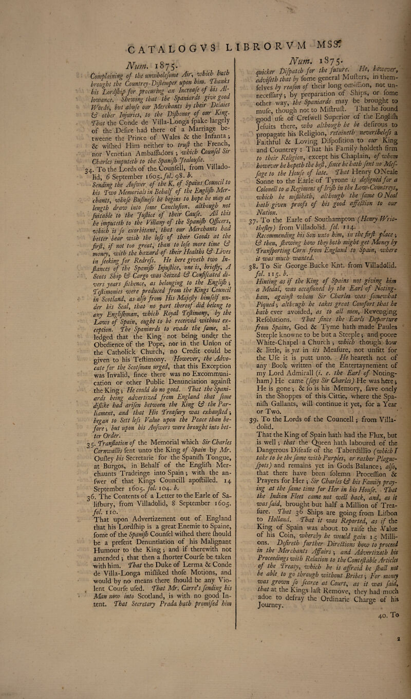 Num. 1875. Complaining of the unwholefome Air, which hath brought the Countrey-Dijlemper upon him. ‘Thanks his Lordjhip for procuring an Increafe of his Al¬ lowance. Shewing that the Spaniards give good Words, but abufe our Merchants by their Delates other Injuries, to the Difhonor of our King. That the Conde de Villa-Longa fpake largely of the Defire had there of a Marriage be- tweene the Prince of Wales & the Infanta , & wifhed Him neither to truft the French, nor Venetian AmbalTadors *, which Counfel Sir Charles imputeth to the' Spanifh Jealoufie. 34. To the Lords of the Counfell, from Villado- lid, 6 September 1605. fol. 98. b. Sending the Anfiver of the K. of Spains Council to his Two Memorials in Behalf of the Englifh Mer¬ chants, whcfe Bufwefs he begins to hope he may at length draw into fome Conclufion, although not fuitable to the Juflice of their Caufe. All this he imputeth to the Villany of the Spanifh Officers, which is fo exorbitant, that our Merchants had better bear with the loft of their Goods at the firft, if not too great, than to lofe more time. IA money, with the hazard of their Healths (A Lives in feeking for Redrefs. He here giveth two In¬ flames of the Spanifh Injuflice, one is, briefly, A Scots Ship (A Cargo was Seized & Confifcated di¬ vers years fithence, as belonging to the Englifh ; Teflimonies were produced from the Kings Council in Scotland, as alfo from His Majefty himfelf un¬ der his Seal, that no part thereof did belong to any Englifhman, which Royal Tefiimony, by the Laws of Spain, ought to be received without ex¬ ception. The Spaniards to evade the fame, ai¬ led ged that the King not being under the Obedience of the Pope, nor in the Union of the Catholick Church, no Credit could be given to his Teftimony. However, the Advo¬ cate for the Scotfman urged, that this Exception was'invalid, fince there was no Excommuni¬ cation or other Public Denunciation againft the King •, He could do no good. That the Spani¬ ards being advertized from England that fome diflike had arifen between the King (A the Par¬ liament, and that His Treafury was exhaufted j began to Sett lefs Value upon the Peace than be¬ fore •, but upon his Anfwers were brought into bet¬ ter Order. 35. Tranjlation of the Memorial which Sir Charles Cornwallis fent unto the King of Spain by Mr. Oufley his Secretaire for the Spanifh Tongue, at Burgos, in Behalf of the Englifh Mer- chaunts Tradeinge into Spain ; with the an- fwer of that Kings Council! apoftilled. 14 September 1605. fol. 104. b. 36. The Contents of a Letter to the Earle of Sa- lifbury, from Villadolid, 8 September 1605. fol. no. That upon Advertizement out of England that his Lordfhip is a great Enemie to Spaine, fome of the Spanifh Counfel wifhed there fhould be a prefent Denuntiation of his Malignant Humour to the King •, and if therewith not amended ; that then a fhorter Courfe be taken with him. That the Duke of Lerma & Conde de Villa-Longa mifliked thofe Motions, and would by no means there fhould be any Vio¬ lent Courfe ufed. That Mr. Carre's fending his Mian now into Scotland, is with no good In¬ tent. That Secretary Prado, hath promifed him Num. 1875. quicker Difpatcb for the future. He, however, advifeth that by fome general Mufteis, in them- felves by reafon of their long onvuiion, not un- neceffary ■, by preparation of ohips, or fome other way, the Spaniards may be brought to mufe, though not to Miftruft. That he found good ufe of Crefwell Superior of the Englifh Jefuits there, who although he be defirous to propagate his Religion, retaineth neverihelefs a Faithful & Loving Difpofition to our King and Countrey : That his Family holdeth firm to their Religion, except his Chaplain, of whom however he hopeth the befl, fince he hath fent no Mef- fage to the Houfe of late. That Henry ONeale Sonne to the Earle of Tyrone is defigned for a Colonell to a Regiment oflrifh in the Low-Comtreysy which he mijliketh, although the fame 0 Deal hath given proofs of his good affefiion to our Nation. 37. To the Earle of Southampton (Henry Wrio- thefley) from Villadolid. fol. 114. Recommending his Son unto him, in the firft place; IA then, fo owing how they both might get Money by Tranfporting Corn from England to Spain, where it was much wanted. 38. To Sir George Bucke Knt. from Villadolid. fol. 115. b. Hinting as if the King of Spains not giving him a Medal, was occafioned by the Earl of Noting- ham, againft whom Sir Charles was fomewhat Piqued; although he takes great Comfort that he hath ever avoided, as to all men. Revenging Refolutions. That fince the Earls Departure from Spaine, God & Tyme hath made Paules Steeple knowne to be but a Steeple ; and poore White-Chapel a Church ; which though low & little, is yet in its Meafure, not unfitt for the Ufe it is putt unto. He heareth not of any Book written of the Entertaynement of my Lord Admirall (/. e. the Earl of Noting- ham ) He came (fays Sir Charles) He was here; He is gone ; & fo is his Memory, fave onely in the Shoppes of this Cittie, where the Spa¬ nifh Gallants, will continue it yet, for a Year or Two. 39. To the Lords of the Councell; from Villa¬ dolid. That the King of Spain hath had the Flux, but is well; that the Queen hath laboured of the Dangerous Difeafe of the TaberdiU'io (which I take to be the fame with Purples, or rather Plague- fpots) and remains yet in Gods Balance •, alfo, that there have been folemn Proceflion & Prayers for Her ; Sir Charles SA his Family pray¬ ing at the fame time for Her in his Houfe. That the Indian Fleet came not well back, and, as it wasfaid, brought but half a Million of Trea- iure. That 36 Ships are going from Lifbon to Holland. That it was Reported, as if the King of Spain was about to raife the Value of his Coin, whereby he would gain 15 Milli¬ ons. Defir eth further Dire Si ions bow to proceed in the Merchants Affairs •, and Advertizsth his Proceedings with Relation to the Cont eft able Articles of the Treaty, which he is affraid he Jhall not be able. to go through without Bribes \\ For money was grown fo fcarce at Court, as it was faid, that at the Kings laft Remove, they had much adoe to defray the Ordinarie Charge of his Journey. 40. To 2