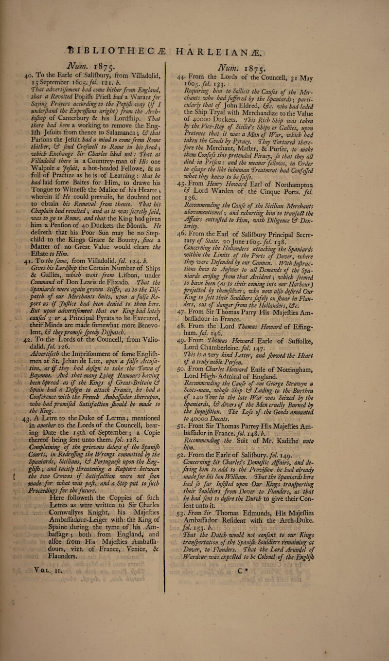 Num. 1875. 40. To the Earle of Salifbury, from Villadolid, 15 September 1605. fol. 121. b. Ehat advertifement had come hither from England, that a Revolted Popifh Pried had a Warant for Saying Prayers according to the Popifj way (if I underjland the Expreffions aright) from the Arch- bijhcp of Canterbury & his L.ordfhip. Eh at there had been a working to remove the Eng- lifh Jefuits from thence to Salamanca ; (A that Parfons the Jefuit had a mind to come from Rome thither, (A fend Crefwell to Rome in his jlead ; which Exchange Sir Charles liked not: Eh at at Villadolid there is a Countrey-man of His one Walpole a Jefuit, a hot-headed Fellowe, & as full of Pradize as he is of Learning : that he had laid fome Baites for Him, to drawe his Tongue to Witnefle the Malice of his Hearte ; wherein if He could prevaile, he doubted not to obtain his Removal from thence. That his Chaplain had revolted ; and as it was fecretly faid, was to go to Rome, and that the King had given him a Penfion of 40 Duckets the Month. He defireth that his Poor Son may be no Step¬ child to the Kings Grace & Bounty, fmce a Matter of no Great Value would cleare the Eftate to Him. 41. To the fame, from Villadolid. fol. 124. b. Gives his Lordfhip the Certain Number of Ships & Gallies, which went from Lifbon, under Command of Don Lewis de Flixado. Ehat the Spaniards were again grown Stiffe, as to the Bif- patch of our Merchants Suits, upon a falfe Re¬ port as if JuJiice had been denied to them here. But upon advertifement that our King had lately caufed 3 or 4 Principal Pyrats to be Executed, their Minds are made fomewhat more Benevo¬ lent, & they promife fpeedy Bifpatch. 42. To the Lords of the Councell, from Valio- dalid./?/. 126. Advertifeth the Imprifonment of fome Engliffi- men at St. Jehan de Luz, upon a falfe Accufa- tion, as if they had dejign to take the Eown cf Bayonne. And that many Eying Rumours having been Spread as if the Kings of Great-Britain iA Spain had a Befign to attack France, he had a Conference with the French Ambajfador thereupon, who had promifed Satisfaction fhould be made to the King. 43. A Letre to the Duke of Lerma; mentioned in another to the Lords of the Councell, bear¬ ing Date the 15th of September; a Copie thereof being fent unto them./*?/. 128. Complaining of the grievous delays of the Spanifh Courts, in Redreffvng the Wrongs committed by the Spaniards, Sicilians, & Portuguefe upon the Eng- glijh; and tacitly threatening a Rupture between the two Crowns if Satisfaction were not foon made for what was pafi, and a Stop put to fuch Proceedings for the future. Here folioweth the Coppies of fuch Letres as were written to Sir Charles Cornwallyes Knight, his Majefties Ambaffadpur-Leiger with - the King of Spaine during the tyme of his Am- baffage; both from England, and alfoe from His Majefties Ambaffa- dours, vizt. of France, Venice, & Flaunders. V O L. II, Nutn. 1875. 44. From the Lords of the Councell, 21 May 16O5./0/. 133. Requiring him to Sollicit the Caufes of the Mer¬ chants who had fuffered by the Spaniards; parti¬ cularly that of John Eldred, (Ac. who had laded . the Ship Tryal with Merchandize to the Value of 40000 Duckets. Ehis Rich Ship was taken by the Vice-Roy. of Sicilie's Ships or Gallies, upon Pietence that it was a Man of War, which had taken the Goods by Pyracy. Ehey Eortured there¬ fore the Merchant, Mafter, & Purfer, to make them Confefs this pretended Piracy, fo that they all died in Prifon: and the meaner fellows, in Order to efcape the like inhuman Ereatment had Confejfed what they knew to be falfe. 45. From Henry Howard Earl of Northampton & Lord Warden of the Cinque Ports, fol. 136. Recommending the Caufe of the Sicilian Merchants abovementioned; and exhorting him to t ranfa Cl the Affairs entrufied to Him, with Biligence (A Bex- terity. 46. From the Earl of Salifbury Principal Secre¬ tary of State. 20 June 1605. fol. 138. Concerning the Hollanders attacking the Spaniards within the Limits cf the Ports of Bover, where they were Befended by our Cannon. With Infrac¬ tions how to Anfwer to all Bemands of the Spa¬ niards arifing from that Accident; which feemed to have been (as to their coming into our Harbour) projected by themfelves; who now alfo defined Our King to fett their Souldiers fafely on Jhoar in Flan¬ ders, out of danger from the Hollanders, (Ac. 47* From Sir Thomas Parry His Majefties Am- bafladour in France. 48. From the Lord Ehomas Howard of Effing¬ ham./^/. 146. 49. From Ehomas Howard Earle of Suffolke, Lord Chamberleine./?/. 147. Ehis is a very kind Letter, and Jhewed the Heart of a truly noble Perf on. 50. From Charles Howard Earle of Nottingham, Lord High-Admiral of England. Recommending the Caufe of one George Strawyn a Scots-man, whofe Ship (A Lading to the Burthen of 140 Eons in the late War was Seized by the Spaniards, (A divers of the Men cruelly Burned by the Inquiftion. Ehe Lofs of the Goods amounted to 40000 Bucats. 51. From Sir Thomas Parrey His Majefties Am- baflador in France./?/. 148. b. Recommending the Suit of Mr. Kadiffie unto him. 52. From the Earle of Salifbury./?/. 149. Concerning Sir Charles's Bomefic Affairs, and de- firing him to add to the Provifion he had already made for his Son William. Ehat the Spaniards here had fo far Inffed upon Our Kings tranfporting their Souldiers from Bover to Flanders, as that he had fent to defire the Butch to give their Con- fent unto it. 53. From Sir Thomas Edmunds, His Majefties Ambaflador Refident with the Arch-Duke. fol. 153. b. Ehat the Butch would not confent to our Kings tranfportation of the Spanifh Souldiers remaining at Bover, to Flanders. Ehat the Lord Arundel of War dour was expected to be Colonel of the Englijh C *