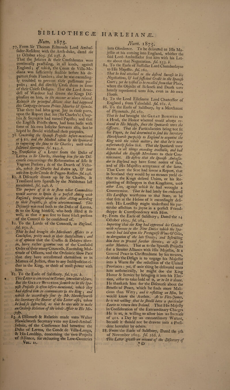 Num. 1875. 77. From Sir Thomas Edmonds Lord Ambaf- fador-Refident with the Arch-duke, dated the 2i O&ober 1605. fol. 238. b. T. hat the Jeiuites & their Confederates were continually pra&ifing, in all kinds, againft England ; of which, the Count de Villa-Me- diana was fufficiently fenfible before his de¬ parture from Flanders -, that he was exceeding¬ ly troubled to prevent their paffionate pur- pofes ; and did direftly Crofs them in fome of their Chiefe Defigns. That the Lord Arun- dell of Wardour had drawn the Kings Dif- pleafure on him, in the manner as above related. Relateth the principal Actions that had happened this Campaign between Prince Maurice & Spinola. That there had been great Joy in thole parts, upon the Report that his fSir Charles’s) Chap- ! lain & Secretaire had turned Papilts ; and that the Englifh Priefts there, had been bufie with fome of his own Inferior Servants alfo, but he hoped he Ihould withftand their purpofes. 78. Concerning the Spanijh Projects before-mentioned at § 22. and the Method taken by the Spaniards in imparting the fame to Sir Charles j with what \ followed thereupon, fol. 243. b. %<y. Tranflation of a Letter from the Duke of Lerma to Sir Charles, thanking him for the Dif- courfe concerninge the Reformation of Idle & Vagrant Perfons ; & of the Dearth of Victu¬ als, which Sir Charles had drawn up, & Sent unto him by the Conde de Pugno-Roftro. fol. 246. 80. A Difcourfe drawn up by Sir Charles, & Tranflated into Spanifh by the Nobleman laft mentioned, fol. 246. b. The purport of it is to fhew what Commodities would accrew to Spain by a perfect Amitie with England-, brought about by their Acting according to their Projects, fo often abovementioned. This Difcourfe was read both to the Duke of Lerma, & to the King himfelf, who botjl liked it fo well, as that it was fent to fomp feledt perfons of the Council to be confidered of. fci. To the Lords of the Councell, in England, fol. 251. b. That he had brought the Merchants Affairs to a Conclufion, pretty much to their Satisfactions and is of opinion that the Croffes & Del ayes there¬ in, have rather growne out of the Confufed Order of their many Councells, Exceeding Mul¬ titude of Officers, and the Ordinarie Slow Pace that they have accufforned themfelves to in Matters of Jultice, than to any Indifpofition ei¬ ther in the King, or thofe of moll power with him. 82. To the Earle of Salilbury. fol. 252. b. This Letter is concieved in Termes fomewhat obfcure. But the Great Business feemeth to be the Spa- nifh Projects fo often before-mentioned, which they had defined him to communicate to the King ; and which he accordingly fent by Mr. Hawkefworth his Secretary the Bearer of this Letter alfo; whom he had fo InflruCted, as that he was able to make an Orderly Relation of the whole Affair to His Ma- . jefty- : 83. A Difcourfe & Relation made vnto Walter Hawkfworth Secretary vnto my Lord-Ambaf- fadour, of the Conference had betweene the Duke of Lerma, the Conde de Villa-Longa, & His Lordffiip, concerning the two Projects of Alliance, for reduceing the Low-Countries VOL. II. harleiani. / Num. 1875. into Obedience. To be delivered to His Ma- jellie at his coming into England, whither the laid Lord- Ambaflador fent him with his Let¬ ter about that Negotiation, fol. 253. b. ^4* To the Earle of Suffoike Lord Chamberlayne to His Majeltie. fol. 261. That he had attained to the defred Succefs in his Negotiations, Cs? had fuff dent Credit in the Spanifh . Court; yet he zviffed to be recalled from that Place where the Objects of Sicknefs and Death were hourly reprefented unto him, even in his own Houle. 85. To the Lord Ellefmere Lord Chancellor of England ; from Valiodalid. fol. 261. b. 86. Io the Earle of Salilbury, by a Mierchaunt of Plymouth, fol. 262. That he had brought the Great Business to a Head, the Honor whereof would alzvays re¬ dound to His Majefty, frnce the Spaniards were the Offerers. That the Particularities being not fit for Paper, he had determined to fend his Secretary Hawkfworth purpofely to England to acquaint the King with the whole matter j but that he is now unfortunatly fallen Sick. That the Spaniards were become in all things exceeding tradable, and had difpatched the Englifh Merchants to their Con¬ tentment. He defres that the Spanifh Ambaffa- dor in England may have fome notice of this, and of His Majefties acceptance of the fame! That Carre the Scot had lowne a Report, that in Scotland they would by no meanes yeeld ei¬ ther to the Kings defired Union, or his Re¬ planting of Bilhoppes in that Kingdome, with other Lies, againjl zvhich he had wroueffit a Countermine. That he had lately foe endeared His Lordfhips worthynes to that State, as he that fitts at the Helme of it exceedingly defi- reth His Lordffiip might underhand his par¬ ticular affection to joyne in a perfed Friend- ffiippe & Correfpondency with Him. 87. From the Earle of Salilbury ; Dated the 14 Odtober 1605. fol. 264. Importing that the King had approved his ConduCl with reference to the New Duties which the Spa¬ niards had laid upon the Portuguefe Wines ip Oiles, in derogation of the late Treaty \ and InfruCting him how to proceed farther therein ; as alfo in other Matters. That as to the Spanifh Projects for a Straiter Alliance with His Majeltie, & a General Peace in Chriftendome by his meanes, he thinks the Defign is to engage his Majeltie into a Warre for the reduftion of the United Provinces : yet, if anie thing be delivered unto him authentically, he might doe the Kino- Honor & Service by bringing it into his Elec^ tion, either to take hold of it, or to let it alone. He thanketh him for the Difcourfe about the Benefit of Peace, which he finds more Mali¬ cious than Witty ; and it reflecting on Him, he would know the Author. As to Fitz-James, he is not willing that he fhould have a particular Leave to return into Ireland. That His Majelty in Conlideration of the Extraordinary Charges He is at, is willing to allow him an Increafe of 40 s. a Day by an extraordinary Warant, becaufe it fhould not be drawne into a Prefi- dent hereafter by others. 88. From the Earle of Salifbury, Dated the 9th of November 1605. fol. 268. b. This. Letter giveth an account of the Difcovsry of * D