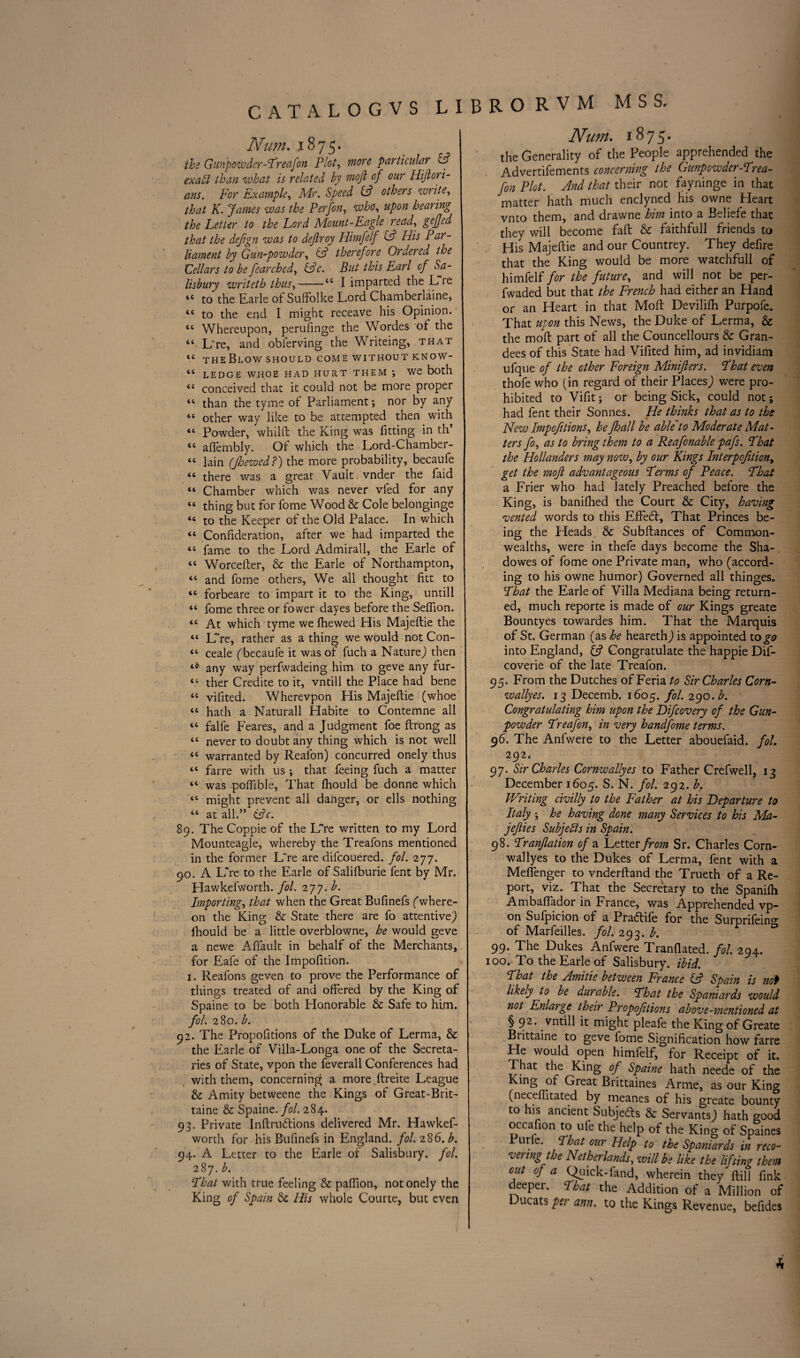 CATALOGVS LIBRO Num. 1875. the Gunpowder-Treafon Plot, more particular & ex aid than what is related by moft of our Hiftori- ans. For Example, Mr. Speed HP others write, that K. fames was the Perfon, who, upon hearing the Fetter to the Ford Mount-Eagle read, gejjed that the defign was to dejlroy Himfelf HP His Par¬ liament by Gun-powder, HP therefore Ordered the Cellars to be fearched, cPc. But this Earl of Sa¬ lisbury writeth thus, “ I imparted the Lie l£ to the Earle of Suffolke Lord Chamberlaine, “ to the end I might receave his Opinion. tc Whereupon, perufinge the Wordes of the “ L're, and oblerving the Writeing, that tc the Blow should come without know- “ LEDGE WHOE HAD HURT THEM , We both <£ conceived that it could not be more proper “ than the tyme of Parliament; nor by any “ other way like to be attempted then with “ Powder, whilft the King was fitting in th’ “ aftembly. Of which the Lord-Chamber- <c lain (JJoewed?) the more probability, becaufe “ there was a great Vault vnder the faid “ Chamber which was never vfed for any “ thing but for fome Wood & Cole belonginge “ to the Keeper of the Old Palace. In which “ Confideration, after we had imparted the “ fame to the Lord Admirall, the Earle of “ Worcefter, & the Earle of Northampton, “ and fome others, We all thought fitt to “ forbeare to impart it to the King, untill “ fome three or fower dayes before the Seflion. “ At which tyme we fhewed His Majeftie the “ LTre, rather as a thing we would not Con- ££ ceale (becaufe it was of fuch a Nature) then any way perfwadeing him to geve any fur- t£ ther Credite to it, vntill the Place had bene ££ vilited. Wherevpon His Majeftie (whoe ££ hath a Naturall Habite to Contemne all 4£ falfe Feares, and a Judgment foe ftrong as ££ never to doubt any thing which is not well <£ warranted by Reafon) concurred onely thus “ farre with us •, that feeing fuch a matter “ was poftible, That fhould be donne which <£ might prevent all danger, or ells nothing ££ at all.” (Pc. 89. The Coppie of the LVe written to my Lord Mounteagle, whereby the Treafons mentioned in the former L're are difcouered. fol. 277. 90. A L're to the Earle of Salifburie fent by Mr. Hawkefworth. fol. 277. b. Importing, that when the Great Bufinefs (where¬ on the King & State there are fo attentive J fhould be a little overblowne, he would geve a newe Aflault in behalf of the Merchants, for Eafe of the Impofition. 1. Reafons geven to prove the Performance of things treated of and offered by the King of Spaine to be both Honorable & Safe to him. fol. 280. b. 92. The Propofitions of the Duke of Lerma, & the Earle of Villa-Longa one of the Secreta¬ ries of State, vpon the feverall Conferences had with them, concerning a more ftreite League & Amity betweene the Kings of Great-Brit- taine & Spaine. fol. 284. 93. Private Inftrudtions delivered Mr. Hawkef¬ worth for his Bufinefs in England, fol. 28 6.b. 94. A Letter to the Earle of Salisbury, fol. 287. b. Phat with true feeling & paftion, not onely the King of Spain & His whole Courte, but even R V M MSS. Num. 1875. the Generality of the People apprehended the Advertifements concerning the Gunpowder-Prea- fon Plot. And that their not fayninge in that matter hath much enclyned his owne Heart vnto them, and drawne him into a Beliefe that they will become faft & faithfull friends to His Majeftie and our Countrey. They defire that the King would be more watchfull of himfelf for the future, and will not be per- fwaded but that the French had either an Hand or an Heart in that Moft Devilifh Purpofe. That upon this News, the Duke of Lerma, & the moft part of all the Councellours & Gran¬ dees of this State had Vifited him, ad invidiam ufque of the other Foreign Minifters. Phat even thofe who (in regard of their Places) were pro¬ hibited to Vifit; or being Sick, could not; had fent their Sonnes. He thinks that as to the New Impofitions, he Jhall be able*to Moderate Mat¬ ters fo, as to bring them to a Reasonable pafs. Phat the Hollanders may now, by our Kings Interpofition, get the moji advantageous Perms of Peace. That a Frier who had lately Preached before the King, is banifhed the Court & City, having vented words to this EfFedt, That Princes be¬ ing the Pleads & Subftances of Common¬ wealths, were in thefe days become the Sha- dowes of fome one Private man, who (accord¬ ing to his owne humor) Governed all thinges. Phat the Earle of Villa Mediana being return¬ ed, much reporte is made of our Kings greate Bountyes towardes him. That the Marquis of St. German (as he hearethj is appointed to go into England, & Congratulate the happie Dif- coverie of the late Treafon. 95. From the Dutches of Feria to Sir Charles Corn- wallyes. 13 Decemb. 1605. fol. 290. b. Congratulating him upon the Difcovery of the Gun¬ powder PreaJ'on, in very handfome terms. 96. The Anfwere to the Letter abouefaid. fol. 292. 97. Sir Charles Cornwallyes to Father Crefwell, 13 December 1605. S. N. fol. 292. b. Writing civilly to the Father at his Departure to Italy ; he having done many Services to his Ma- jefties Subjects in Spain. 98. Pranjlation of a Letter from Sr. Charles Corn- wallyes to the Dukes of Lerma, fent with a Meflenger to vnderftand the Trueth of a Re¬ port, viz. That the Secretary to the Spanilh Ambaftador in France, was Apprehended vp¬ on Sufpicion of a Praftife for the Surprifeino- of Marfeilles. fol. 293. b. 99. The Dukes Anfwere Tranflated. fol. 294. 100. To the Earle of Salisbury, ibid. Phat the Amide betiveen France HP Spain is not likely to be durable. Phat the Spaniards would not Enlarge their Propofitions above-mentioned at § 92. vntill it might pleafe the King of Greate Brittaine to geve fome Signification how farre He would open himfelf, for Receipt of it. That the King of Spaine hath neede of the King of Great Brittaines Arme, as our Kincr (neceftitated by meanes of his greate bounty to his ancient Subjects & Servants,) hath o-ood occafton to ufe the help of the King of Spaines ur e. Phat our Help to the Spaniards in reco¬ veringttoe Netherlands, will be like the lifting them out of a Quick-fand, wherein they ftill fink deeper. Phat the Addition of a Million of l ucats per ann. to the Kings Revenue, beftdes * \