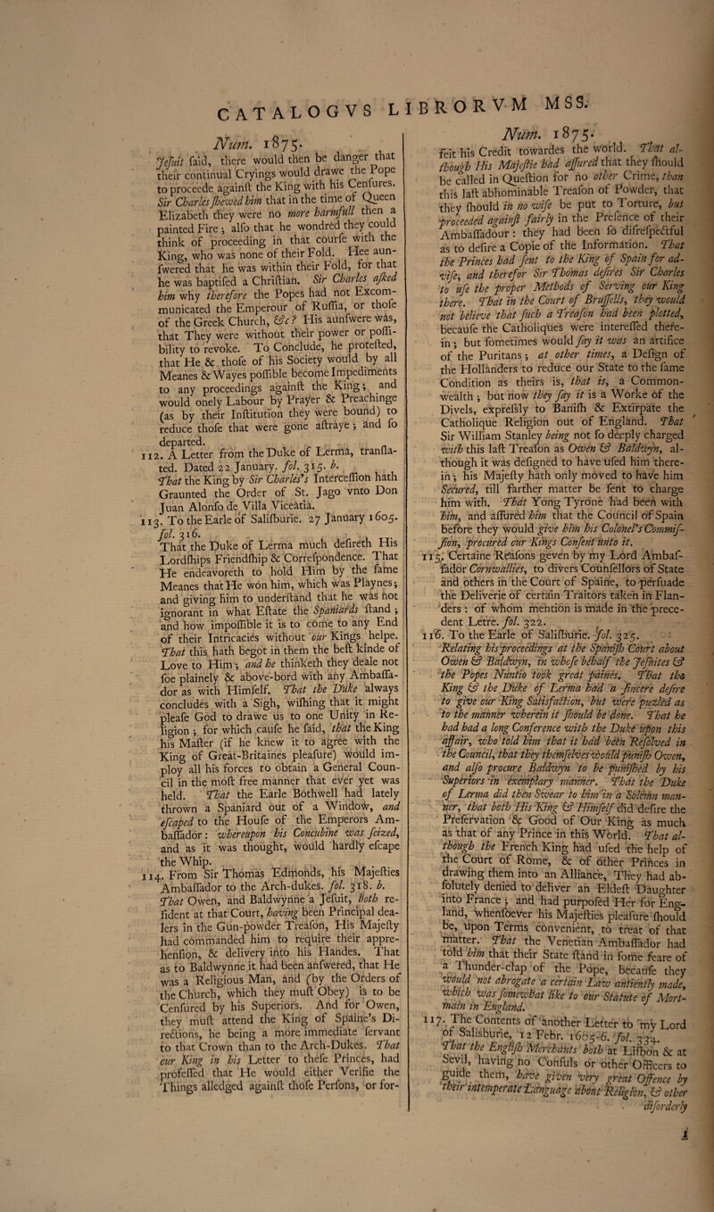 Num. 1875. 7efuit faid, there would then be danger that their continual Cryings would drawe the rope toproceede againft the King with his Ce mures. Sir CharlesJhewedhim that in the time of Queen Elizabeth they were no more harmfull then a painted Fire ; alfo that he wondred they could think of proceeding in that courfe with the King, who was none of their Fold. Hee aun- fwered that he was within their hold, for that he was baptifed a Chriftian. Sir Charles afked him why therefore the Popes had not Excom¬ municated the Emperour of Ruftia, or thofe of the Greek Church, &c? His aunfwerewas, that They were without their power or pofli- bility to revoke. To Conclude, he piotefted, that He & thofe of his Society would by all Meanes &Wayes poffible become Impediments to any proceedings againft the King; and would onely Labour by Prayer & Preachinge (as by their Inftitution they were bound) to reduce thofe that were gone aftraye ; and fo departed. 112. A Letter from the Duke of Lerma, tranfla- ted. Dated 22 January, fol. 315. h. That the King by Sir Charles's Interceftion hath Graunted the Order of St. Jago vnto Don Juan Alonfo de^ Villa Viceatia. 113. To the Earle of Salifburie. 27 January 1605. fol. 316.. . That the Duke of Lerma much defireth His Lordfhips Friendfhip & Correfpondence. That He endeavoreth to hold Him by the fame Meanes that He won him, which was Playnes; and giving him to underftand that he was not ignorant in what Eftate the Spaniards ftand ; and how impoffible it is to come to any End of their Intricacies without our Kings helpe. That this hath begot in them the beft kinde of Love to Him \ and he thinketh they deale not foe plainely & above-bord with any Ambafla- dor as with Himfelf. That the Duke always concludes with a Sigh, wifhing that it might pleafe God to drawe us to one Unity in Re¬ ligion •, for which caufe he faid, that the King his Mafter (if he knew it to agree with the King of Great-Britaines pleafure) would im- ploy all his forces to obtain a General Coun¬ cil in the moft free manner that ever yet was held. That the Earle Bothwell had lately thrown a Spaniard out of a Window, and efcaped to the Houfe of the Emperors Am- bafiador: whereupon his Concubine was fcized, and as it was thought, would hardly efcape the Whip. 114. From Sir Thomas Edmohds, his Majefties Ambaftador to the Arch-dukes, fol. 318. b. That Owen, and Baldwynne a Jefuit, both re- fident at that Court, having been Principal dea¬ lers in the Gun-powder Treafon, His Majefty had commanded him to require their appre- henfion, & delivery into his Handes. That as to Baldwynne it had been anfwered, that He was a Religious Man, and fby the Orders of the Church, which they muft Obey) is to be Cenfured by his Superiors. And for Owen, they muft attend the King of Spaine’s Di- redlions, he being a more immediate fervant to that Crown than to the Arch-Dukes. That cur King in his Letter to thefe Princes, had profelfed that He would either Verifie the Things alledged againft thofe Perfons, or for- Nu?n. x 875.* feit his Credit towardes the world. That al¬ though His Majcftie had affured that they fhould be called in Queftion for no other Crime, than this laft abhominable Treafon of Powder, that they fhould in no wife be put to Torture, but proceeded againft fairly in the Prefence of their Ambaftadour: they had been fo difrefpetfful as to defire a Copie of the Information. That the Princes had fent to the King of Spain for ad- vife, and therefor Sir Thomas defires Sir Charles to ufe the proper Methods of Serving our King there. That in the Court of Bruffells, they would not believe that fuch a Treafon had been plotted, becaufe the Catholiques were interefted there¬ in ; but fometimes would fay it was an artifice of the Puritans; at other times, a Deftgn of the Hollanders to reduce our State to the fame Condition as theirs is, that is, a Common¬ wealth ; but now they fay it is a Worke of the Divels, eXprefsly to Banifh & Extirpate the Catholique Religion out of England. That Sir William Stanley being not fo deeply charged with this laft Treafon as Owen & Baldzvyn, al¬ though it was defigned to have ufed him there¬ in ; his Majefty hath only moved to have him Secured, till farther matter be fent to charge him with. That Yong Tyrone had been with 'hih, and affured him that the Council of Spain before they would give him his Colonel's Commif fion, procured our Kings Confent unto it. 115. Certaine Regions geven by my Lord Ambaf- fador Cornwallies, to divers Counfellors of State and others in the Court of Spaine, to perfuade the Deliverie of certain Traitors taken in Flan- dent Letre. fol. 322. 116. To the Earle of Salifburie. fol. 325. Relating his proceedings at the Spanifh Court abou* Owen & Baldtwyn, in whcfe behalf the Jefuites Is the Popes Nuntio took great paines. That th King & the Duke of Lerma had a fincere defir* to give our King Satisfaction, but were puzled a. to the manner wherein it fhould be done. That h had had a long Conference with the Duke upon thi affair, who told him that it had been Refolved h the Council, that they themfelves would punifh Ozven and alfo procure Baldwyn to be punifhed by hi Superiors in exemplary manner. That the Duk of Lerma did then Szvear to him in a Solemn man ner, that both His King & Himfelf did defire th Prefervation & Good of Our King as mucl as that of any Prince in this World. That al though the Frenth King had ufed the help o the Court of Rome, & of other Princes ii drawing them into an Alliance, They had ab folutely denied to deliver an Eldeft Daughte into France ; and had purpofed Her for Eng¬ land, whenfoever his Majefties pleafure fhouk be, upon Terms convenient, to treat of tha Trfktter. That the Venetian Ambaftador ha( told him that their State ftand in fome feare o a Thunder-clap of the Pope, becaufe the1 would not abrogate a certain Law antiently made which tvas fomewhat like to our Statute of Mort main in England. ll^' r^!>e C°ntent:s another Letter to my Lor* of Salisburie, 12 Febr. 1665-6. fol. 334. That the Englifi Merchants both at Lifbon & a Sevil, having no Confuls or other Officers t guide them, have given very great Offence l their intemperate Language cibotuHeligicn, doth difordcr*